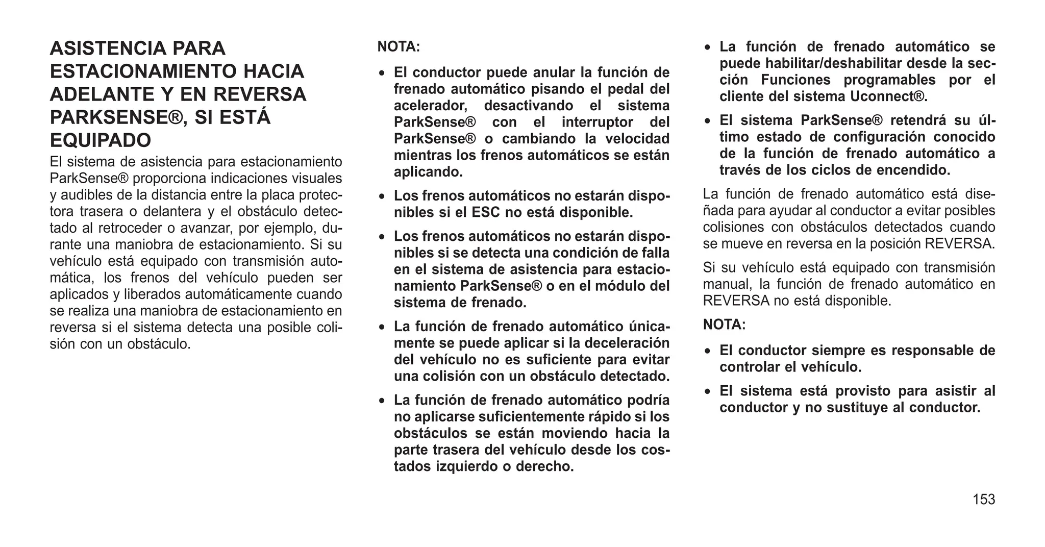 ASISTENCIA PARA
ESTACIONAMIENTO HACIA
ADELANTE Y EN REVERSA
PARKSENSE®, SI ESTÁ
EQUIPADO
El sistema de asistencia para estacionamiento
ParkSense® proporciona indicaciones visuales
y audibles de la distancia entre la placa protec-
tora trasera o delantera y el obstáculo detec-
tado al retroceder o avanzar, por ejemplo, du-
rante una maniobra de estacionamiento. Si su
vehículo está equipado con transmisión auto-
mática, los frenos del vehículo pueden ser
aplicados y liberados automáticamente cuando
se realiza una maniobra de estacionamiento en
reversa si el sistema detecta una posible coli-
sión con un obstáculo.
NOTA:
• El conductor puede anular la función de
frenado automático pisando el pedal del
acelerador, desactivando el sistema
ParkSense® con el interruptor del
ParkSense® o cambiando la velocidad
mientras los frenos automáticos se están
aplicando.
• Los frenos automáticos no estarán dispo-
nibles si el ESC no está disponible.
• Los frenos automáticos no estarán dispo-
nibles si se detecta una condición de falla
en el sistema de asistencia para estacio-
namiento ParkSense® o en el módulo del
sistema de frenado.
• La función de frenado automático única-
mente se puede aplicar si la deceleración
del vehículo no es suficiente para evitar
una colisión con un obstáculo detectado.
• La función de frenado automático podría
no aplicarse suficientemente rápido si los
obstáculos se están moviendo hacia la
parte trasera del vehículo desde los cos-
tados izquierdo o derecho.
• La función de frenado automático se
puede habilitar/deshabilitar desde la sec-
ción Funciones programables por el
cliente del sistema Uconnect®.
• El sistema ParkSense® retendrá su úl-
timo estado de configuración conocido
de la función de frenado automático a
través de los ciclos de encendido.
La función de frenado automático está dise-
ñada para ayudar al conductor a evitar posibles
colisiones con obstáculos detectados cuando
se mueve en reversa en la posición REVERSA.
Si su vehículo está equipado con transmisión
manual, la función de frenado automático en
REVERSA no está disponible.
NOTA:
• El conductor siempre es responsable de
controlar el vehículo.
• El sistema está provisto para asistir al
conductor y no sustituye al conductor.
153
 