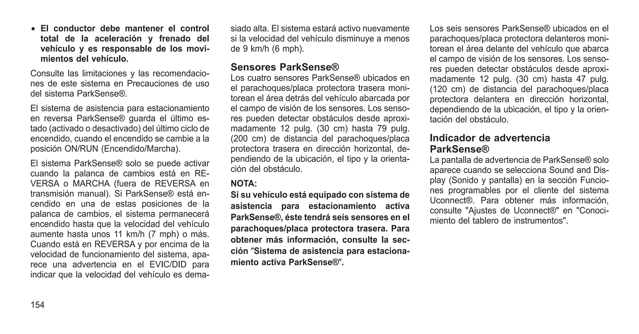 • El conductor debe mantener el control
total de la aceleración y frenado del
vehículo y es responsable de los movi-
mientos del vehículo.
Consulte las limitaciones y las recomendacio-
nes de este sistema en Precauciones de uso
del sistema ParkSense®.
El sistema de asistencia para estacionamiento
en reversa ParkSense® guarda el último es-
tado (activado o desactivado) del último ciclo de
encendido, cuando el encendido se cambie a la
posición ON/RUN (Encendido/Marcha).
El sistema ParkSense® solo se puede activar
cuando la palanca de cambios está en RE-
VERSA o MARCHA (fuera de REVERSA en
transmisión manual). Si ParkSense® está en-
cendido en una de estas posiciones de la
palanca de cambios, el sistema permanecerá
encendido hasta que la velocidad del vehículo
aumente hasta unos 11 km/h (7 mph) o más.
Cuando está en REVERSA y por encima de la
velocidad de funcionamiento del sistema, apa-
rece una advertencia en el EVIC/DID para
indicar que la velocidad del vehículo es dema-
siado alta. El sistema estará activo nuevamente
si la velocidad del vehículo disminuye a menos
de 9 km/h (6 mph).
Sensores ParkSense®
Los cuatro sensores ParkSense® ubicados en
el parachoques/placa protectora trasera moni-
torean el área detrás del vehículo abarcada por
el campo de visión de los sensores. Los senso-
res pueden detectar obstáculos desde aproxi-
madamente 12 pulg. (30 cm) hasta 79 pulg.
(200 cm) de distancia del parachoques/placa
protectora trasera en dirección horizontal, de-
pendiendo de la ubicación, el tipo y la orienta-
ción del obstáculo.
NOTA:
Si su vehículo está equipado con sistema de
asistencia para estacionamiento activa
ParkSense®, éste tendrá seis sensores en el
parachoques/placa protectora trasera. Para
obtener más información, consulte la sec-
ción ⴖSistema de asistencia para estaciona-
miento activa ParkSense®ⴖ.
Los seis sensores ParkSense® ubicados en el
parachoques/placa protectora delanteros moni-
torean el área delante del vehículo que abarca
el campo de visión de los sensores. Los senso-
res pueden detectar obstáculos desde aproxi-
madamente 12 pulg. (30 cm) hasta 47 pulg.
(120 cm) de distancia del parachoques/placa
protectora delantera en dirección horizontal,
dependiendo de la ubicación, el tipo y la orien-
tación del obstáculo.
Indicador de advertencia
ParkSense®
La pantalla de advertencia de ParkSense® solo
aparece cuando se selecciona Sound and Dis-
play (Sonido y pantalla) en la sección Funcio-
nes programables por el cliente del sistema
Uconnect®. Para obtener más información,
consulte "Ajustes de Uconnect®" en "Conoci-
miento del tablero de instrumentos".
154
 