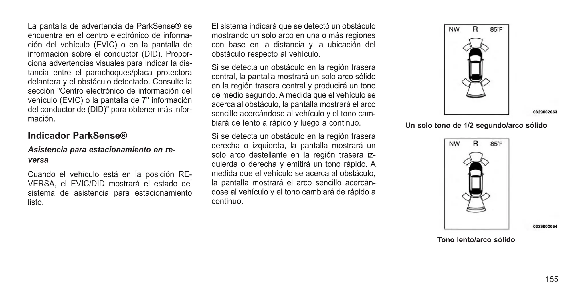 La pantalla de advertencia de ParkSense® se
encuentra en el centro electrónico de informa-
ción del vehículo (EVIC) o en la pantalla de
información sobre el conductor (DID). Propor-
ciona advertencias visuales para indicar la dis-
tancia entre el parachoques/placa protectora
delantera y el obstáculo detectado. Consulte la
sección "Centro electrónico de información del
vehículo (EVIC) o la pantalla de 7" información
del conductor de (DID)" para obtener más infor-
mación.
Indicador ParkSense®
Asistencia para estacionamiento en re-
versa
Cuando el vehículo está en la posición RE-
VERSA, el EVIC/DID mostrará el estado del
sistema de asistencia para estacionamiento
listo.
El sistema indicará que se detectó un obstáculo
mostrando un solo arco en una o más regiones
con base en la distancia y la ubicación del
obstáculo respecto al vehículo.
Si se detecta un obstáculo en la región trasera
central, la pantalla mostrará un solo arco sólido
en la región trasera central y producirá un tono
de medio segundo. A medida que el vehículo se
acerca al obstáculo, la pantalla mostrará el arco
sencillo acercándose al vehículo y el tono cam-
biará de lento a rápido y luego a continuo.
Si se detecta un obstáculo en la región trasera
derecha o izquierda, la pantalla mostrará un
solo arco destellante en la región trasera iz-
quierda o derecha y emitirá un tono rápido. A
medida que el vehículo se acerca al obstáculo,
la pantalla mostrará el arco sencillo acercán-
dose al vehículo y el tono cambiará de rápido a
continuo.
Un solo tono de 1/2 segundo/arco sólido
Tono lento/arco sólido
155
 
