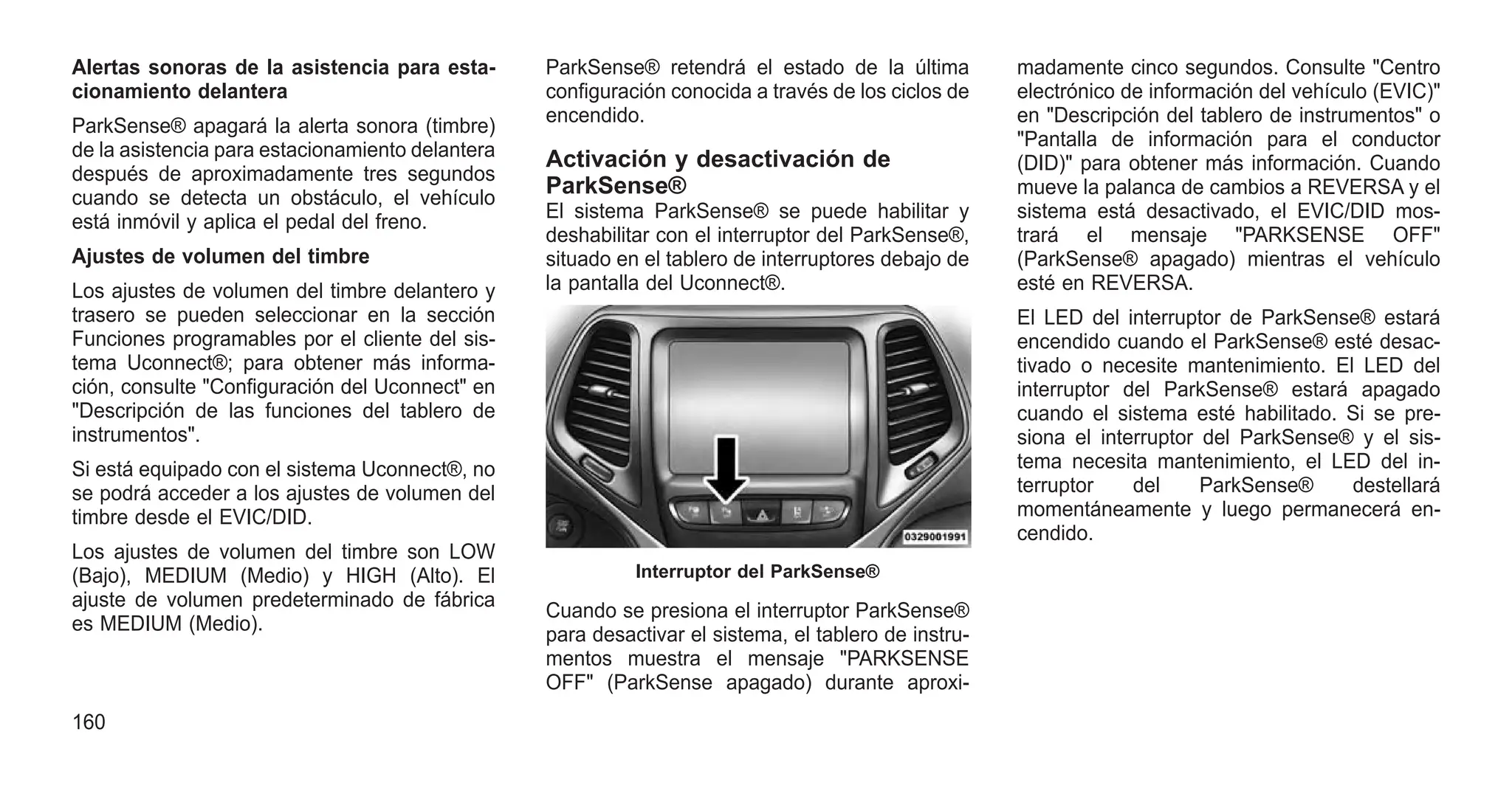 Alertas sonoras de la asistencia para esta-
cionamiento delantera
ParkSense® apagará la alerta sonora (timbre)
de la asistencia para estacionamiento delantera
después de aproximadamente tres segundos
cuando se detecta un obstáculo, el vehículo
está inmóvil y aplica el pedal del freno.
Ajustes de volumen del timbre
Los ajustes de volumen del timbre delantero y
trasero se pueden seleccionar en la sección
Funciones programables por el cliente del sis-
tema Uconnect®; para obtener más informa-
ción, consulte "Configuración del Uconnect" en
"Descripción de las funciones del tablero de
instrumentos".
Si está equipado con el sistema Uconnect®, no
se podrá acceder a los ajustes de volumen del
timbre desde el EVIC/DID.
Los ajustes de volumen del timbre son LOW
(Bajo), MEDIUM (Medio) y HIGH (Alto). El
ajuste de volumen predeterminado de fábrica
es MEDIUM (Medio).
ParkSense® retendrá el estado de la última
configuración conocida a través de los ciclos de
encendido.
Activación y desactivación de
ParkSense®
El sistema ParkSense® se puede habilitar y
deshabilitar con el interruptor del ParkSense®,
situado en el tablero de interruptores debajo de
la pantalla del Uconnect®.
Cuando se presiona el interruptor ParkSense®
para desactivar el sistema, el tablero de instru-
mentos muestra el mensaje "PARKSENSE
OFF" (ParkSense apagado) durante aproxi-
madamente cinco segundos. Consulte "Centro
electrónico de información del vehículo (EVIC)"
en "Descripción del tablero de instrumentos" o
"Pantalla de información para el conductor
(DID)" para obtener más información. Cuando
mueve la palanca de cambios a REVERSA y el
sistema está desactivado, el EVIC/DID mos-
trará el mensaje "PARKSENSE OFF"
(ParkSense® apagado) mientras el vehículo
esté en REVERSA.
El LED del interruptor de ParkSense® estará
encendido cuando el ParkSense® esté desac-
tivado o necesite mantenimiento. El LED del
interruptor del ParkSense® estará apagado
cuando el sistema esté habilitado. Si se pre-
siona el interruptor del ParkSense® y el sis-
tema necesita mantenimiento, el LED del in-
terruptor del ParkSense® destellará
momentáneamente y luego permanecerá en-
cendido.
Interruptor del ParkSense®
160
 