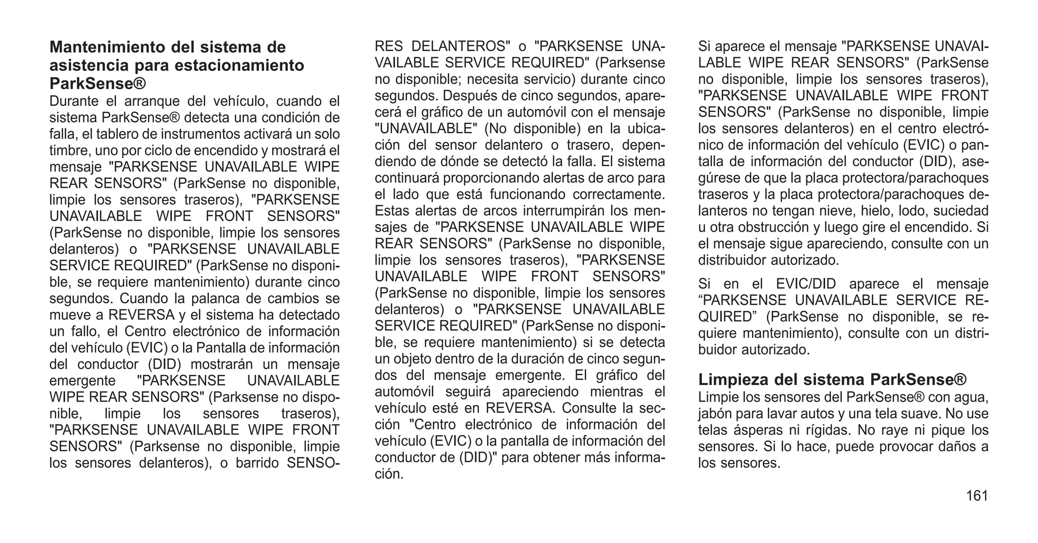 Mantenimiento del sistema de
asistencia para estacionamiento
ParkSense®
Durante el arranque del vehículo, cuando el
sistema ParkSense® detecta una condición de
falla, el tablero de instrumentos activará un solo
timbre, uno por ciclo de encendido y mostrará el
mensaje "PARKSENSE UNAVAILABLE WIPE
REAR SENSORS" (ParkSense no disponible,
limpie los sensores traseros), "PARKSENSE
UNAVAILABLE WIPE FRONT SENSORS"
(ParkSense no disponible, limpie los sensores
delanteros) o "PARKSENSE UNAVAILABLE
SERVICE REQUIRED" (ParkSense no disponi-
ble, se requiere mantenimiento) durante cinco
segundos. Cuando la palanca de cambios se
mueve a REVERSA y el sistema ha detectado
un fallo, el Centro electrónico de información
del vehículo (EVIC) o la Pantalla de información
del conductor (DID) mostrarán un mensaje
emergente "PARKSENSE UNAVAILABLE
WIPE REAR SENSORS" (Parksense no dispo-
nible, limpie los sensores traseros),
"PARKSENSE UNAVAILABLE WIPE FRONT
SENSORS" (Parksense no disponible, limpie
los sensores delanteros), o barrido SENSO-
RES DELANTEROS" o "PARKSENSE UNA-
VAILABLE SERVICE REQUIRED" (Parksense
no disponible; necesita servicio) durante cinco
segundos. Después de cinco segundos, apare-
cerá el gráfico de un automóvil con el mensaje
"UNAVAILABLE" (No disponible) en la ubica-
ción del sensor delantero o trasero, depen-
diendo de dónde se detectó la falla. El sistema
continuará proporcionando alertas de arco para
el lado que está funcionando correctamente.
Estas alertas de arcos interrumpirán los men-
sajes de "PARKSENSE UNAVAILABLE WIPE
REAR SENSORS" (ParkSense no disponible,
limpie los sensores traseros), "PARKSENSE
UNAVAILABLE WIPE FRONT SENSORS"
(ParkSense no disponible, limpie los sensores
delanteros) o "PARKSENSE UNAVAILABLE
SERVICE REQUIRED" (ParkSense no disponi-
ble, se requiere mantenimiento) si se detecta
un objeto dentro de la duración de cinco segun-
dos del mensaje emergente. El gráfico del
automóvil seguirá apareciendo mientras el
vehículo esté en REVERSA. Consulte la sec-
ción "Centro electrónico de información del
vehículo (EVIC) o la pantalla de información del
conductor de (DID)" para obtener más informa-
ción.
Si aparece el mensaje "PARKSENSE UNAVAI-
LABLE WIPE REAR SENSORS" (ParkSense
no disponible, limpie los sensores traseros),
"PARKSENSE UNAVAILABLE WIPE FRONT
SENSORS" (ParkSense no disponible, limpie
los sensores delanteros) en el centro electró-
nico de información del vehículo (EVIC) o pan-
talla de información del conductor (DID), ase-
gúrese de que la placa protectora/parachoques
traseros y la placa protectora/parachoques de-
lanteros no tengan nieve, hielo, lodo, suciedad
u otra obstrucción y luego gire el encendido. Si
el mensaje sigue apareciendo, consulte con un
distribuidor autorizado.
Si en el EVIC/DID aparece el mensaje
“PARKSENSE UNAVAILABLE SERVICE RE-
QUIRED” (ParkSense no disponible, se re-
quiere mantenimiento), consulte con un distri-
buidor autorizado.
Limpieza del sistema ParkSense®
Limpie los sensores del ParkSense® con agua,
jabón para lavar autos y una tela suave. No use
telas ásperas ni rígidas. No raye ni pique los
sensores. Si lo hace, puede provocar daños a
los sensores.
161
 