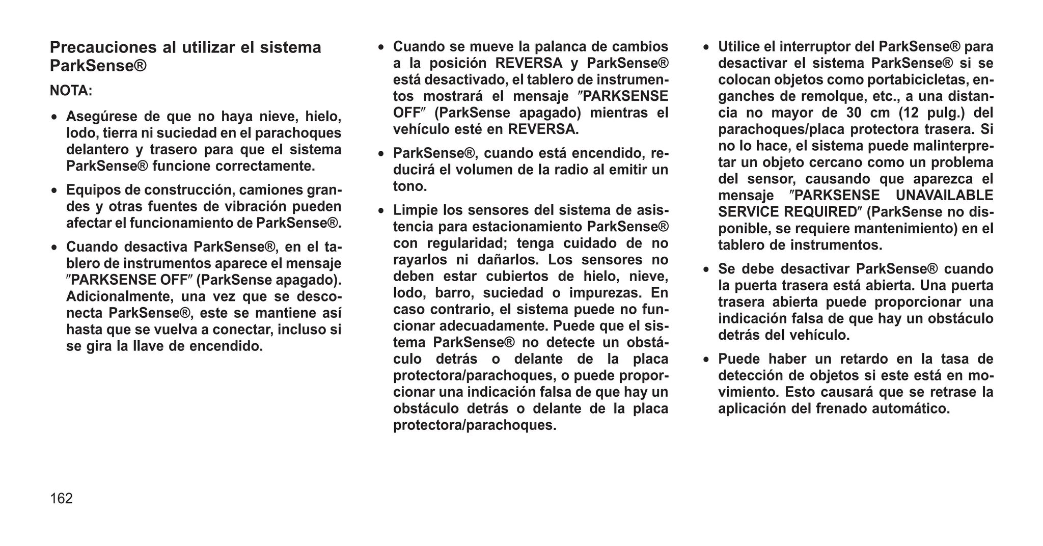 Precauciones al utilizar el sistema
ParkSense®
NOTA:
• Asegúrese de que no haya nieve, hielo,
lodo, tierra ni suciedad en el parachoques
delantero y trasero para que el sistema
ParkSense® funcione correctamente.
• Equipos de construcción, camiones gran-
des y otras fuentes de vibración pueden
afectar el funcionamiento de ParkSense®.
• Cuando desactiva ParkSense®, en el ta-
blero de instrumentos aparece el mensaje
ⴖPARKSENSE OFFⴖ (ParkSense apagado).
Adicionalmente, una vez que se desco-
necta ParkSense®, este se mantiene así
hasta que se vuelva a conectar, incluso si
se gira la llave de encendido.
• Cuando se mueve la palanca de cambios
a la posición REVERSA y ParkSense®
está desactivado, el tablero de instrumen-
tos mostrará el mensaje ⴖPARKSENSE
OFFⴖ (ParkSense apagado) mientras el
vehículo esté en REVERSA.
• ParkSense®, cuando está encendido, re-
ducirá el volumen de la radio al emitir un
tono.
• Limpie los sensores del sistema de asis-
tencia para estacionamiento ParkSense®
con regularidad; tenga cuidado de no
rayarlos ni dañarlos. Los sensores no
deben estar cubiertos de hielo, nieve,
lodo, barro, suciedad o impurezas. En
caso contrario, el sistema puede no fun-
cionar adecuadamente. Puede que el sis-
tema ParkSense® no detecte un obstá-
culo detrás o delante de la placa
protectora/parachoques, o puede propor-
cionar una indicación falsa de que hay un
obstáculo detrás o delante de la placa
protectora/parachoques.
• Utilice el interruptor del ParkSense® para
desactivar el sistema ParkSense® si se
colocan objetos como portabicicletas, en-
ganches de remolque, etc., a una distan-
cia no mayor de 30 cm (12 pulg.) del
parachoques/placa protectora trasera. Si
no lo hace, el sistema puede malinterpre-
tar un objeto cercano como un problema
del sensor, causando que aparezca el
mensaje ⴖPARKSENSE UNAVAILABLE
SERVICE REQUIREDⴖ (ParkSense no dis-
ponible, se requiere mantenimiento) en el
tablero de instrumentos.
• Se debe desactivar ParkSense® cuando
la puerta trasera está abierta. Una puerta
trasera abierta puede proporcionar una
indicación falsa de que hay un obstáculo
detrás del vehículo.
• Puede haber un retardo en la tasa de
detección de objetos si este está en mo-
vimiento. Esto causará que se retrase la
aplicación del frenado automático.
162
 