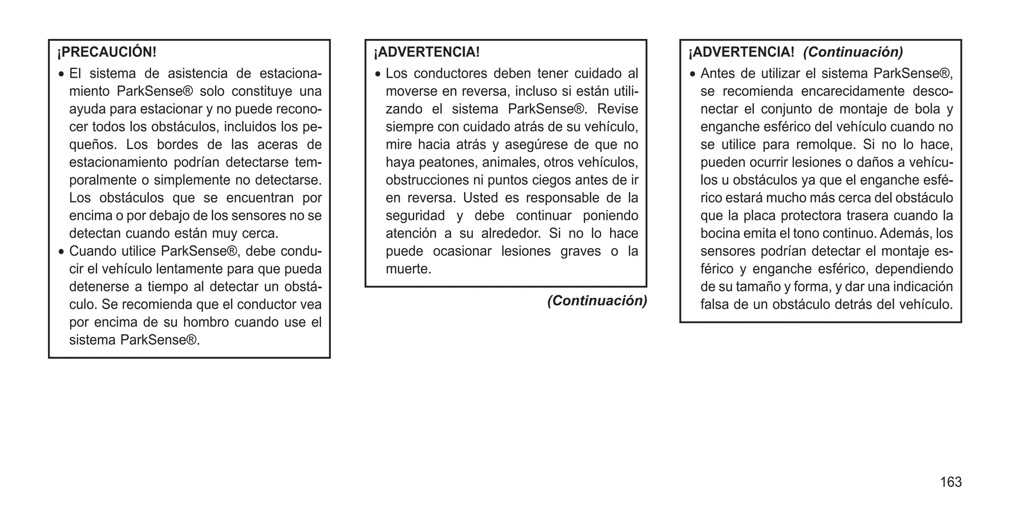¡PRECAUCIÓN!
• El sistema de asistencia de estaciona-
miento ParkSense® solo constituye una
ayuda para estacionar y no puede recono-
cer todos los obstáculos, incluidos los pe-
queños. Los bordes de las aceras de
estacionamiento podrían detectarse tem-
poralmente o simplemente no detectarse.
Los obstáculos que se encuentran por
encima o por debajo de los sensores no se
detectan cuando están muy cerca.
• Cuando utilice ParkSense®, debe condu-
cir el vehículo lentamente para que pueda
detenerse a tiempo al detectar un obstá-
culo. Se recomienda que el conductor vea
por encima de su hombro cuando use el
sistema ParkSense®.
¡ADVERTENCIA!
• Los conductores deben tener cuidado al
moverse en reversa, incluso si están utili-
zando el sistema ParkSense®. Revise
siempre con cuidado atrás de su vehículo,
mire hacia atrás y asegúrese de que no
haya peatones, animales, otros vehículos,
obstrucciones ni puntos ciegos antes de ir
en reversa. Usted es responsable de la
seguridad y debe continuar poniendo
atención a su alrededor. Si no lo hace
puede ocasionar lesiones graves o la
muerte.
(Continuación)
¡ADVERTENCIA! (Continuación)
• Antes de utilizar el sistema ParkSense®,
se recomienda encarecidamente desco-
nectar el conjunto de montaje de bola y
enganche esférico del vehículo cuando no
se utilice para remolque. Si no lo hace,
pueden ocurrir lesiones o daños a vehícu-
los u obstáculos ya que el enganche esfé-
rico estará mucho más cerca del obstáculo
que la placa protectora trasera cuando la
bocina emita el tono continuo. Además, los
sensores podrían detectar el montaje es-
férico y enganche esférico, dependiendo
de su tamaño y forma, y dar una indicación
falsa de un obstáculo detrás del vehículo.
163
 