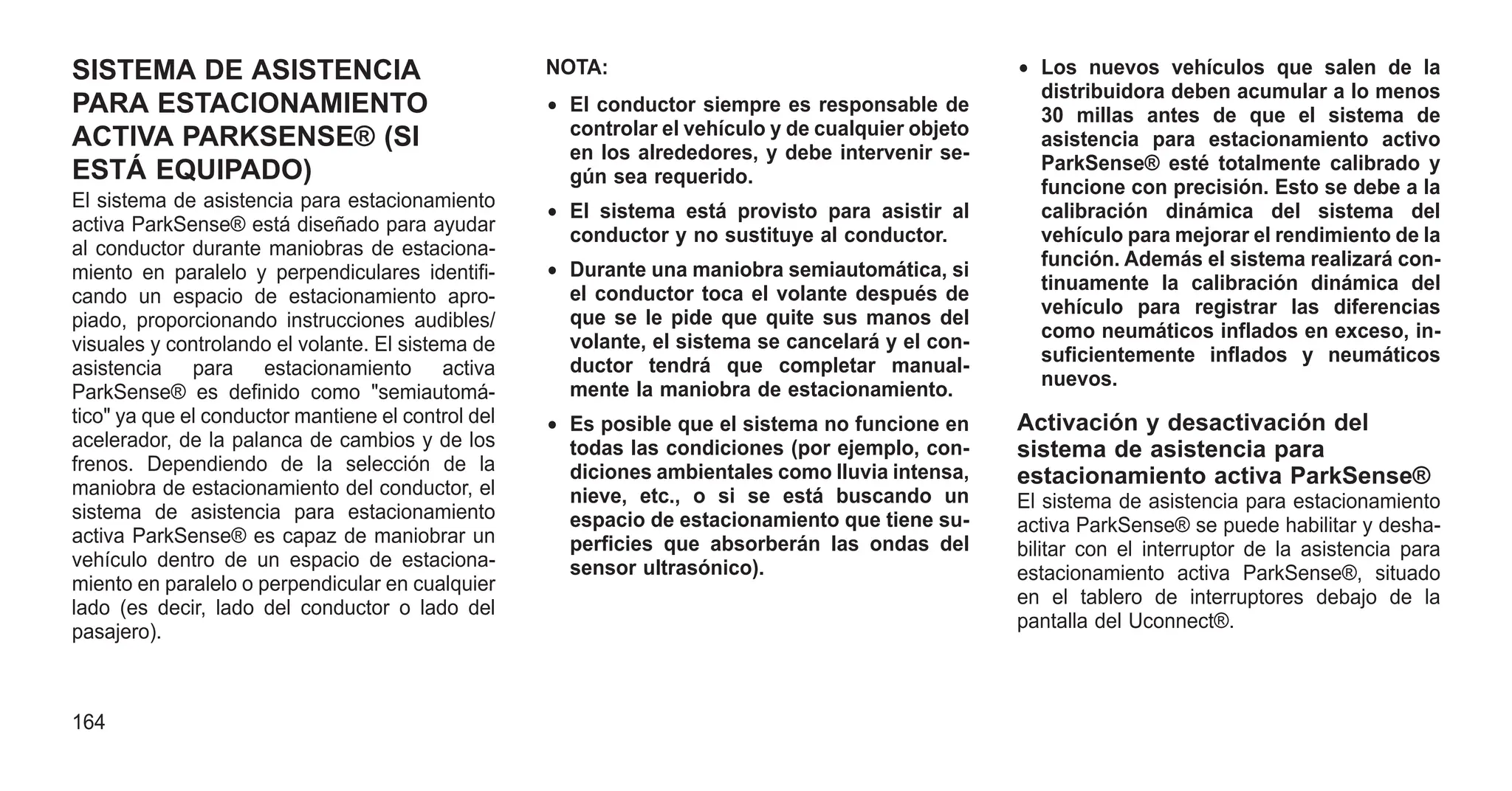 SISTEMA DE ASISTENCIA
PARA ESTACIONAMIENTO
ACTIVA PARKSENSE® (SI
ESTÁ EQUIPADO)
El sistema de asistencia para estacionamiento
activa ParkSense® está diseñado para ayudar
al conductor durante maniobras de estaciona-
miento en paralelo y perpendiculares identifi-
cando un espacio de estacionamiento apro-
piado, proporcionando instrucciones audibles/
visuales y controlando el volante. El sistema de
asistencia para estacionamiento activa
ParkSense® es definido como "semiautomá-
tico" ya que el conductor mantiene el control del
acelerador, de la palanca de cambios y de los
frenos. Dependiendo de la selección de la
maniobra de estacionamiento del conductor, el
sistema de asistencia para estacionamiento
activa ParkSense® es capaz de maniobrar un
vehículo dentro de un espacio de estaciona-
miento en paralelo o perpendicular en cualquier
lado (es decir, lado del conductor o lado del
pasajero).
NOTA:
• El conductor siempre es responsable de
controlar el vehículo y de cualquier objeto
en los alrededores, y debe intervenir se-
gún sea requerido.
• El sistema está provisto para asistir al
conductor y no sustituye al conductor.
• Durante una maniobra semiautomática, si
el conductor toca el volante después de
que se le pide que quite sus manos del
volante, el sistema se cancelará y el con-
ductor tendrá que completar manual-
mente la maniobra de estacionamiento.
• Es posible que el sistema no funcione en
todas las condiciones (por ejemplo, con-
diciones ambientales como lluvia intensa,
nieve, etc., o si se está buscando un
espacio de estacionamiento que tiene su-
perficies que absorberán las ondas del
sensor ultrasónico).
• Los nuevos vehículos que salen de la
distribuidora deben acumular a lo menos
30 millas antes de que el sistema de
asistencia para estacionamiento activo
ParkSense® esté totalmente calibrado y
funcione con precisión. Esto se debe a la
calibración dinámica del sistema del
vehículo para mejorar el rendimiento de la
función. Además el sistema realizará con-
tinuamente la calibración dinámica del
vehículo para registrar las diferencias
como neumáticos inflados en exceso, in-
suficientemente inflados y neumáticos
nuevos.
Activación y desactivación del
sistema de asistencia para
estacionamiento activa ParkSense®
El sistema de asistencia para estacionamiento
activa ParkSense® se puede habilitar y desha-
bilitar con el interruptor de la asistencia para
estacionamiento activa ParkSense®, situado
en el tablero de interruptores debajo de la
pantalla del Uconnect®.
164
 
