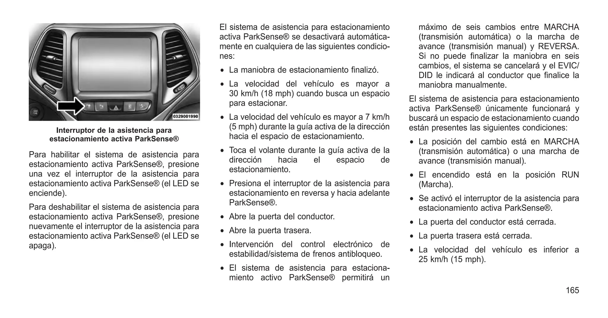 Para habilitar el sistema de asistencia para
estacionamiento activa ParkSense®, presione
una vez el interruptor de la asistencia para
estacionamiento activa ParkSense® (el LED se
enciende).
Para deshabilitar el sistema de asistencia para
estacionamiento activa ParkSense®, presione
nuevamente el interruptor de la asistencia para
estacionamiento activa ParkSense® (el LED se
apaga).
El sistema de asistencia para estacionamiento
activa ParkSense® se desactivará automática-
mente en cualquiera de las siguientes condicio-
nes:
• La maniobra de estacionamiento finalizó.
• La velocidad del vehículo es mayor a
30 km/h (18 mph) cuando busca un espacio
para estacionar.
• La velocidad del vehículo es mayor a 7 km/h
(5 mph) durante la guía activa de la dirección
hacia el espacio de estacionamiento.
• Toca el volante durante la guía activa de la
dirección hacia el espacio de
estacionamiento.
• Presiona el interruptor de la asistencia para
estacionamiento en reversa y hacia adelante
ParkSense®.
• Abre la puerta del conductor.
• Abre la puerta trasera.
• Intervención del control electrónico de
estabilidad/sistema de frenos antibloqueo.
• El sistema de asistencia para estaciona-
miento activo ParkSense® permitirá un
máximo de seis cambios entre MARCHA
(transmisión automática) o la marcha de
avance (transmisión manual) y REVERSA.
Si no puede finalizar la maniobra en seis
cambios, el sistema se cancelará y el EVIC/
DID le indicará al conductor que finalice la
maniobra manualmente.
El sistema de asistencia para estacionamiento
activa ParkSense® únicamente funcionará y
buscará un espacio de estacionamiento cuando
están presentes las siguientes condiciones:
• La posición del cambio está en MARCHA
(transmisión automática) o una marcha de
avance (transmisión manual).
• El encendido está en la posición RUN
(Marcha).
• Se activó el interruptor de la asistencia para
estacionamiento activa ParkSense®.
• La puerta del conductor está cerrada.
• La puerta trasera está cerrada.
• La velocidad del vehículo es inferior a
25 km/h (15 mph).
Interruptor de la asistencia para
estacionamiento activa ParkSense®
165
 