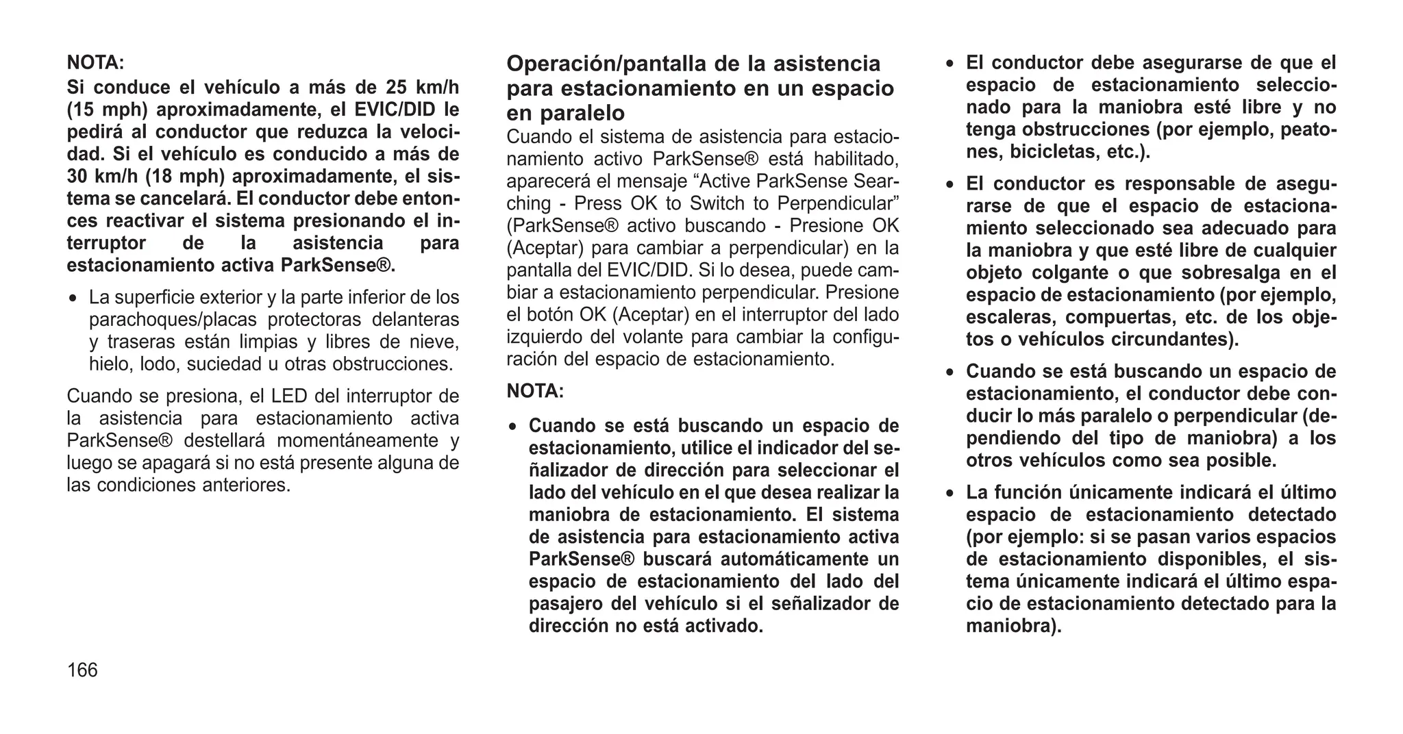 NOTA:
Si conduce el vehículo a más de 25 km/h
(15 mph) aproximadamente, el EVIC/DID le
pedirá al conductor que reduzca la veloci-
dad. Si el vehículo es conducido a más de
30 km/h (18 mph) aproximadamente, el sis-
tema se cancelará. El conductor debe enton-
ces reactivar el sistema presionando el in-
terruptor de la asistencia para
estacionamiento activa ParkSense®.
• La superficie exterior y la parte inferior de los
parachoques/placas protectoras delanteras
y traseras están limpias y libres de nieve,
hielo, lodo, suciedad u otras obstrucciones.
Cuando se presiona, el LED del interruptor de
la asistencia para estacionamiento activa
ParkSense® destellará momentáneamente y
luego se apagará si no está presente alguna de
las condiciones anteriores.
Operación/pantalla de la asistencia
para estacionamiento en un espacio
en paralelo
Cuando el sistema de asistencia para estacio-
namiento activo ParkSense® está habilitado,
aparecerá el mensaje “Active ParkSense Sear-
ching - Press OK to Switch to Perpendicular”
(ParkSense® activo buscando - Presione OK
(Aceptar) para cambiar a perpendicular) en la
pantalla del EVIC/DID. Si lo desea, puede cam-
biar a estacionamiento perpendicular. Presione
el botón OK (Aceptar) en el interruptor del lado
izquierdo del volante para cambiar la configu-
ración del espacio de estacionamiento.
NOTA:
• Cuando se está buscando un espacio de
estacionamiento, utilice el indicador del se-
ñalizador de dirección para seleccionar el
lado del vehículo en el que desea realizar la
maniobra de estacionamiento. El sistema
de asistencia para estacionamiento activa
ParkSense® buscará automáticamente un
espacio de estacionamiento del lado del
pasajero del vehículo si el señalizador de
dirección no está activado.
• El conductor debe asegurarse de que el
espacio de estacionamiento seleccio-
nado para la maniobra esté libre y no
tenga obstrucciones (por ejemplo, peato-
nes, bicicletas, etc.).
• El conductor es responsable de asegu-
rarse de que el espacio de estaciona-
miento seleccionado sea adecuado para
la maniobra y que esté libre de cualquier
objeto colgante o que sobresalga en el
espacio de estacionamiento (por ejemplo,
escaleras, compuertas, etc. de los obje-
tos o vehículos circundantes).
• Cuando se está buscando un espacio de
estacionamiento, el conductor debe con-
ducir lo más paralelo o perpendicular (de-
pendiendo del tipo de maniobra) a los
otros vehículos como sea posible.
• La función únicamente indicará el último
espacio de estacionamiento detectado
(por ejemplo: si se pasan varios espacios
de estacionamiento disponibles, el sis-
tema únicamente indicará el último espa-
cio de estacionamiento detectado para la
maniobra).
166
 