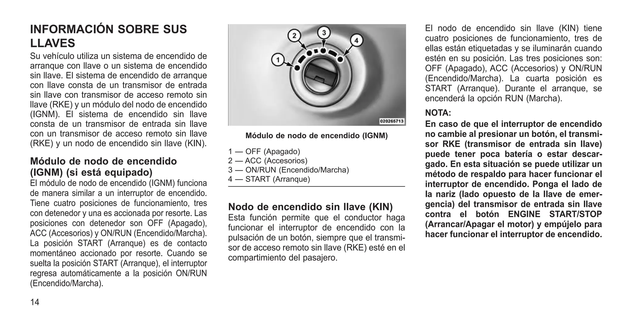 INFORMACIÓN SOBRE SUS
LLAVES
Su vehículo utiliza un sistema de encendido de
arranque con llave o un sistema de encendido
sin llave. El sistema de encendido de arranque
con llave consta de un transmisor de entrada
sin llave con transmisor de acceso remoto sin
llave (RKE) y un módulo del nodo de encendido
(IGNM). El sistema de encendido sin llave
consta de un transmisor de entrada sin llave
con un transmisor de acceso remoto sin llave
(RKE) y un nodo de encendido sin llave (KIN).
Módulo de nodo de encendido
(IGNM) (si está equipado)
El módulo de nodo de encendido (IGNM) funciona
de manera similar a un interruptor de encendido.
Tiene cuatro posiciones de funcionamiento, tres
con detenedor y una es accionada por resorte. Las
posiciones con detenedor son OFF (Apagado),
ACC (Accesorios) y ON/RUN (Encendido/Marcha).
La posición START (Arranque) es de contacto
momentáneo accionado por resorte. Cuando se
suelta la posición START (Arranque), el interruptor
regresa automáticamente a la posición ON/RUN
(Encendido/Marcha).
Nodo de encendido sin llave (KIN)
Esta función permite que el conductor haga
funcionar el interruptor de encendido con la
pulsación de un botón, siempre que el transmi-
sor de acceso remoto sin llave (RKE) esté en el
compartimiento del pasajero.
El nodo de encendido sin llave (KIN) tiene
cuatro posiciones de funcionamiento, tres de
ellas están etiquetadas y se iluminarán cuando
estén en su posición. Las tres posiciones son:
OFF (Apagado), ACC (Accesorios) y ON/RUN
(Encendido/Marcha). La cuarta posición es
START (Arranque). Durante el arranque, se
encenderá la opción RUN (Marcha).
NOTA:
En caso de que el interruptor de encendido
no cambie al presionar un botón, el transmi-
sor RKE (transmisor de entrada sin llave)
puede tener poca batería o estar descar-
gado. En esta situación se puede utilizar un
método de respaldo para hacer funcionar el
interruptor de encendido. Ponga el lado de
la nariz (lado opuesto de la llave de emer-
gencia) del transmisor de entrada sin llave
contra el botón ENGINE START/STOP
(Arrancar/Apagar el motor) y empújelo para
hacer funcionar el interruptor de encendido.
Módulo de nodo de encendido (IGNM)
1 — OFF (Apagado)
2 — ACC (Accesorios)
3 — ON/RUN (Encendido/Marcha)
4 — START (Arranque)
14
 