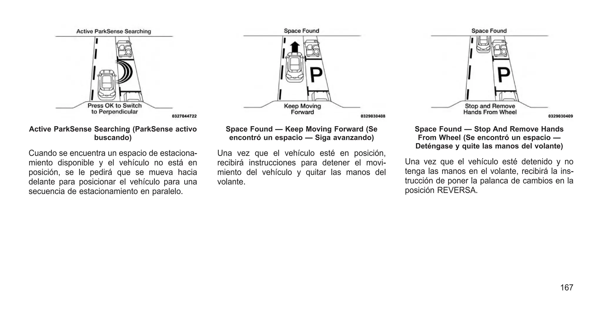 Cuando se encuentra un espacio de estaciona-
miento disponible y el vehículo no está en
posición, se le pedirá que se mueva hacia
delante para posicionar el vehículo para una
secuencia de estacionamiento en paralelo.
Una vez que el vehículo esté en posición,
recibirá instrucciones para detener el movi-
miento del vehículo y quitar las manos del
volante.
Una vez que el vehículo esté detenido y no
tenga las manos en el volante, recibirá la ins-
trucción de poner la palanca de cambios en la
posición REVERSA.
Active ParkSense Searching (ParkSense activo
buscando)
Space Found — Keep Moving Forward (Se
encontró un espacio — Siga avanzando)
Space Found — Stop And Remove Hands
From Wheel (Se encontró un espacio —
Deténgase y quite las manos del volante)
167
 