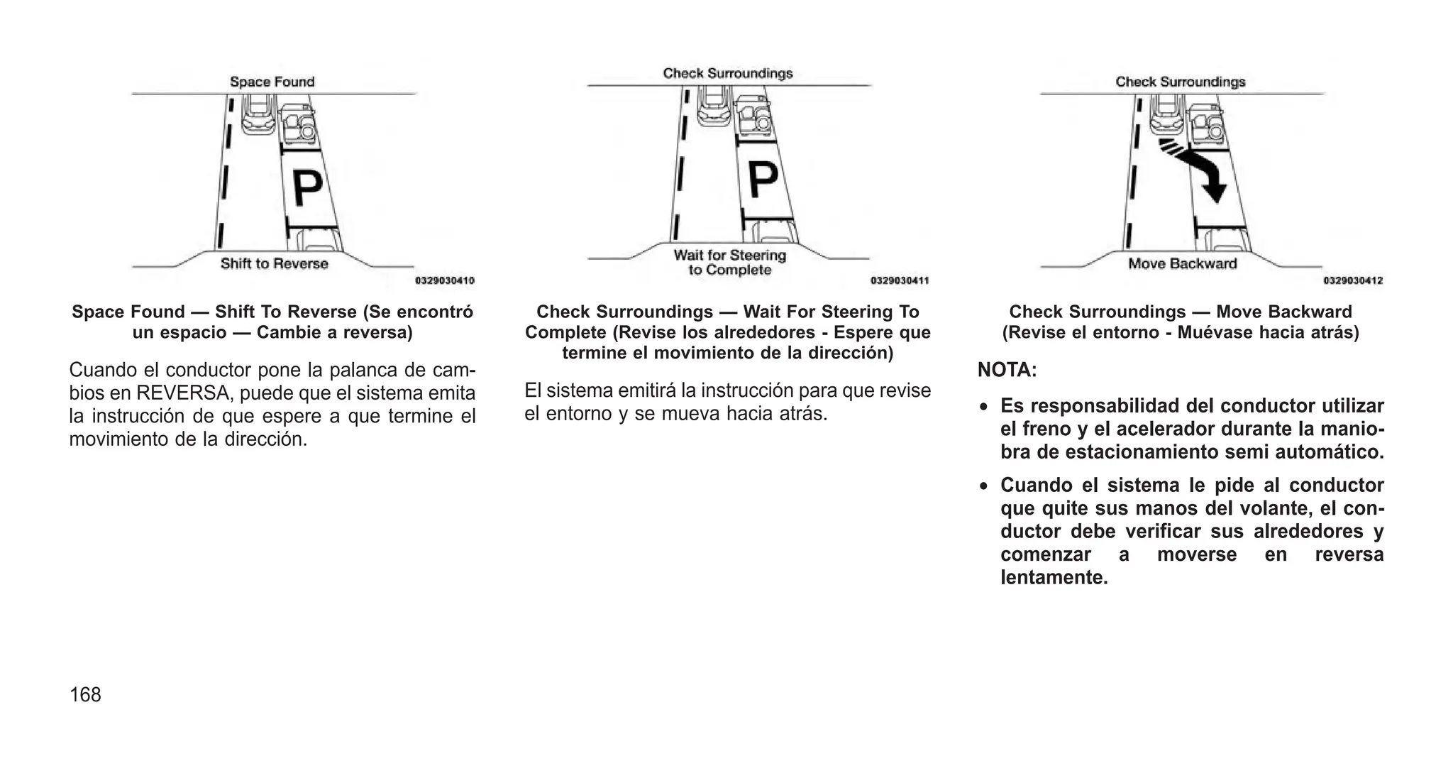 Cuando el conductor pone la palanca de cam-
bios en REVERSA, puede que el sistema emita
la instrucción de que espere a que termine el
movimiento de la dirección.
El sistema emitirá la instrucción para que revise
el entorno y se mueva hacia atrás.
NOTA:
• Es responsabilidad del conductor utilizar
el freno y el acelerador durante la manio-
bra de estacionamiento semi automático.
• Cuando el sistema le pide al conductor
que quite sus manos del volante, el con-
ductor debe verificar sus alrededores y
comenzar a moverse en reversa
lentamente.
Space Found — Shift To Reverse (Se encontró
un espacio — Cambie a reversa)
Check Surroundings — Wait For Steering To
Complete (Revise los alrededores - Espere que
termine el movimiento de la dirección)
Check Surroundings — Move Backward
(Revise el entorno - Muévase hacia atrás)
168
 