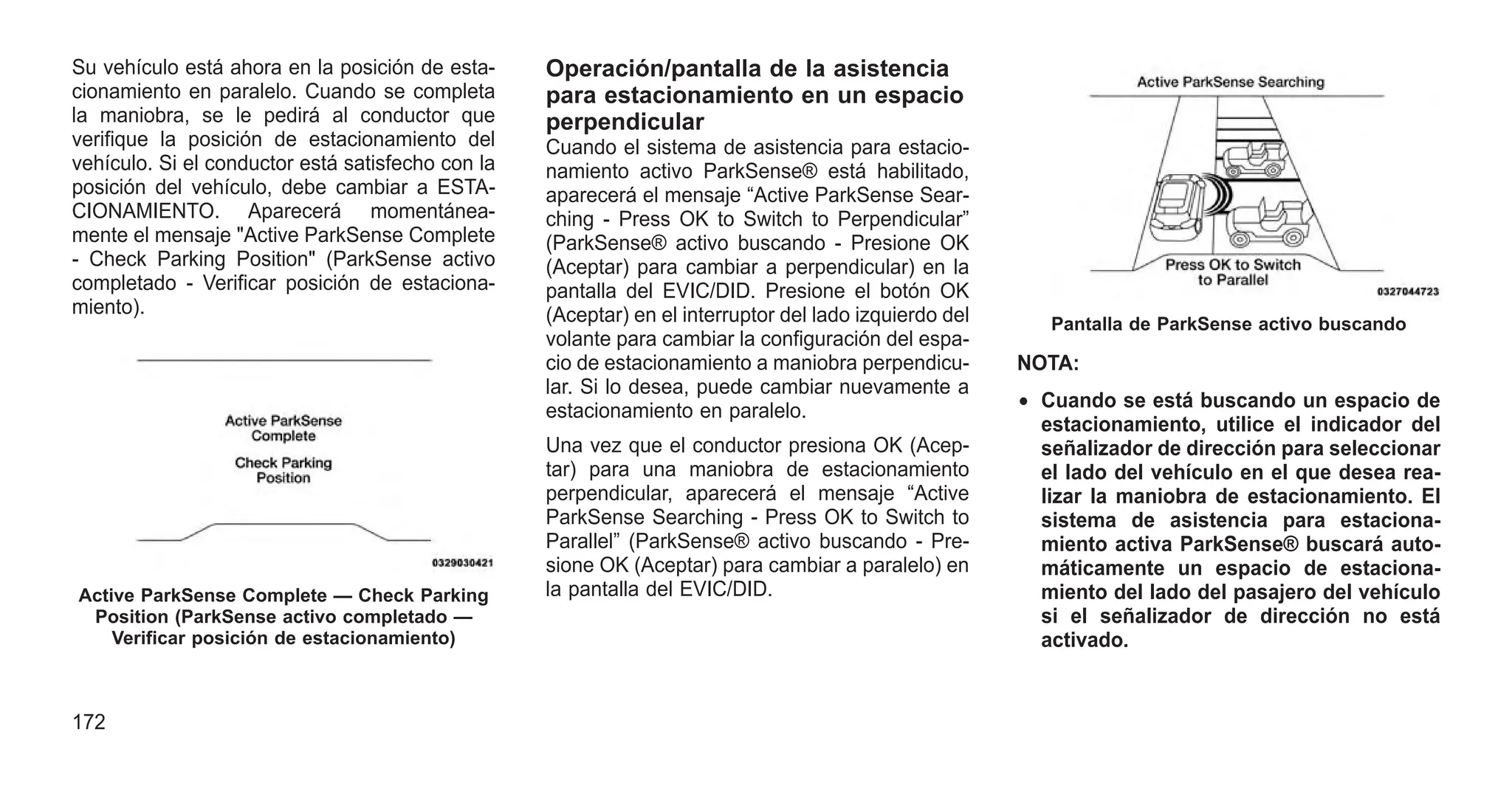 Su vehículo está ahora en la posición de esta-
cionamiento en paralelo. Cuando se completa
la maniobra, se le pedirá al conductor que
verifique la posición de estacionamiento del
vehículo. Si el conductor está satisfecho con la
posición del vehículo, debe cambiar a ESTA-
CIONAMIENTO. Aparecerá momentánea-
mente el mensaje "Active ParkSense Complete
- Check Parking Position" (ParkSense activo
completado - Verificar posición de estaciona-
miento).
Operación/pantalla de la asistencia
para estacionamiento en un espacio
perpendicular
Cuando el sistema de asistencia para estacio-
namiento activo ParkSense® está habilitado,
aparecerá el mensaje “Active ParkSense Sear-
ching - Press OK to Switch to Perpendicular”
(ParkSense® activo buscando - Presione OK
(Aceptar) para cambiar a perpendicular) en la
pantalla del EVIC/DID. Presione el botón OK
(Aceptar) en el interruptor del lado izquierdo del
volante para cambiar la configuración del espa-
cio de estacionamiento a maniobra perpendicu-
lar. Si lo desea, puede cambiar nuevamente a
estacionamiento en paralelo.
Una vez que el conductor presiona OK (Acep-
tar) para una maniobra de estacionamiento
perpendicular, aparecerá el mensaje “Active
ParkSense Searching - Press OK to Switch to
Parallel” (ParkSense® activo buscando - Pre-
sione OK (Aceptar) para cambiar a paralelo) en
la pantalla del EVIC/DID.
NOTA:
• Cuando se está buscando un espacio de
estacionamiento, utilice el indicador del
señalizador de dirección para seleccionar
el lado del vehículo en el que desea rea-
lizar la maniobra de estacionamiento. El
sistema de asistencia para estaciona-
miento activa ParkSense® buscará auto-
máticamente un espacio de estaciona-
miento del lado del pasajero del vehículo
si el señalizador de dirección no está
activado.
Active ParkSense Complete — Check Parking
Position (ParkSense activo completado —
Verificar posición de estacionamiento)
Pantalla de ParkSense activo buscando
172
 