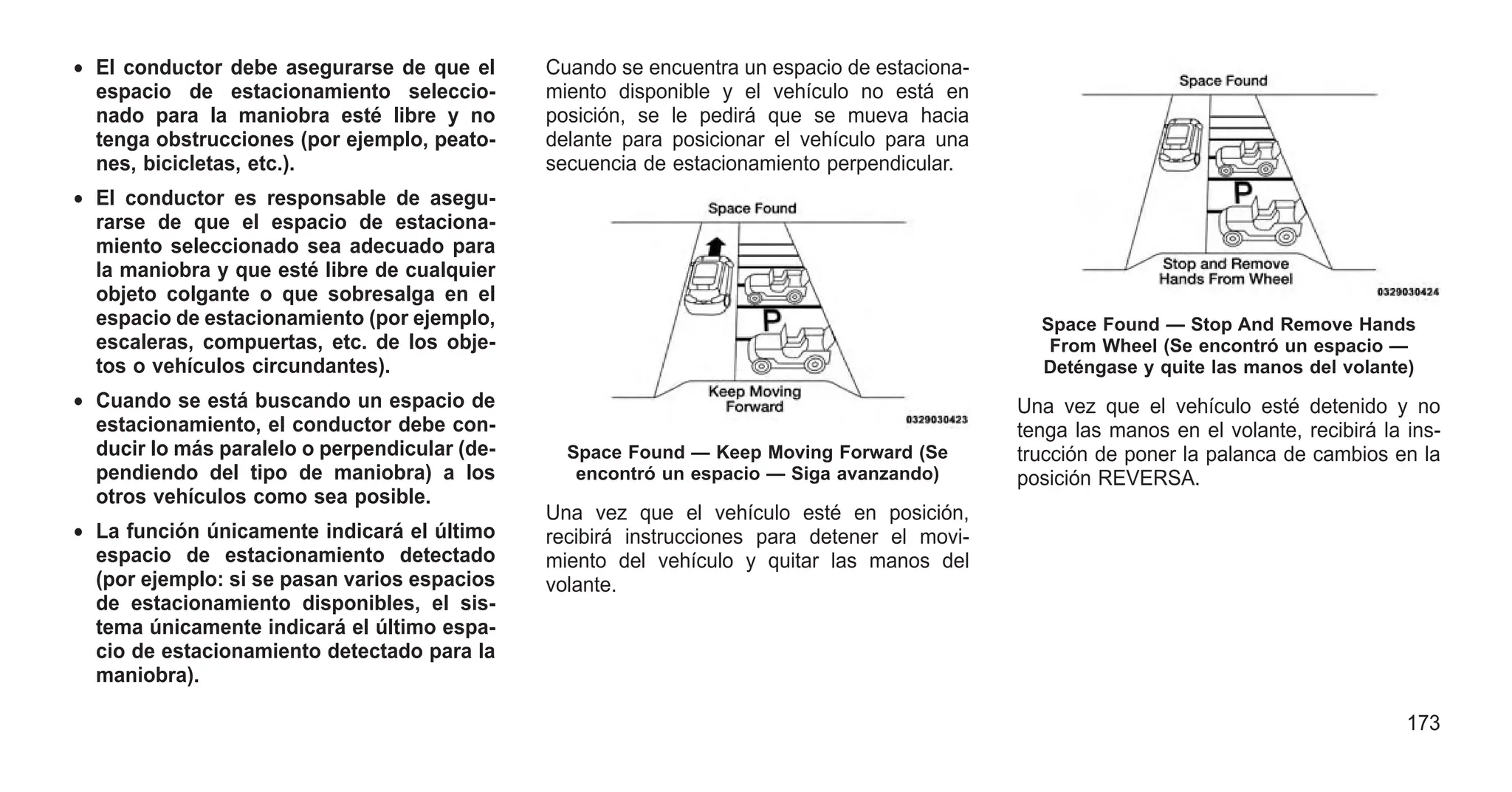 • El conductor debe asegurarse de que el
espacio de estacionamiento seleccio-
nado para la maniobra esté libre y no
tenga obstrucciones (por ejemplo, peato-
nes, bicicletas, etc.).
• El conductor es responsable de asegu-
rarse de que el espacio de estaciona-
miento seleccionado sea adecuado para
la maniobra y que esté libre de cualquier
objeto colgante o que sobresalga en el
espacio de estacionamiento (por ejemplo,
escaleras, compuertas, etc. de los obje-
tos o vehículos circundantes).
• Cuando se está buscando un espacio de
estacionamiento, el conductor debe con-
ducir lo más paralelo o perpendicular (de-
pendiendo del tipo de maniobra) a los
otros vehículos como sea posible.
• La función únicamente indicará el último
espacio de estacionamiento detectado
(por ejemplo: si se pasan varios espacios
de estacionamiento disponibles, el sis-
tema únicamente indicará el último espa-
cio de estacionamiento detectado para la
maniobra).
Cuando se encuentra un espacio de estaciona-
miento disponible y el vehículo no está en
posición, se le pedirá que se mueva hacia
delante para posicionar el vehículo para una
secuencia de estacionamiento perpendicular.
Una vez que el vehículo esté en posición,
recibirá instrucciones para detener el movi-
miento del vehículo y quitar las manos del
volante.
Una vez que el vehículo esté detenido y no
tenga las manos en el volante, recibirá la ins-
trucción de poner la palanca de cambios en la
posición REVERSA.
Space Found — Keep Moving Forward (Se
encontró un espacio — Siga avanzando)
Space Found — Stop And Remove Hands
From Wheel (Se encontró un espacio —
Deténgase y quite las manos del volante)
173
 
