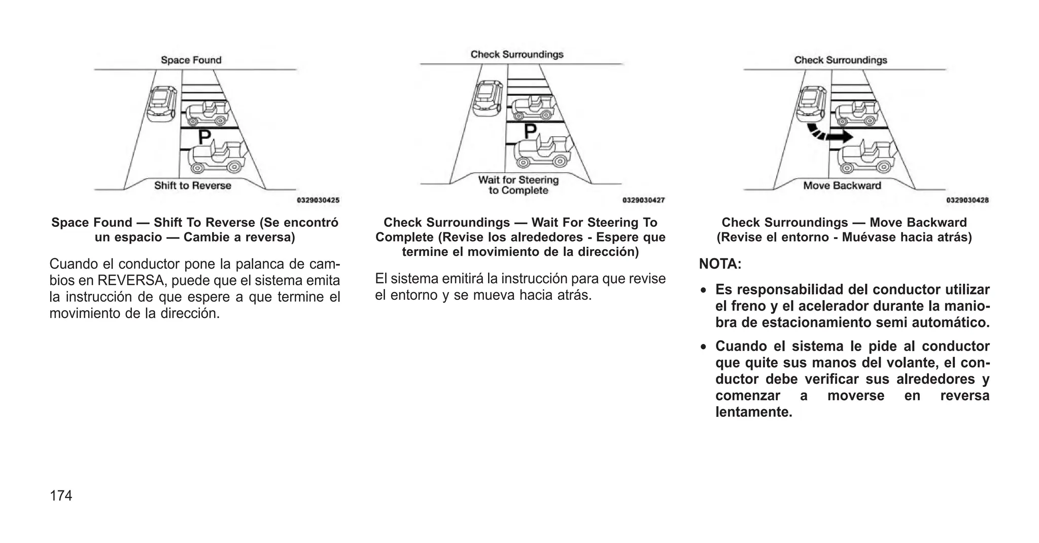 Cuando el conductor pone la palanca de cam-
bios en REVERSA, puede que el sistema emita
la instrucción de que espere a que termine el
movimiento de la dirección.
El sistema emitirá la instrucción para que revise
el entorno y se mueva hacia atrás.
NOTA:
• Es responsabilidad del conductor utilizar
el freno y el acelerador durante la manio-
bra de estacionamiento semi automático.
• Cuando el sistema le pide al conductor
que quite sus manos del volante, el con-
ductor debe verificar sus alrededores y
comenzar a moverse en reversa
lentamente.
Space Found — Shift To Reverse (Se encontró
un espacio — Cambie a reversa)
Check Surroundings — Wait For Steering To
Complete (Revise los alrededores - Espere que
termine el movimiento de la dirección)
Check Surroundings — Move Backward
(Revise el entorno - Muévase hacia atrás)
174
 