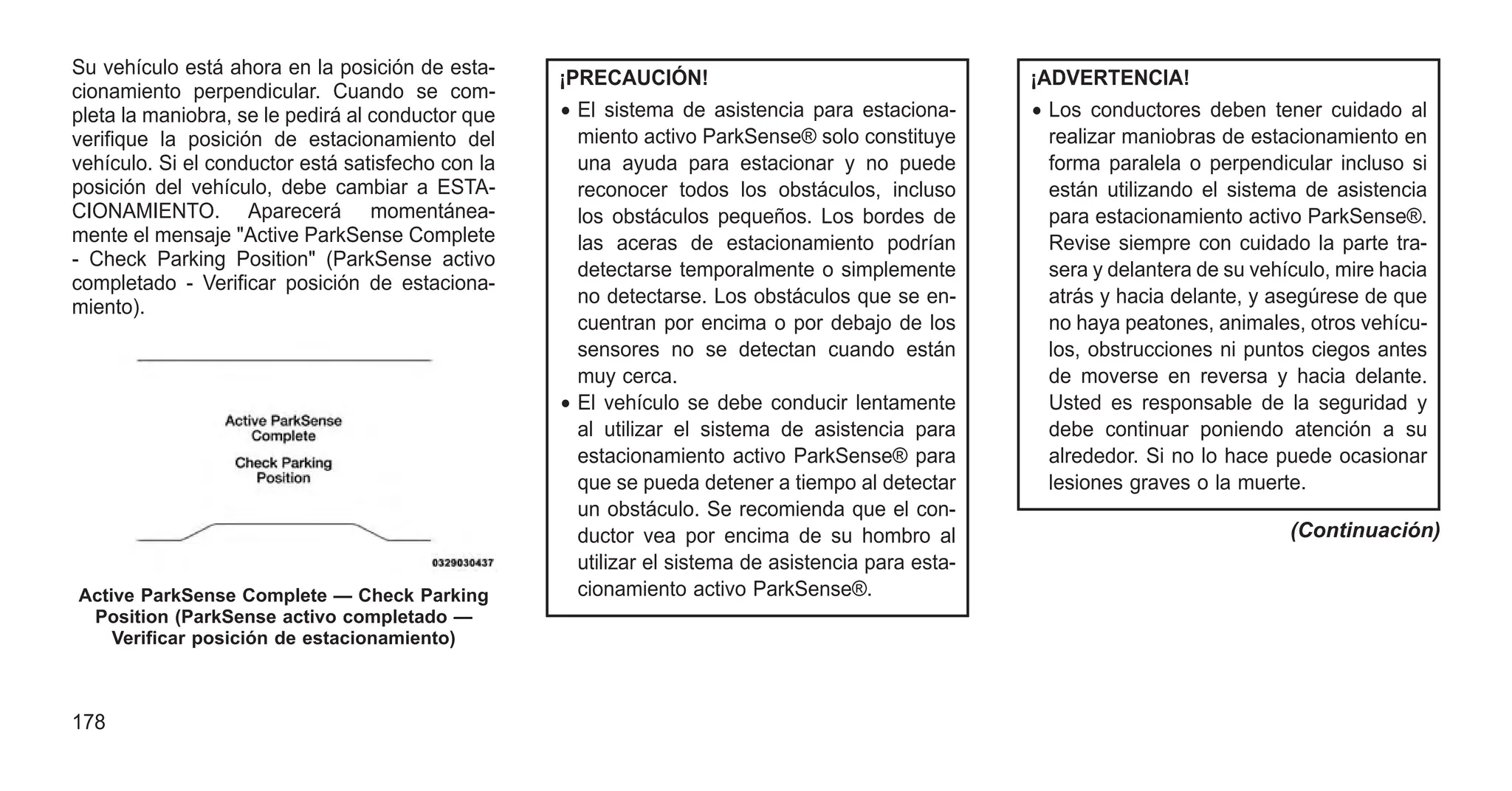 Su vehículo está ahora en la posición de esta-
cionamiento perpendicular. Cuando se com-
pleta la maniobra, se le pedirá al conductor que
verifique la posición de estacionamiento del
vehículo. Si el conductor está satisfecho con la
posición del vehículo, debe cambiar a ESTA-
CIONAMIENTO. Aparecerá momentánea-
mente el mensaje "Active ParkSense Complete
- Check Parking Position" (ParkSense activo
completado - Verificar posición de estaciona-
miento).
¡PRECAUCIÓN!
• El sistema de asistencia para estaciona-
miento activo ParkSense® solo constituye
una ayuda para estacionar y no puede
reconocer todos los obstáculos, incluso
los obstáculos pequeños. Los bordes de
las aceras de estacionamiento podrían
detectarse temporalmente o simplemente
no detectarse. Los obstáculos que se en-
cuentran por encima o por debajo de los
sensores no se detectan cuando están
muy cerca.
• El vehículo se debe conducir lentamente
al utilizar el sistema de asistencia para
estacionamiento activo ParkSense® para
que se pueda detener a tiempo al detectar
un obstáculo. Se recomienda que el con-
ductor vea por encima de su hombro al
utilizar el sistema de asistencia para esta-
cionamiento activo ParkSense®.
¡ADVERTENCIA!
• Los conductores deben tener cuidado al
realizar maniobras de estacionamiento en
forma paralela o perpendicular incluso si
están utilizando el sistema de asistencia
para estacionamiento activo ParkSense®.
Revise siempre con cuidado la parte tra-
sera y delantera de su vehículo, mire hacia
atrás y hacia delante, y asegúrese de que
no haya peatones, animales, otros vehícu-
los, obstrucciones ni puntos ciegos antes
de moverse en reversa y hacia delante.
Usted es responsable de la seguridad y
debe continuar poniendo atención a su
alrededor. Si no lo hace puede ocasionar
lesiones graves o la muerte.
(Continuación)
Active ParkSense Complete — Check Parking
Position (ParkSense activo completado —
Verificar posición de estacionamiento)
178
 