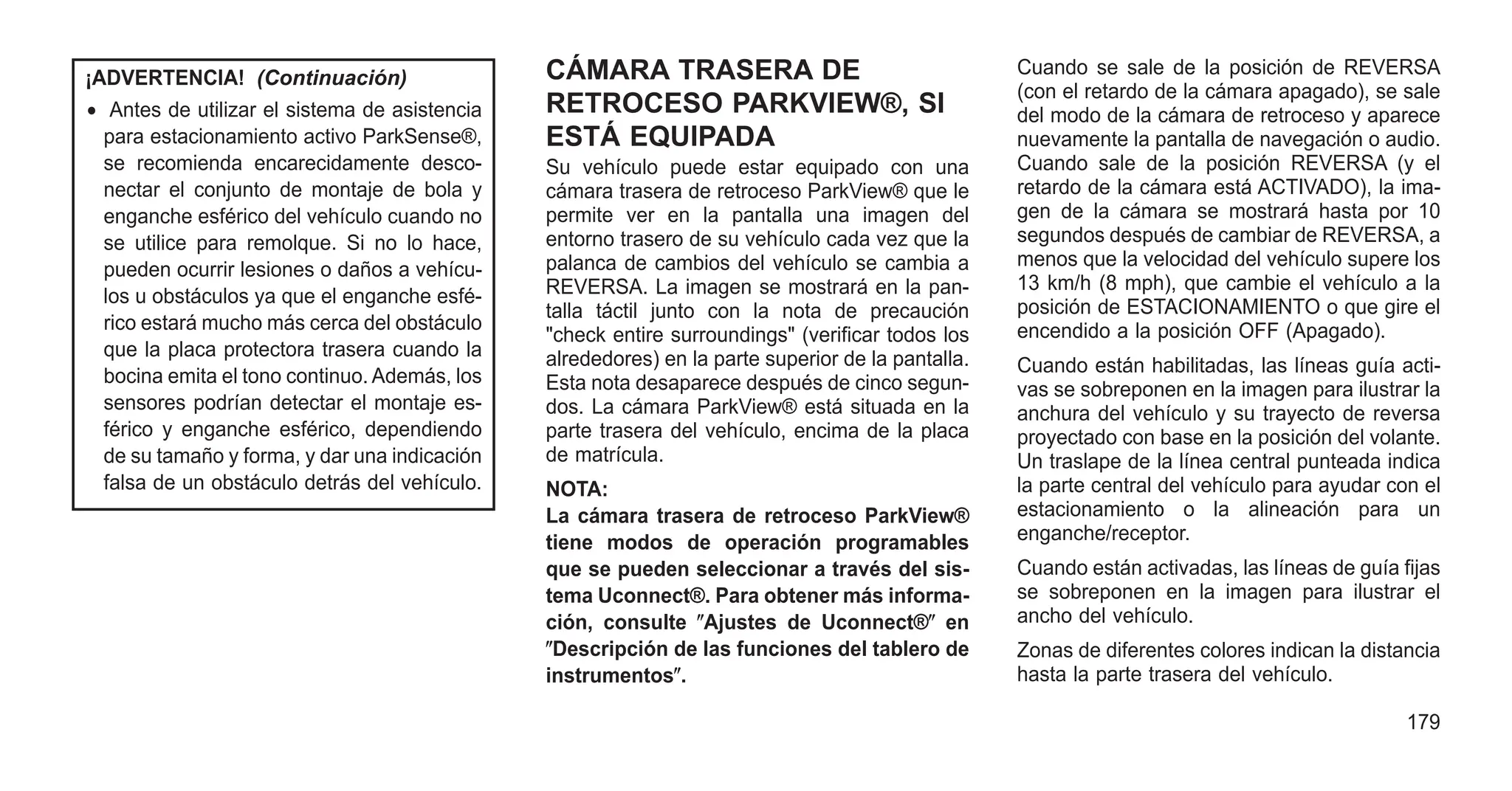 ¡ADVERTENCIA! (Continuación)
• Antes de utilizar el sistema de asistencia
para estacionamiento activo ParkSense®,
se recomienda encarecidamente desco-
nectar el conjunto de montaje de bola y
enganche esférico del vehículo cuando no
se utilice para remolque. Si no lo hace,
pueden ocurrir lesiones o daños a vehícu-
los u obstáculos ya que el enganche esfé-
rico estará mucho más cerca del obstáculo
que la placa protectora trasera cuando la
bocina emita el tono continuo. Además, los
sensores podrían detectar el montaje es-
férico y enganche esférico, dependiendo
de su tamaño y forma, y dar una indicación
falsa de un obstáculo detrás del vehículo.
CÁMARA TRASERA DE
RETROCESO PARKVIEW®, SI
ESTÁ EQUIPADA
Su vehículo puede estar equipado con una
cámara trasera de retroceso ParkView® que le
permite ver en la pantalla una imagen del
entorno trasero de su vehículo cada vez que la
palanca de cambios del vehículo se cambia a
REVERSA. La imagen se mostrará en la pan-
talla táctil junto con la nota de precaución
"check entire surroundings" (verificar todos los
alrededores) en la parte superior de la pantalla.
Esta nota desaparece después de cinco segun-
dos. La cámara ParkView® está situada en la
parte trasera del vehículo, encima de la placa
de matrícula.
NOTA:
La cámara trasera de retroceso ParkView®
tiene modos de operación programables
que se pueden seleccionar a través del sis-
tema Uconnect®. Para obtener más informa-
ción, consulte ⴖAjustes de Uconnect®ⴖ en
ⴖDescripción de las funciones del tablero de
instrumentosⴖ.
Cuando se sale de la posición de REVERSA
(con el retardo de la cámara apagado), se sale
del modo de la cámara de retroceso y aparece
nuevamente la pantalla de navegación o audio.
Cuando sale de la posición REVERSA (y el
retardo de la cámara está ACTIVADO), la ima-
gen de la cámara se mostrará hasta por 10
segundos después de cambiar de REVERSA, a
menos que la velocidad del vehículo supere los
13 km/h (8 mph), que cambie el vehículo a la
posición de ESTACIONAMIENTO o que gire el
encendido a la posición OFF (Apagado).
Cuando están habilitadas, las líneas guía acti-
vas se sobreponen en la imagen para ilustrar la
anchura del vehículo y su trayecto de reversa
proyectado con base en la posición del volante.
Un traslape de la línea central punteada indica
la parte central del vehículo para ayudar con el
estacionamiento o la alineación para un
enganche/receptor.
Cuando están activadas, las líneas de guía fijas
se sobreponen en la imagen para ilustrar el
ancho del vehículo.
Zonas de diferentes colores indican la distancia
hasta la parte trasera del vehículo.
179
 