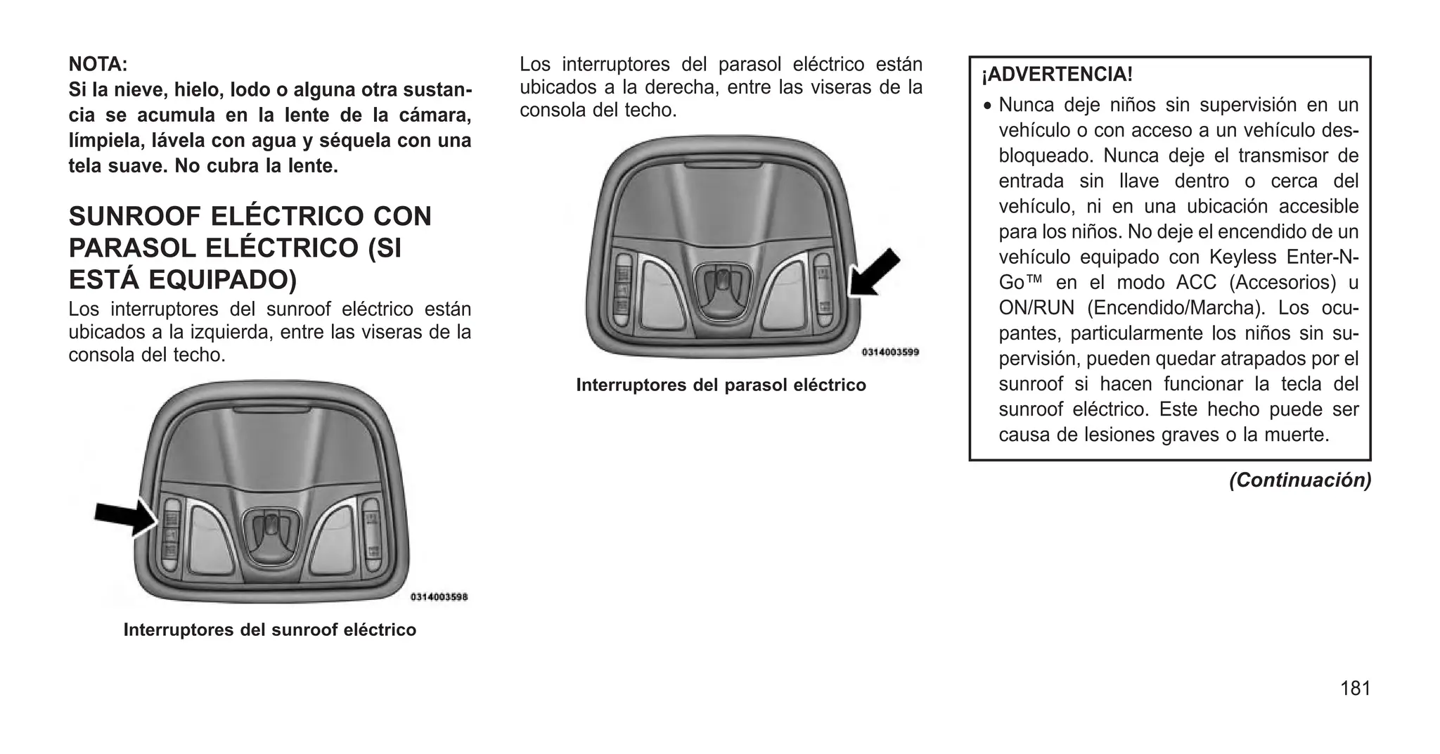 NOTA:
Si la nieve, hielo, lodo o alguna otra sustan-
cia se acumula en la lente de la cámara,
límpiela, lávela con agua y séquela con una
tela suave. No cubra la lente.
SUNROOF ELÉCTRICO CON
PARASOL ELÉCTRICO (SI
ESTÁ EQUIPADO)
Los interruptores del sunroof eléctrico están
ubicados a la izquierda, entre las viseras de la
consola del techo.
Los interruptores del parasol eléctrico están
ubicados a la derecha, entre las viseras de la
consola del techo.
¡ADVERTENCIA!
• Nunca deje niños sin supervisión en un
vehículo o con acceso a un vehículo des-
bloqueado. Nunca deje el transmisor de
entrada sin llave dentro o cerca del
vehículo, ni en una ubicación accesible
para los niños. No deje el encendido de un
vehículo equipado con Keyless Enter-N-
Go™ en el modo ACC (Accesorios) u
ON/RUN (Encendido/Marcha). Los ocu-
pantes, particularmente los niños sin su-
pervisión, pueden quedar atrapados por el
sunroof si hacen funcionar la tecla del
sunroof eléctrico. Este hecho puede ser
causa de lesiones graves o la muerte.
(Continuación)
Interruptores del sunroof eléctrico
Interruptores del parasol eléctrico
181
 