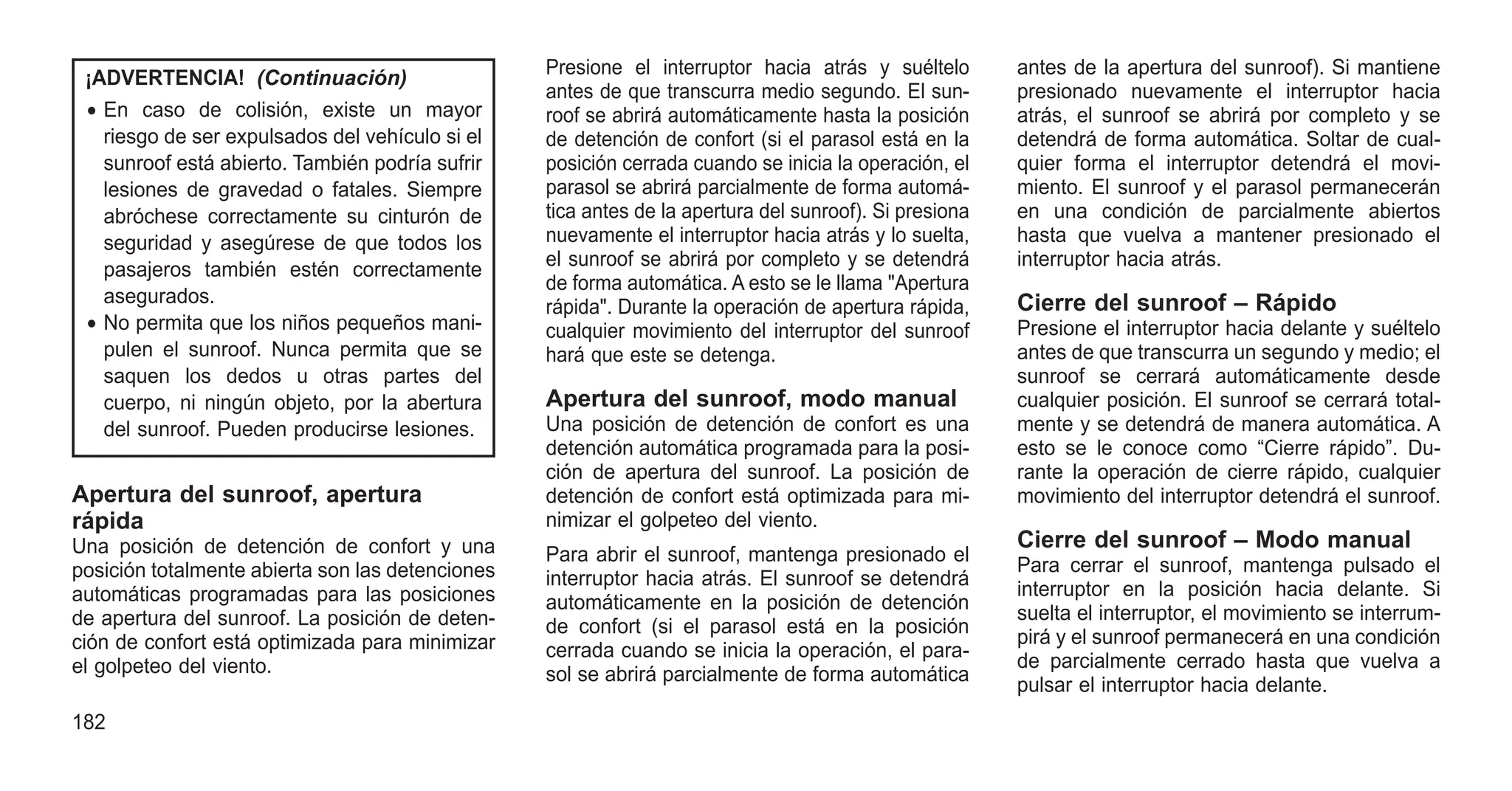 ¡ADVERTENCIA! (Continuación)
• En caso de colisión, existe un mayor
riesgo de ser expulsados del vehículo si el
sunroof está abierto. También podría sufrir
lesiones de gravedad o fatales. Siempre
abróchese correctamente su cinturón de
seguridad y asegúrese de que todos los
pasajeros también estén correctamente
asegurados.
• No permita que los niños pequeños mani-
pulen el sunroof. Nunca permita que se
saquen los dedos u otras partes del
cuerpo, ni ningún objeto, por la abertura
del sunroof. Pueden producirse lesiones.
Apertura del sunroof, apertura
rápida
Una posición de detención de confort y una
posición totalmente abierta son las detenciones
automáticas programadas para las posiciones
de apertura del sunroof. La posición de deten-
ción de confort está optimizada para minimizar
el golpeteo del viento.
Presione el interruptor hacia atrás y suéltelo
antes de que transcurra medio segundo. El sun-
roof se abrirá automáticamente hasta la posición
de detención de confort (si el parasol está en la
posición cerrada cuando se inicia la operación, el
parasol se abrirá parcialmente de forma automá-
tica antes de la apertura del sunroof). Si presiona
nuevamente el interruptor hacia atrás y lo suelta,
el sunroof se abrirá por completo y se detendrá
de forma automática. A esto se le llama "Apertura
rápida". Durante la operación de apertura rápida,
cualquier movimiento del interruptor del sunroof
hará que este se detenga.
Apertura del sunroof, modo manual
Una posición de detención de confort es una
detención automática programada para la posi-
ción de apertura del sunroof. La posición de
detención de confort está optimizada para mi-
nimizar el golpeteo del viento.
Para abrir el sunroof, mantenga presionado el
interruptor hacia atrás. El sunroof se detendrá
automáticamente en la posición de detención
de confort (si el parasol está en la posición
cerrada cuando se inicia la operación, el para-
sol se abrirá parcialmente de forma automática
antes de la apertura del sunroof). Si mantiene
presionado nuevamente el interruptor hacia
atrás, el sunroof se abrirá por completo y se
detendrá de forma automática. Soltar de cual-
quier forma el interruptor detendrá el movi-
miento. El sunroof y el parasol permanecerán
en una condición de parcialmente abiertos
hasta que vuelva a mantener presionado el
interruptor hacia atrás.
Cierre del sunroof – Rápido
Presione el interruptor hacia delante y suéltelo
antes de que transcurra un segundo y medio; el
sunroof se cerrará automáticamente desde
cualquier posición. El sunroof se cerrará total-
mente y se detendrá de manera automática. A
esto se le conoce como “Cierre rápido”. Du-
rante la operación de cierre rápido, cualquier
movimiento del interruptor detendrá el sunroof.
Cierre del sunroof – Modo manual
Para cerrar el sunroof, mantenga pulsado el
interruptor en la posición hacia delante. Si
suelta el interruptor, el movimiento se interrum-
pirá y el sunroof permanecerá en una condición
de parcialmente cerrado hasta que vuelva a
pulsar el interruptor hacia delante.
182
 
