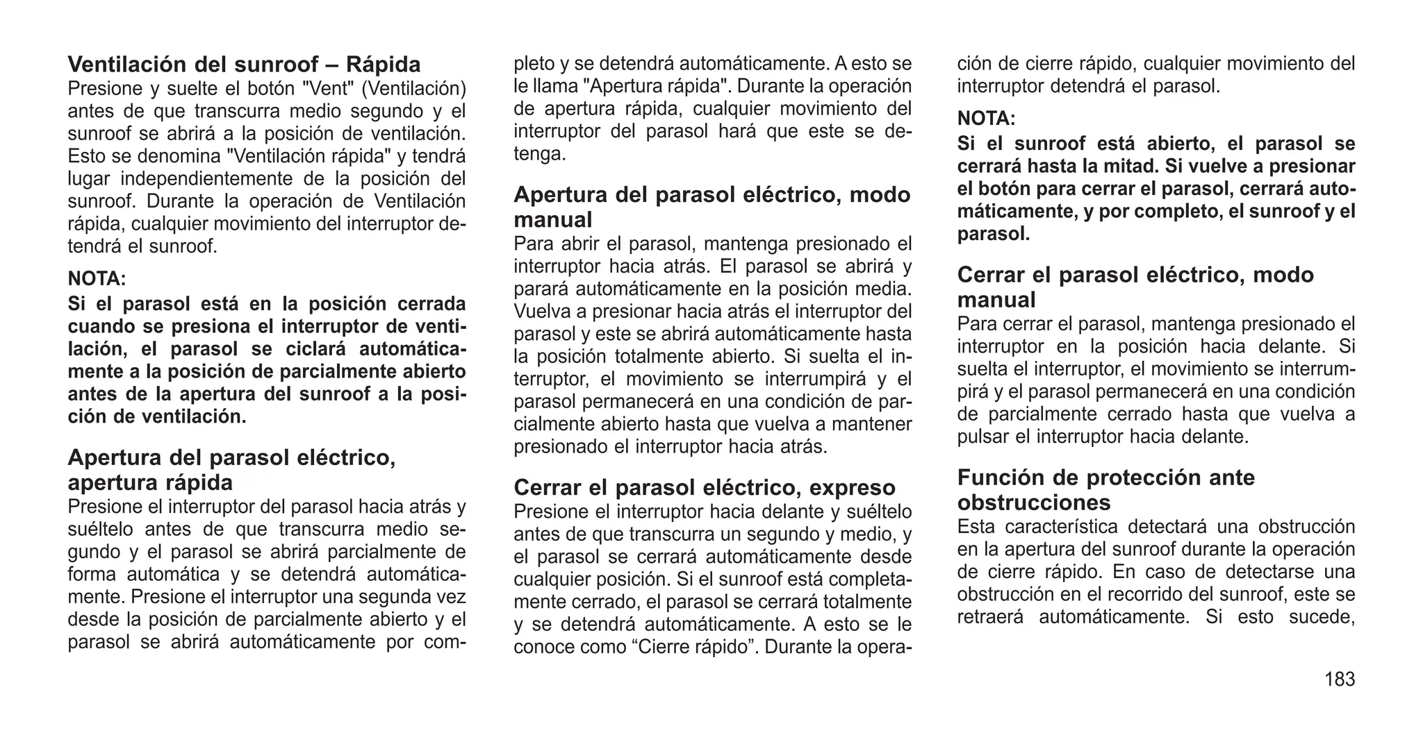 Ventilación del sunroof – Rápida
Presione y suelte el botón "Vent" (Ventilación)
antes de que transcurra medio segundo y el
sunroof se abrirá a la posición de ventilación.
Esto se denomina "Ventilación rápida" y tendrá
lugar independientemente de la posición del
sunroof. Durante la operación de Ventilación
rápida, cualquier movimiento del interruptor de-
tendrá el sunroof.
NOTA:
Si el parasol está en la posición cerrada
cuando se presiona el interruptor de venti-
lación, el parasol se ciclará automática-
mente a la posición de parcialmente abierto
antes de la apertura del sunroof a la posi-
ción de ventilación.
Apertura del parasol eléctrico,
apertura rápida
Presione el interruptor del parasol hacia atrás y
suéltelo antes de que transcurra medio se-
gundo y el parasol se abrirá parcialmente de
forma automática y se detendrá automática-
mente. Presione el interruptor una segunda vez
desde la posición de parcialmente abierto y el
parasol se abrirá automáticamente por com-
pleto y se detendrá automáticamente. A esto se
le llama "Apertura rápida". Durante la operación
de apertura rápida, cualquier movimiento del
interruptor del parasol hará que este se de-
tenga.
Apertura del parasol eléctrico, modo
manual
Para abrir el parasol, mantenga presionado el
interruptor hacia atrás. El parasol se abrirá y
parará automáticamente en la posición media.
Vuelva a presionar hacia atrás el interruptor del
parasol y este se abrirá automáticamente hasta
la posición totalmente abierto. Si suelta el in-
terruptor, el movimiento se interrumpirá y el
parasol permanecerá en una condición de par-
cialmente abierto hasta que vuelva a mantener
presionado el interruptor hacia atrás.
Cerrar el parasol eléctrico, expreso
Presione el interruptor hacia delante y suéltelo
antes de que transcurra un segundo y medio, y
el parasol se cerrará automáticamente desde
cualquier posición. Si el sunroof está completa-
mente cerrado, el parasol se cerrará totalmente
y se detendrá automáticamente. A esto se le
conoce como “Cierre rápido”. Durante la opera-
ción de cierre rápido, cualquier movimiento del
interruptor detendrá el parasol.
NOTA:
Si el sunroof está abierto, el parasol se
cerrará hasta la mitad. Si vuelve a presionar
el botón para cerrar el parasol, cerrará auto-
máticamente, y por completo, el sunroof y el
parasol.
Cerrar el parasol eléctrico, modo
manual
Para cerrar el parasol, mantenga presionado el
interruptor en la posición hacia delante. Si
suelta el interruptor, el movimiento se interrum-
pirá y el parasol permanecerá en una condición
de parcialmente cerrado hasta que vuelva a
pulsar el interruptor hacia delante.
Función de protección ante
obstrucciones
Esta característica detectará una obstrucción
en la apertura del sunroof durante la operación
de cierre rápido. En caso de detectarse una
obstrucción en el recorrido del sunroof, este se
retraerá automáticamente. Si esto sucede,
183
 