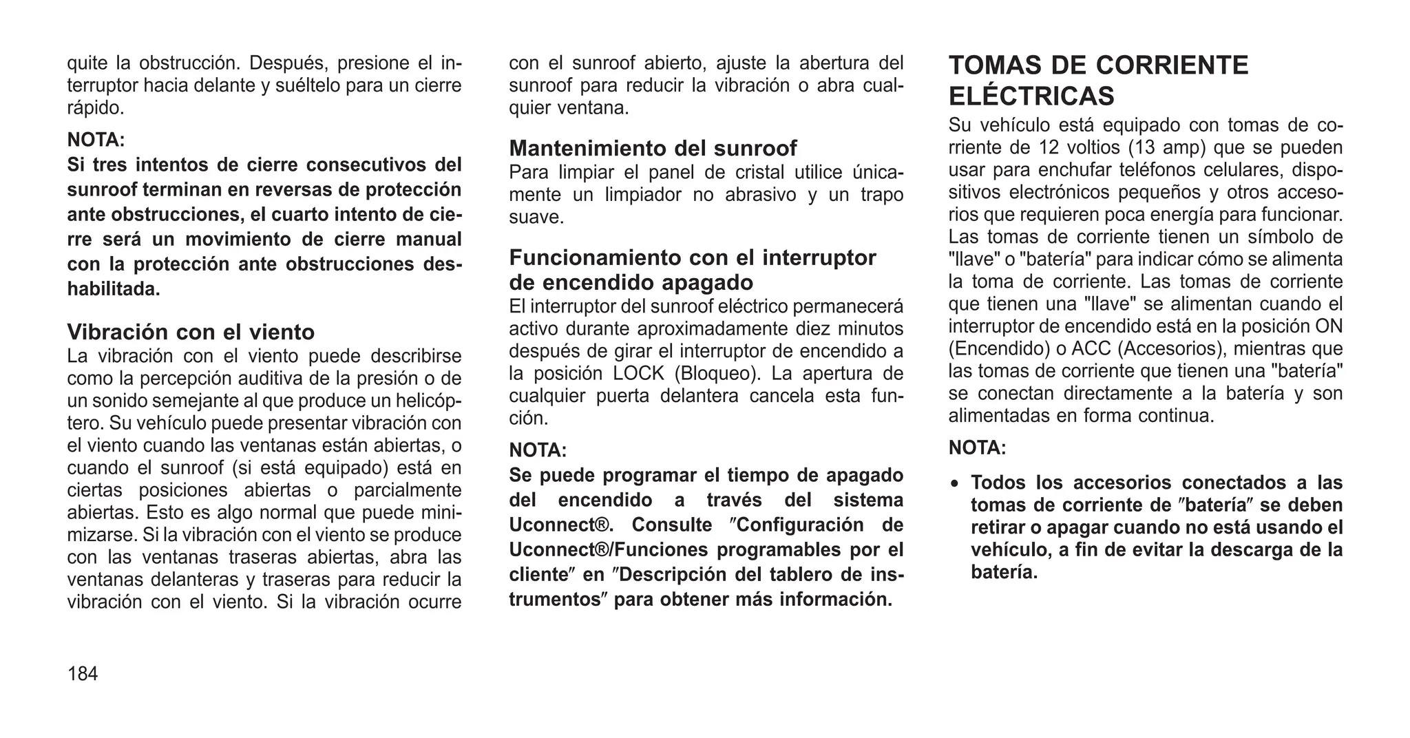 quite la obstrucción. Después, presione el in-
terruptor hacia delante y suéltelo para un cierre
rápido.
NOTA:
Si tres intentos de cierre consecutivos del
sunroof terminan en reversas de protección
ante obstrucciones, el cuarto intento de cie-
rre será un movimiento de cierre manual
con la protección ante obstrucciones des-
habilitada.
Vibración con el viento
La vibración con el viento puede describirse
como la percepción auditiva de la presión o de
un sonido semejante al que produce un helicóp-
tero. Su vehículo puede presentar vibración con
el viento cuando las ventanas están abiertas, o
cuando el sunroof (si está equipado) está en
ciertas posiciones abiertas o parcialmente
abiertas. Esto es algo normal que puede mini-
mizarse. Si la vibración con el viento se produce
con las ventanas traseras abiertas, abra las
ventanas delanteras y traseras para reducir la
vibración con el viento. Si la vibración ocurre
con el sunroof abierto, ajuste la abertura del
sunroof para reducir la vibración o abra cual-
quier ventana.
Mantenimiento del sunroof
Para limpiar el panel de cristal utilice única-
mente un limpiador no abrasivo y un trapo
suave.
Funcionamiento con el interruptor
de encendido apagado
El interruptor del sunroof eléctrico permanecerá
activo durante aproximadamente diez minutos
después de girar el interruptor de encendido a
la posición LOCK (Bloqueo). La apertura de
cualquier puerta delantera cancela esta fun-
ción.
NOTA:
Se puede programar el tiempo de apagado
del encendido a través del sistema
Uconnect®. Consulte ⴖConfiguración de
Uconnect®/Funciones programables por el
clienteⴖ en ⴖDescripción del tablero de ins-
trumentosⴖ para obtener más información.
TOMAS DE CORRIENTE
ELÉCTRICAS
Su vehículo está equipado con tomas de co-
rriente de 12 voltios (13 amp) que se pueden
usar para enchufar teléfonos celulares, dispo-
sitivos electrónicos pequeños y otros acceso-
rios que requieren poca energía para funcionar.
Las tomas de corriente tienen un símbolo de
"llave" o "batería" para indicar cómo se alimenta
la toma de corriente. Las tomas de corriente
que tienen una "llave" se alimentan cuando el
interruptor de encendido está en la posición ON
(Encendido) o ACC (Accesorios), mientras que
las tomas de corriente que tienen una "batería"
se conectan directamente a la batería y son
alimentadas en forma continua.
NOTA:
• Todos los accesorios conectados a las
tomas de corriente de ⴖbateríaⴖ se deben
retirar o apagar cuando no está usando el
vehículo, a fin de evitar la descarga de la
batería.
184
 