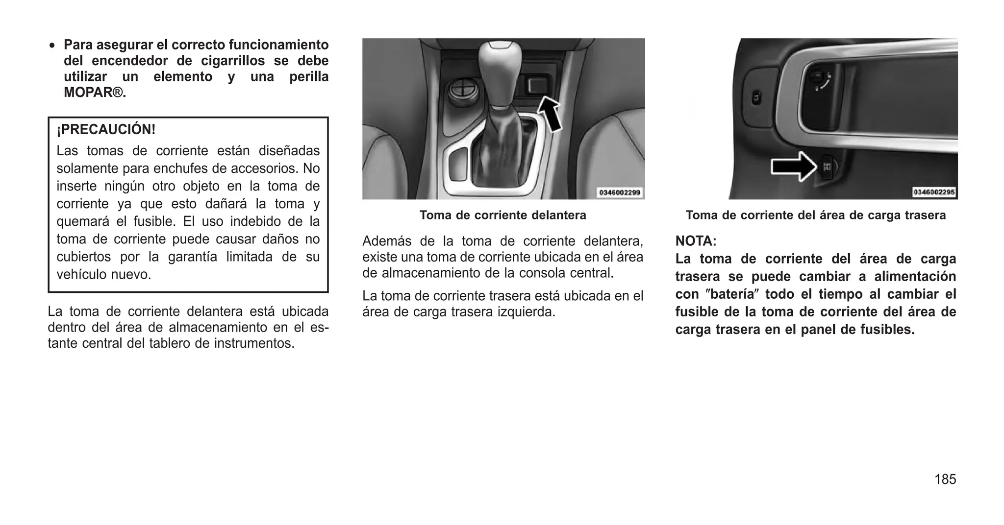 • Para asegurar el correcto funcionamiento
del encendedor de cigarrillos se debe
utilizar un elemento y una perilla
MOPAR®.
¡PRECAUCIÓN!
Las tomas de corriente están diseñadas
solamente para enchufes de accesorios. No
inserte ningún otro objeto en la toma de
corriente ya que esto dañará la toma y
quemará el fusible. El uso indebido de la
toma de corriente puede causar daños no
cubiertos por la garantía limitada de su
vehículo nuevo.
La toma de corriente delantera está ubicada
dentro del área de almacenamiento en el es-
tante central del tablero de instrumentos.
Además de la toma de corriente delantera,
existe una toma de corriente ubicada en el área
de almacenamiento de la consola central.
La toma de corriente trasera está ubicada en el
área de carga trasera izquierda.
NOTA:
La toma de corriente del área de carga
trasera se puede cambiar a alimentación
con ⴖbateríaⴖ todo el tiempo al cambiar el
fusible de la toma de corriente del área de
carga trasera en el panel de fusibles.
Toma de corriente delantera Toma de corriente del área de carga trasera
185
 