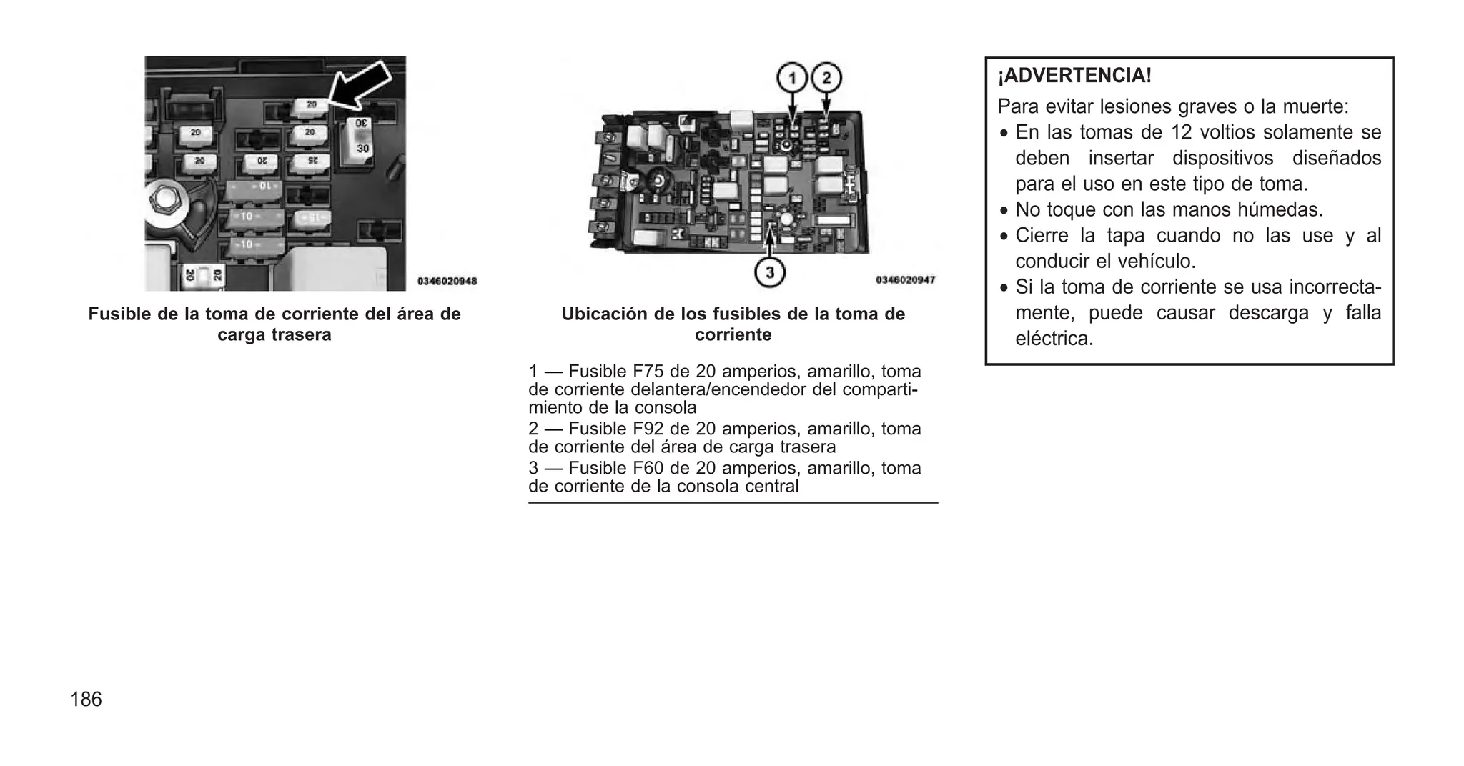 ¡ADVERTENCIA!
Para evitar lesiones graves o la muerte:
• En las tomas de 12 voltios solamente se
deben insertar dispositivos diseñados
para el uso en este tipo de toma.
• No toque con las manos húmedas.
• Cierre la tapa cuando no las use y al
conducir el vehículo.
• Si la toma de corriente se usa incorrecta-
mente, puede causar descarga y falla
eléctrica.
Fusible de la toma de corriente del área de
carga trasera
Ubicación de los fusibles de la toma de
corriente
1 — Fusible F75 de 20 amperios, amarillo, toma
de corriente delantera/encendedor del comparti-
miento de la consola
2 — Fusible F92 de 20 amperios, amarillo, toma
de corriente del área de carga trasera
3 — Fusible F60 de 20 amperios, amarillo, toma
de corriente de la consola central
186
 