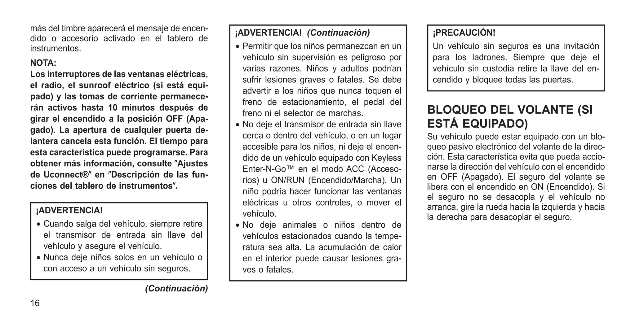más del timbre aparecerá el mensaje de encen-
dido o accesorio activado en el tablero de
instrumentos.
NOTA:
Los interruptores de las ventanas eléctricas,
el radio, el sunroof eléctrico (si está equi-
pado) y las tomas de corriente permanece-
rán activos hasta 10 minutos después de
girar el encendido a la posición OFF (Apa-
gado). La apertura de cualquier puerta de-
lantera cancela esta función. El tiempo para
esta característica puede programarse. Para
obtener más información, consulte ⴖAjustes
de Uconnect®ⴖ en ⴖDescripción de las fun-
ciones del tablero de instrumentosⴖ.
¡ADVERTENCIA!
• Cuando salga del vehículo, siempre retire
el transmisor de entrada sin llave del
vehículo y asegure el vehículo.
• Nunca deje niños solos en un vehículo o
con acceso a un vehículo sin seguros.
(Continuación)
¡ADVERTENCIA! (Continuación)
• Permitir que los niños permanezcan en un
vehículo sin supervisión es peligroso por
varias razones. Niños y adultos podrían
sufrir lesiones graves o fatales. Se debe
advertir a los niños que nunca toquen el
freno de estacionamiento, el pedal del
freno ni el selector de marchas.
• No deje el transmisor de entrada sin llave
cerca o dentro del vehículo, o en un lugar
accesible para los niños, ni deje el encen-
dido de un vehículo equipado con Keyless
Enter-N-Go™ en el modo ACC (Acceso-
rios) u ON/RUN (Encendido/Marcha). Un
niño podría hacer funcionar las ventanas
eléctricas u otros controles, o mover el
vehículo.
• No deje animales o niños dentro de
vehículos estacionados cuando la tempe-
ratura sea alta. La acumulación de calor
en el interior puede causar lesiones gra-
ves o fatales.
¡PRECAUCIÓN!
Un vehículo sin seguros es una invitación
para los ladrones. Siempre que deje el
vehículo sin custodia retire la llave del en-
cendido y bloquee todas las puertas.
BLOQUEO DEL VOLANTE (SI
ESTÁ EQUIPADO)
Su vehículo puede estar equipado con un blo-
queo pasivo electrónico del volante de la direc-
ción. Esta característica evita que pueda accio-
narse la dirección del vehículo con el encendido
en OFF (Apagado). El seguro del volante se
libera con el encendido en ON (Encendido). Si
el seguro no se desacopla y el vehículo no
arranca, gire la rueda hacia la izquierda y hacia
la derecha para desacoplar el seguro.
16
 