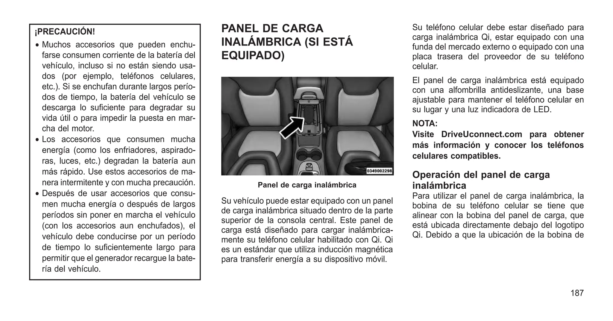 ¡PRECAUCIÓN!
• Muchos accesorios que pueden enchu-
farse consumen corriente de la batería del
vehículo, incluso si no están siendo usa-
dos (por ejemplo, teléfonos celulares,
etc.). Si se enchufan durante largos perío-
dos de tiempo, la batería del vehículo se
descarga lo suficiente para degradar su
vida útil o para impedir la puesta en mar-
cha del motor.
• Los accesorios que consumen mucha
energía (como los enfriadores, aspirado-
ras, luces, etc.) degradan la batería aun
más rápido. Use estos accesorios de ma-
nera intermitente y con mucha precaución.
• Después de usar accesorios que consu-
men mucha energía o después de largos
períodos sin poner en marcha el vehículo
(con los accesorios aun enchufados), el
vehículo debe conducirse por un período
de tiempo lo suficientemente largo para
permitir que el generador recargue la bate-
ría del vehículo.
PANEL DE CARGA
INALÁMBRICA (SI ESTÁ
EQUIPADO)
Su vehículo puede estar equipado con un panel
de carga inalámbrica situado dentro de la parte
superior de la consola central. Este panel de
carga está diseñado para cargar inalámbrica-
mente su teléfono celular habilitado con Qi. Qi
es un estándar que utiliza inducción magnética
para transferir energía a su dispositivo móvil.
Su teléfono celular debe estar diseñado para
carga inalámbrica Qi, estar equipado con una
funda del mercado externo o equipado con una
placa trasera del proveedor de su teléfono
celular.
El panel de carga inalámbrica está equipado
con una alfombrilla antideslizante, una base
ajustable para mantener el teléfono celular en
su lugar y una luz indicadora de LED.
NOTA:
Visite DriveUconnect.com para obtener
más información y conocer los teléfonos
celulares compatibles.
Operación del panel de carga
inalámbrica
Para utilizar el panel de carga inalámbrica, la
bobina de su teléfono celular se tiene que
alinear con la bobina del panel de carga, que
está ubicada directamente debajo del logotipo
Qi. Debido a que la ubicación de la bobina de
Panel de carga inalámbrica
187
 