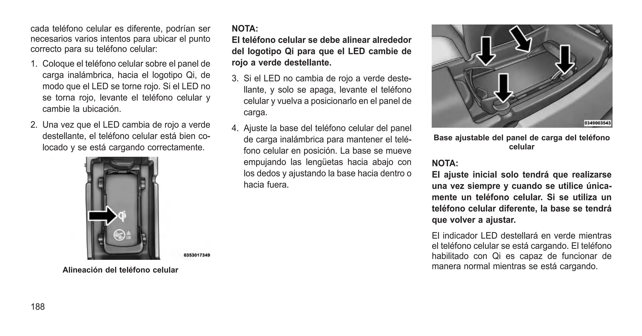cada teléfono celular es diferente, podrían ser
necesarios varios intentos para ubicar el punto
correcto para su teléfono celular:
1. Coloque el teléfono celular sobre el panel de
carga inalámbrica, hacia el logotipo Qi, de
modo que el LED se torne rojo. Si el LED no
se torna rojo, levante el teléfono celular y
cambie la ubicación.
2. Una vez que el LED cambia de rojo a verde
destellante, el teléfono celular está bien co-
locado y se está cargando correctamente.
NOTA:
El teléfono celular se debe alinear alrededor
del logotipo Qi para que el LED cambie de
rojo a verde destellante.
3. Si el LED no cambia de rojo a verde deste-
llante, y solo se apaga, levante el teléfono
celular y vuelva a posicionarlo en el panel de
carga.
4. Ajuste la base del teléfono celular del panel
de carga inalámbrica para mantener el telé-
fono celular en posición. La base se mueve
empujando las lengüetas hacia abajo con
los dedos y ajustando la base hacia dentro o
hacia fuera.
NOTA:
El ajuste inicial solo tendrá que realizarse
una vez siempre y cuando se utilice única-
mente un teléfono celular. Si se utiliza un
teléfono celular diferente, la base se tendrá
que volver a ajustar.
El indicador LED destellará en verde mientras
el teléfono celular se está cargando. El teléfono
habilitado con Qi es capaz de funcionar de
manera normal mientras se está cargando.
Alineación del teléfono celular
Base ajustable del panel de carga del teléfono
celular
188
 