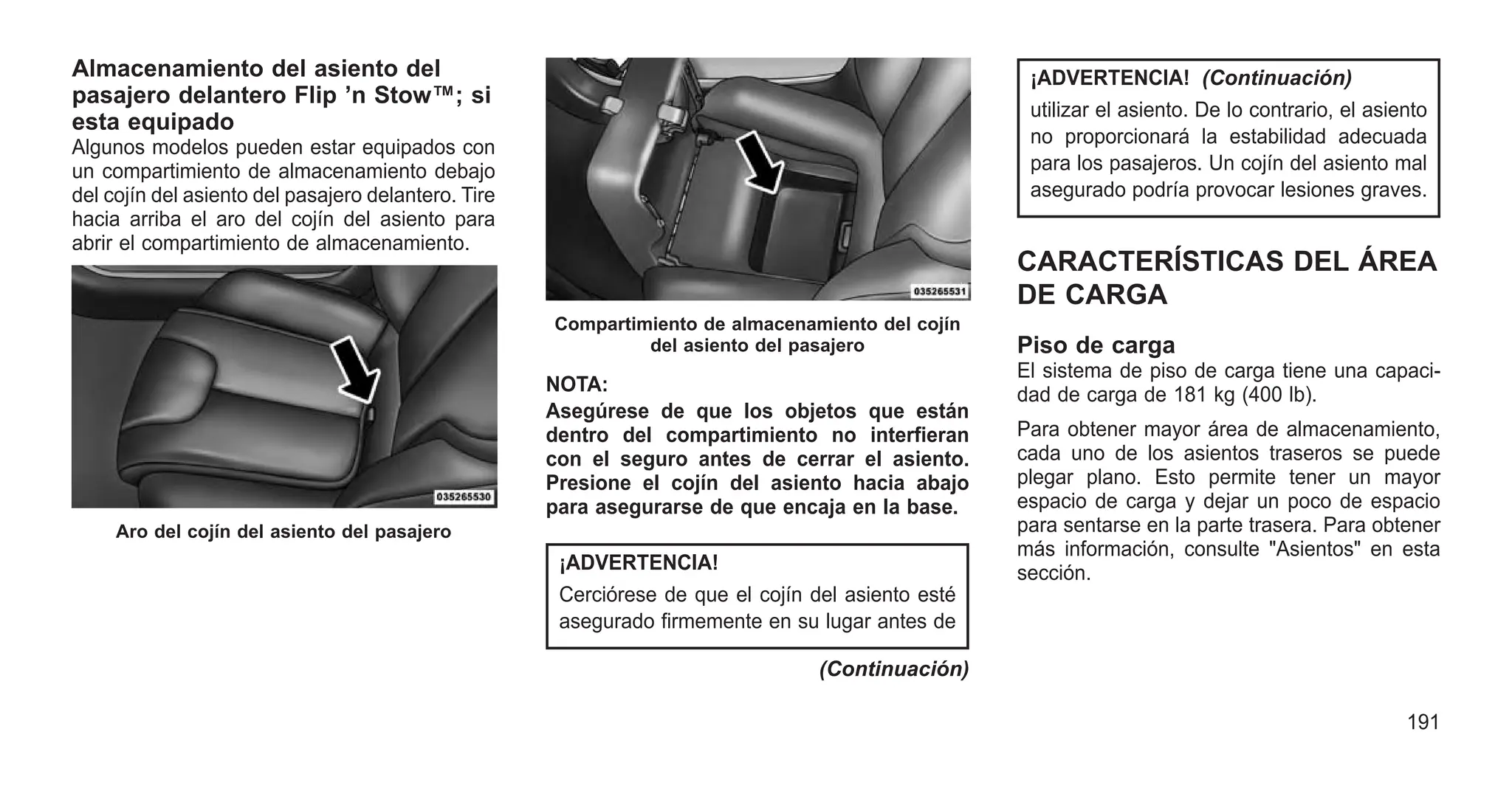 Almacenamiento del asiento del
pasajero delantero Flip ’n Stow™; si
esta equipado
Algunos modelos pueden estar equipados con
un compartimiento de almacenamiento debajo
del cojín del asiento del pasajero delantero. Tire
hacia arriba el aro del cojín del asiento para
abrir el compartimiento de almacenamiento.
NOTA:
Asegúrese de que los objetos que están
dentro del compartimiento no interfieran
con el seguro antes de cerrar el asiento.
Presione el cojín del asiento hacia abajo
para asegurarse de que encaja en la base.
¡ADVERTENCIA!
Cerciórese de que el cojín del asiento esté
asegurado firmemente en su lugar antes de
(Continuación)
¡ADVERTENCIA! (Continuación)
utilizar el asiento. De lo contrario, el asiento
no proporcionará la estabilidad adecuada
para los pasajeros. Un cojín del asiento mal
asegurado podría provocar lesiones graves.
CARACTERÍSTICAS DEL ÁREA
DE CARGA
Piso de carga
El sistema de piso de carga tiene una capaci-
dad de carga de 181 kg (400 lb).
Para obtener mayor área de almacenamiento,
cada uno de los asientos traseros se puede
plegar plano. Esto permite tener un mayor
espacio de carga y dejar un poco de espacio
para sentarse en la parte trasera. Para obtener
más información, consulte "Asientos" en esta
sección.
Aro del cojín del asiento del pasajero
Compartimiento de almacenamiento del cojín
del asiento del pasajero
191
 