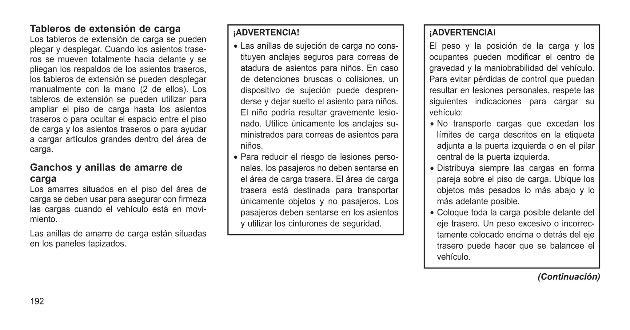 Tableros de extensión de carga
Los tableros de extensión de carga se pueden
plegar y desplegar. Cuando los asientos trase-
ros se mueven totalmente hacia delante y se
pliegan los respaldos de los asientos traseros,
los tableros de extensión se pueden desplegar
manualmente con la mano (2 de ellos). Los
tableros de extensión se pueden utilizar para
ampliar el piso de carga hasta los asientos
traseros o para ocultar el espacio entre el piso
de carga y los asientos traseros o para ayudar
a cargar artículos grandes dentro del área de
carga.
Ganchos y anillas de amarre de
carga
Los amarres situados en el piso del área de
carga se deben usar para asegurar con firmeza
las cargas cuando el vehículo está en movi-
miento.
Las anillas de amarre de carga están situadas
en los paneles tapizados.
¡ADVERTENCIA!
• Las anillas de sujeción de carga no cons-
tituyen anclajes seguros para correas de
atadura de asientos para niños. En caso
de detenciones bruscas o colisiones, un
dispositivo de sujeción puede despren-
derse y dejar suelto el asiento para niños.
El niño podría resultar gravemente lesio-
nado. Utilice únicamente los anclajes su-
ministrados para correas de asientos para
niños.
• Para reducir el riesgo de lesiones perso-
nales, los pasajeros no deben sentarse en
el área de carga trasera. El área de carga
trasera está destinada para transportar
únicamente objetos y no pasajeros. Los
pasajeros deben sentarse en los asientos
y utilizar los cinturones de seguridad.
¡ADVERTENCIA!
El peso y la posición de la carga y los
ocupantes pueden modificar el centro de
gravedad y la maniobrabilidad del vehículo.
Para evitar pérdidas de control que puedan
resultar en lesiones personales, respete las
siguientes indicaciones para cargar su
vehículo:
• No transporte cargas que excedan los
límites de carga descritos en la etiqueta
adjunta a la puerta izquierda o en el pilar
central de la puerta izquierda.
• Distribuya siempre las cargas en forma
pareja sobre el piso de carga. Ubique los
objetos más pesados lo más abajo y lo
más adelante posible.
• Coloque toda la carga posible delante del
eje trasero. Un peso excesivo o incorrec-
tamente colocado encima o detrás del eje
trasero puede hacer que se balancee el
vehículo.
(Continuación)
192
 