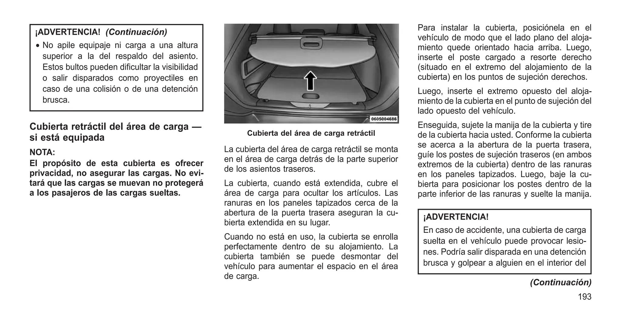 ¡ADVERTENCIA! (Continuación)
• No apile equipaje ni carga a una altura
superior a la del respaldo del asiento.
Estos bultos pueden dificultar la visibilidad
o salir disparados como proyectiles en
caso de una colisión o de una detención
brusca.
Cubierta retráctil del área de carga —
si está equipada
NOTA:
El propósito de esta cubierta es ofrecer
privacidad, no asegurar las cargas. No evi-
tará que las cargas se muevan no protegerá
a los pasajeros de las cargas sueltas.
La cubierta del área de carga retráctil se monta
en el área de carga detrás de la parte superior
de los asientos traseros.
La cubierta, cuando está extendida, cubre el
área de carga para ocultar los artículos. Las
ranuras en los paneles tapizados cerca de la
abertura de la puerta trasera aseguran la cu-
bierta extendida en su lugar.
Cuando no está en uso, la cubierta se enrolla
perfectamente dentro de su alojamiento. La
cubierta también se puede desmontar del
vehículo para aumentar el espacio en el área
de carga.
Para instalar la cubierta, posiciónela en el
vehículo de modo que el lado plano del aloja-
miento quede orientado hacia arriba. Luego,
inserte el poste cargado a resorte derecho
(situado en el extremo del alojamiento de la
cubierta) en los puntos de sujeción derechos.
Luego, inserte el extremo opuesto del aloja-
miento de la cubierta en el punto de sujeción del
lado opuesto del vehículo.
Enseguida, sujete la manija de la cubierta y tire
de la cubierta hacia usted. Conforme la cubierta
se acerca a la abertura de la puerta trasera,
guíe los postes de sujeción traseros (en ambos
extremos de la cubierta) dentro de las ranuras
en los paneles tapizados. Luego, baje la cu-
bierta para posicionar los postes dentro de la
parte inferior de las ranuras y suelte la manija.
¡ADVERTENCIA!
En caso de accidente, una cubierta de carga
suelta en el vehículo puede provocar lesio-
nes. Podría salir disparada en una detención
brusca y golpear a alguien en el interior del
(Continuación)
Cubierta del área de carga retráctil
193
 
