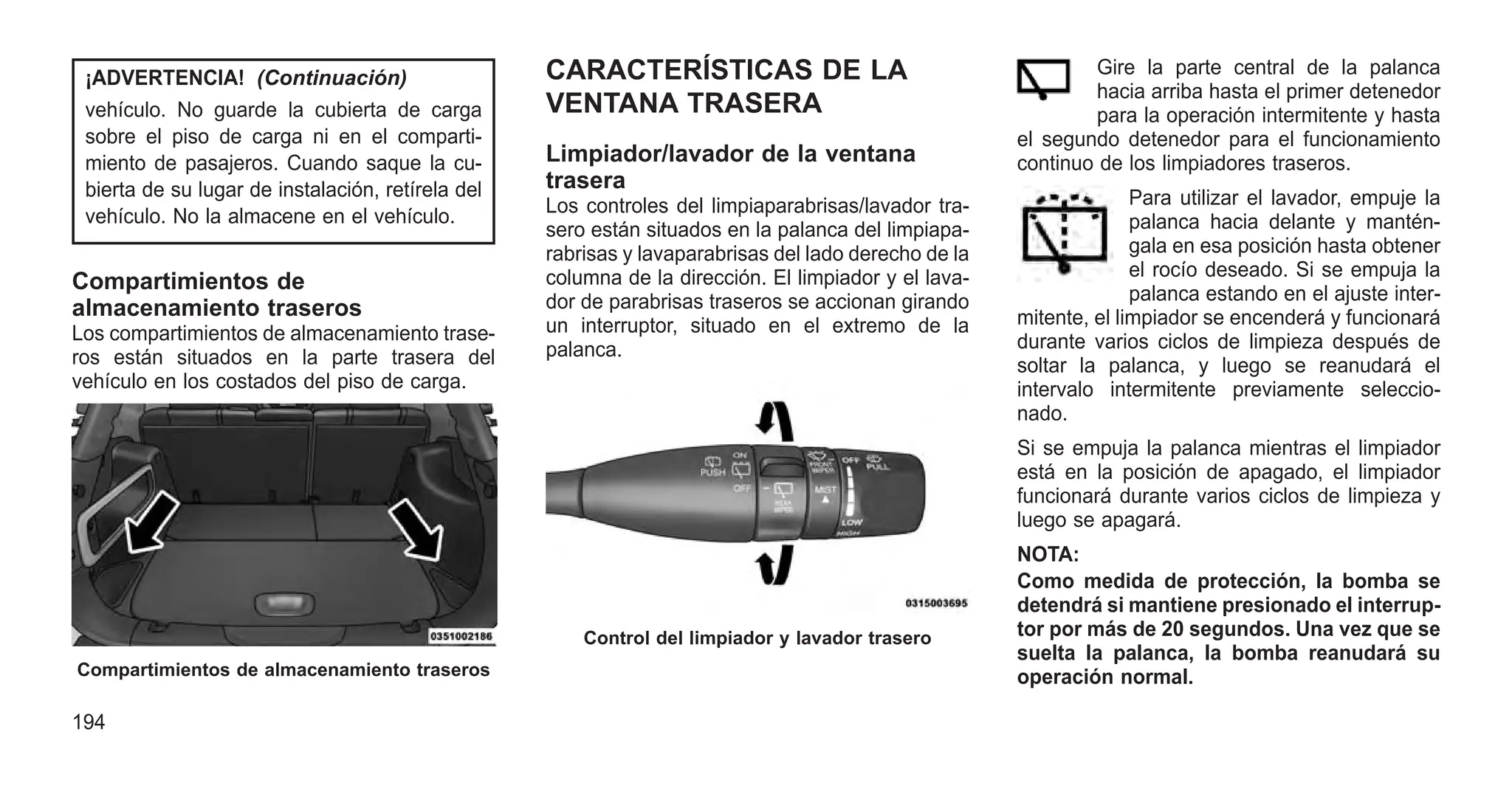 ¡ADVERTENCIA! (Continuación)
vehículo. No guarde la cubierta de carga
sobre el piso de carga ni en el comparti-
miento de pasajeros. Cuando saque la cu-
bierta de su lugar de instalación, retírela del
vehículo. No la almacene en el vehículo.
Compartimientos de
almacenamiento traseros
Los compartimientos de almacenamiento trase-
ros están situados en la parte trasera del
vehículo en los costados del piso de carga.
CARACTERÍSTICAS DE LA
VENTANA TRASERA
Limpiador/lavador de la ventana
trasera
Los controles del limpiaparabrisas/lavador tra-
sero están situados en la palanca del limpiapa-
rabrisas y lavaparabrisas del lado derecho de la
columna de la dirección. El limpiador y el lava-
dor de parabrisas traseros se accionan girando
un interruptor, situado en el extremo de la
palanca.
Gire la parte central de la palanca
hacia arriba hasta el primer detenedor
para la operación intermitente y hasta
el segundo detenedor para el funcionamiento
continuo de los limpiadores traseros.
Para utilizar el lavador, empuje la
palanca hacia delante y mantén-
gala en esa posición hasta obtener
el rocío deseado. Si se empuja la
palanca estando en el ajuste inter-
mitente, el limpiador se encenderá y funcionará
durante varios ciclos de limpieza después de
soltar la palanca, y luego se reanudará el
intervalo intermitente previamente seleccio-
nado.
Si se empuja la palanca mientras el limpiador
está en la posición de apagado, el limpiador
funcionará durante varios ciclos de limpieza y
luego se apagará.
NOTA:
Como medida de protección, la bomba se
detendrá si mantiene presionado el interrup-
tor por más de 20 segundos. Una vez que se
suelta la palanca, la bomba reanudará su
operación normal.
Compartimientos de almacenamiento traseros
Control del limpiador y lavador trasero
194
 