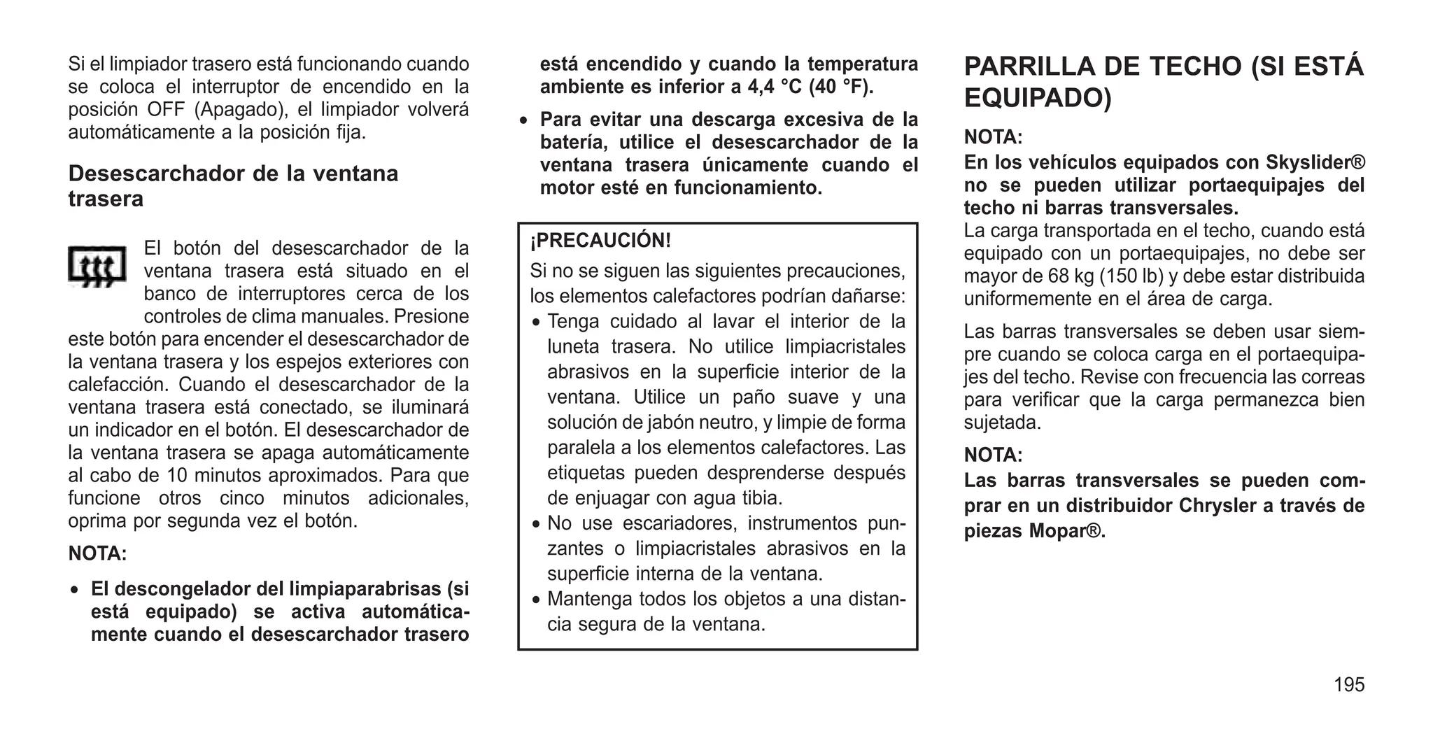 Si el limpiador trasero está funcionando cuando
se coloca el interruptor de encendido en la
posición OFF (Apagado), el limpiador volverá
automáticamente a la posición fija.
Desescarchador de la ventana
trasera
El botón del desescarchador de la
ventana trasera está situado en el
banco de interruptores cerca de los
controles de clima manuales. Presione
este botón para encender el desescarchador de
la ventana trasera y los espejos exteriores con
calefacción. Cuando el desescarchador de la
ventana trasera está conectado, se iluminará
un indicador en el botón. El desescarchador de
la ventana trasera se apaga automáticamente
al cabo de 10 minutos aproximados. Para que
funcione otros cinco minutos adicionales,
oprima por segunda vez el botón.
NOTA:
• El descongelador del limpiaparabrisas (si
está equipado) se activa automática-
mente cuando el desescarchador trasero
está encendido y cuando la temperatura
ambiente es inferior a 4,4 °C (40 °F).
• Para evitar una descarga excesiva de la
batería, utilice el desescarchador de la
ventana trasera únicamente cuando el
motor esté en funcionamiento.
¡PRECAUCIÓN!
Si no se siguen las siguientes precauciones,
los elementos calefactores podrían dañarse:
• Tenga cuidado al lavar el interior de la
luneta trasera. No utilice limpiacristales
abrasivos en la superficie interior de la
ventana. Utilice un paño suave y una
solución de jabón neutro, y limpie de forma
paralela a los elementos calefactores. Las
etiquetas pueden desprenderse después
de enjuagar con agua tibia.
• No use escariadores, instrumentos pun-
zantes o limpiacristales abrasivos en la
superficie interna de la ventana.
• Mantenga todos los objetos a una distan-
cia segura de la ventana.
PARRILLA DE TECHO (SI ESTÁ
EQUIPADO)
NOTA:
En los vehículos equipados con Skyslider®
no se pueden utilizar portaequipajes del
techo ni barras transversales.
La carga transportada en el techo, cuando está
equipado con un portaequipajes, no debe ser
mayor de 68 kg (150 lb) y debe estar distribuida
uniformemente en el área de carga.
Las barras transversales se deben usar siem-
pre cuando se coloca carga en el portaequipa-
jes del techo. Revise con frecuencia las correas
para verificar que la carga permanezca bien
sujetada.
NOTA:
Las barras transversales se pueden com-
prar en un distribuidor Chrysler a través de
piezas Mopar®.
195
 