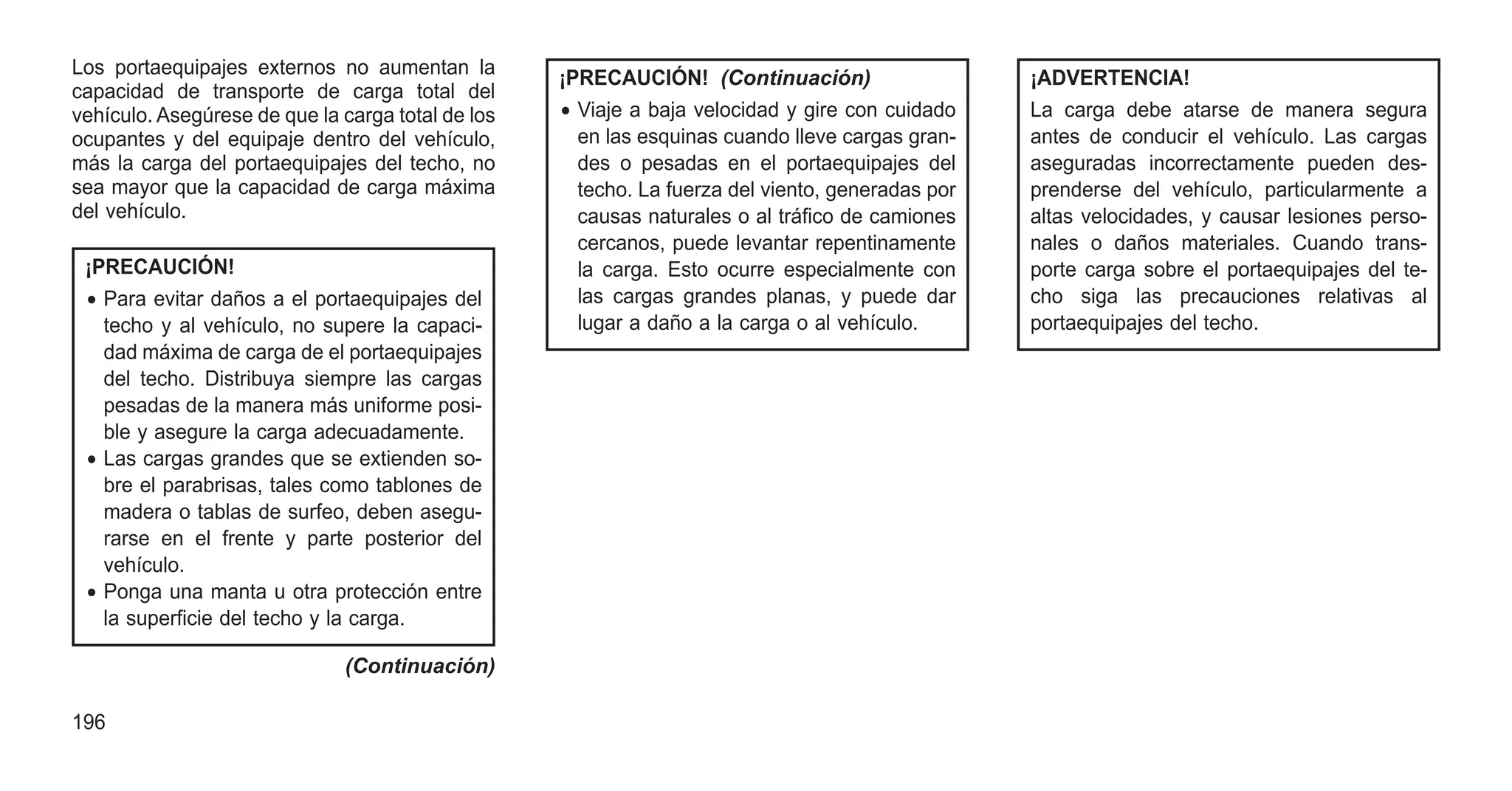 Los portaequipajes externos no aumentan la
capacidad de transporte de carga total del
vehículo. Asegúrese de que la carga total de los
ocupantes y del equipaje dentro del vehículo,
más la carga del portaequipajes del techo, no
sea mayor que la capacidad de carga máxima
del vehículo.
¡PRECAUCIÓN!
• Para evitar daños a el portaequipajes del
techo y al vehículo, no supere la capaci-
dad máxima de carga de el portaequipajes
del techo. Distribuya siempre las cargas
pesadas de la manera más uniforme posi-
ble y asegure la carga adecuadamente.
• Las cargas grandes que se extienden so-
bre el parabrisas, tales como tablones de
madera o tablas de surfeo, deben asegu-
rarse en el frente y parte posterior del
vehículo.
• Ponga una manta u otra protección entre
la superficie del techo y la carga.
(Continuación)
¡PRECAUCIÓN! (Continuación)
• Viaje a baja velocidad y gire con cuidado
en las esquinas cuando lleve cargas gran-
des o pesadas en el portaequipajes del
techo. La fuerza del viento, generadas por
causas naturales o al tráfico de camiones
cercanos, puede levantar repentinamente
la carga. Esto ocurre especialmente con
las cargas grandes planas, y puede dar
lugar a daño a la carga o al vehículo.
¡ADVERTENCIA!
La carga debe atarse de manera segura
antes de conducir el vehículo. Las cargas
aseguradas incorrectamente pueden des-
prenderse del vehículo, particularmente a
altas velocidades, y causar lesiones perso-
nales o daños materiales. Cuando trans-
porte carga sobre el portaequipajes del te-
cho siga las precauciones relativas al
portaequipajes del techo.
196
 