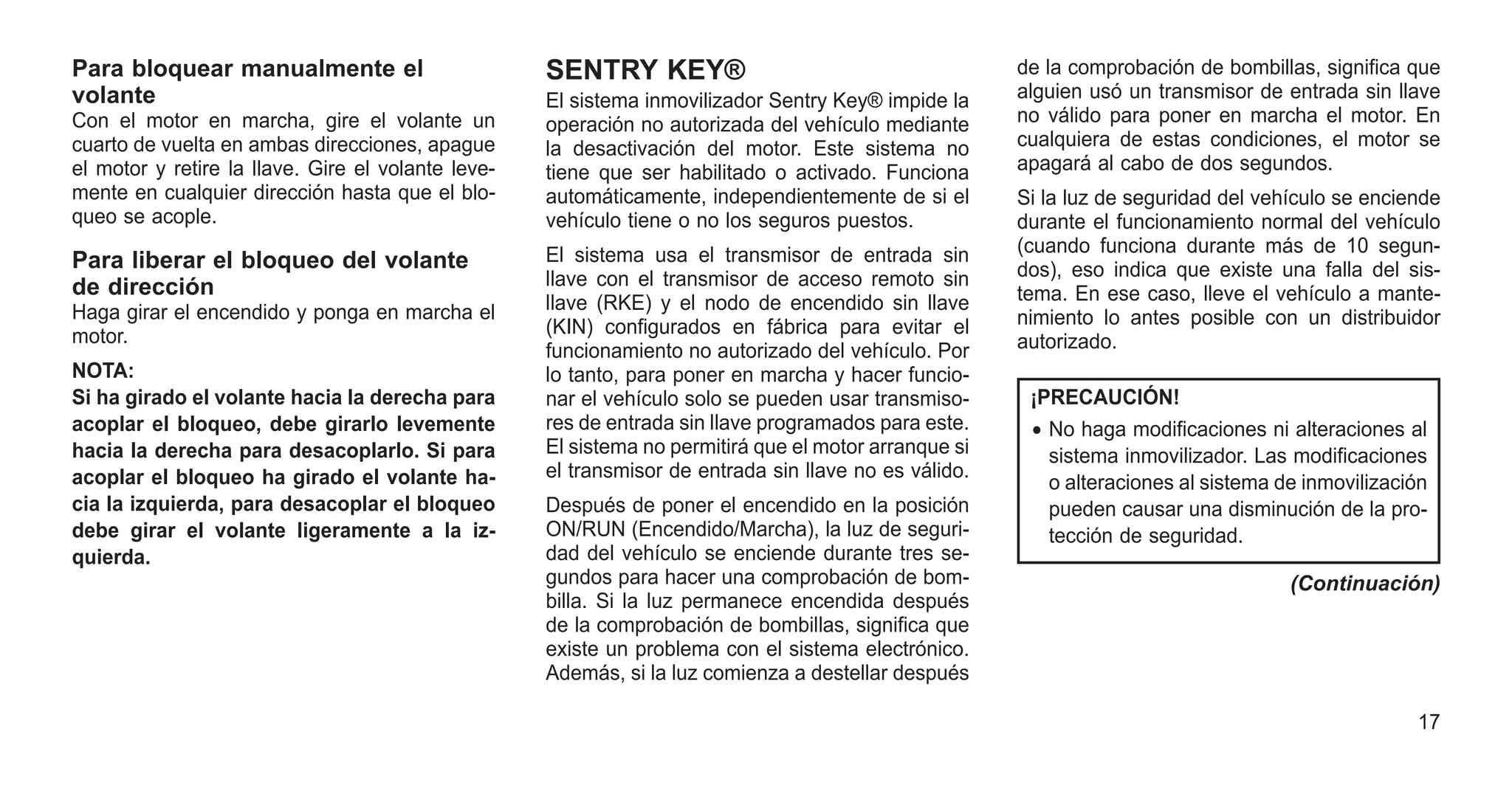 Para bloquear manualmente el
volante
Con el motor en marcha, gire el volante un
cuarto de vuelta en ambas direcciones, apague
el motor y retire la llave. Gire el volante leve-
mente en cualquier dirección hasta que el blo-
queo se acople.
Para liberar el bloqueo del volante
de dirección
Haga girar el encendido y ponga en marcha el
motor.
NOTA:
Si ha girado el volante hacia la derecha para
acoplar el bloqueo, debe girarlo levemente
hacia la derecha para desacoplarlo. Si para
acoplar el bloqueo ha girado el volante ha-
cia la izquierda, para desacoplar el bloqueo
debe girar el volante ligeramente a la iz-
quierda.
SENTRY KEY®
El sistema inmovilizador Sentry Key® impide la
operación no autorizada del vehículo mediante
la desactivación del motor. Este sistema no
tiene que ser habilitado o activado. Funciona
automáticamente, independientemente de si el
vehículo tiene o no los seguros puestos.
El sistema usa el transmisor de entrada sin
llave con el transmisor de acceso remoto sin
llave (RKE) y el nodo de encendido sin llave
(KIN) configurados en fábrica para evitar el
funcionamiento no autorizado del vehículo. Por
lo tanto, para poner en marcha y hacer funcio-
nar el vehículo solo se pueden usar transmiso-
res de entrada sin llave programados para este.
El sistema no permitirá que el motor arranque si
el transmisor de entrada sin llave no es válido.
Después de poner el encendido en la posición
ON/RUN (Encendido/Marcha), la luz de seguri-
dad del vehículo se enciende durante tres se-
gundos para hacer una comprobación de bom-
billa. Si la luz permanece encendida después
de la comprobación de bombillas, significa que
existe un problema con el sistema electrónico.
Además, si la luz comienza a destellar después
de la comprobación de bombillas, significa que
alguien usó un transmisor de entrada sin llave
no válido para poner en marcha el motor. En
cualquiera de estas condiciones, el motor se
apagará al cabo de dos segundos.
Si la luz de seguridad del vehículo se enciende
durante el funcionamiento normal del vehículo
(cuando funciona durante más de 10 segun-
dos), eso indica que existe una falla del sis-
tema. En ese caso, lleve el vehículo a mante-
nimiento lo antes posible con un distribuidor
autorizado.
¡PRECAUCIÓN!
• No haga modificaciones ni alteraciones al
sistema inmovilizador. Las modificaciones
o alteraciones al sistema de inmovilización
pueden causar una disminución de la pro-
tección de seguridad.
(Continuación)
17
 