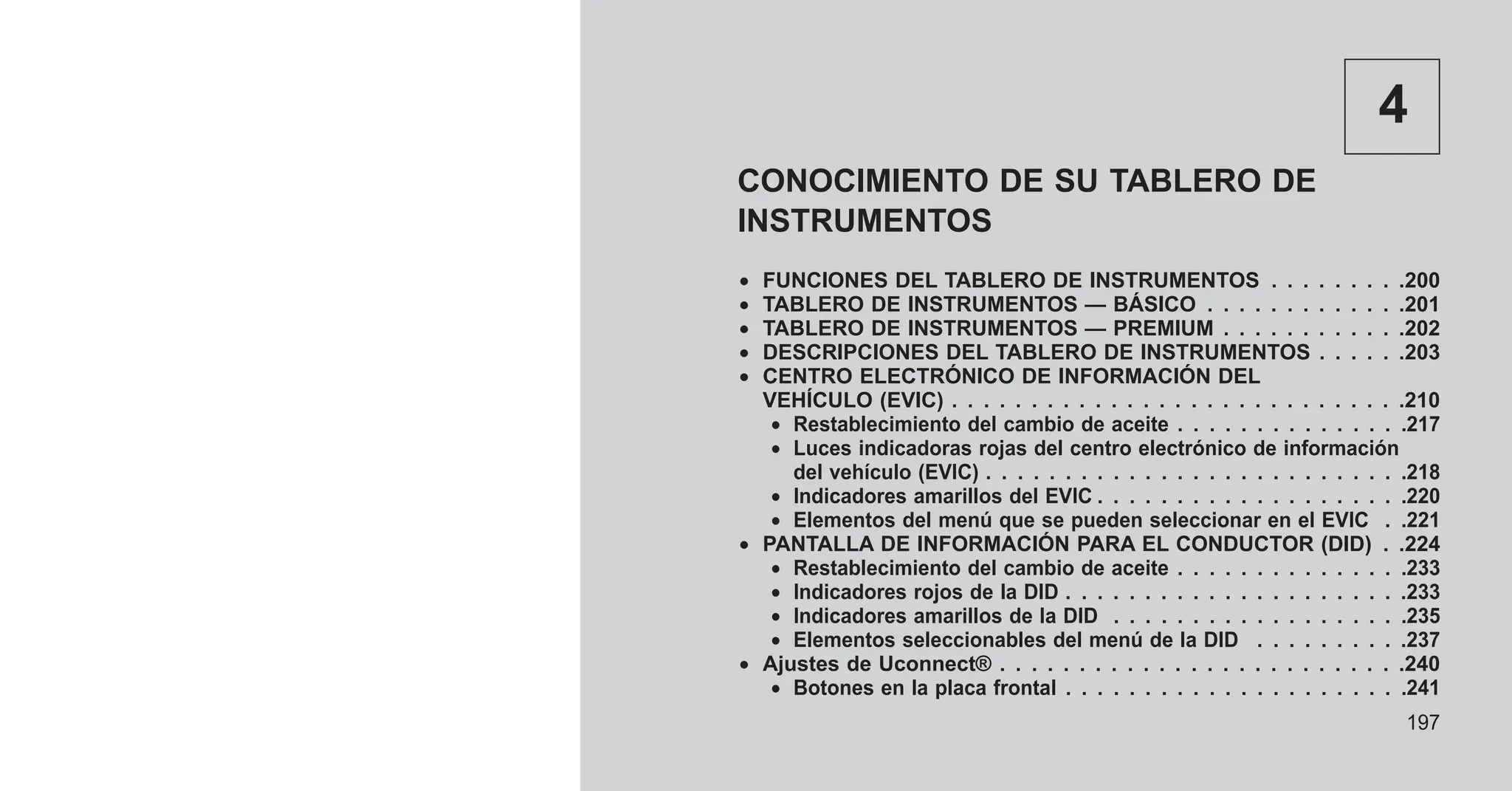 4
CONOCIMIENTO DE SU TABLERO DE
INSTRUMENTOS
• FUNCIONES DEL TABLERO DE INSTRUMENTOS . . . . . . . . .200
• TABLERO DE INSTRUMENTOS — BÁSICO . . . . . . . . . . . . .201
• TABLERO DE INSTRUMENTOS — PREMIUM . . . . . . . . . . . .202
• DESCRIPCIONES DEL TABLERO DE INSTRUMENTOS . . . . . .203
• CENTRO ELECTRÓNICO DE INFORMACIÓN DEL
VEHÍCULO (EVIC) . . . . . . . . . . . . . . . . . . . . . . . . . . . . .210
• Restablecimiento del cambio de aceite . . . . . . . . . . . . . . .217
• Luces indicadoras rojas del centro electrónico de información
del vehículo (EVIC) . . . . . . . . . . . . . . . . . . . . . . . . . . .218
• Indicadores amarillos del EVIC . . . . . . . . . . . . . . . . . . . .220
• Elementos del menú que se pueden seleccionar en el EVIC . .221
• PANTALLA DE INFORMACIÓN PARA EL CONDUCTOR (DID) . .224
• Restablecimiento del cambio de aceite . . . . . . . . . . . . . . .233
• Indicadores rojos de la DID . . . . . . . . . . . . . . . . . . . . . .233
• Indicadores amarillos de la DID . . . . . . . . . . . . . . . . . . .235
• Elementos seleccionables del menú de la DID . . . . . . . . . .237
• Ajustes de Uconnect® . . . . . . . . . . . . . . . . . . . . . . . . . .240
• Botones en la placa frontal . . . . . . . . . . . . . . . . . . . . . .241
197
 