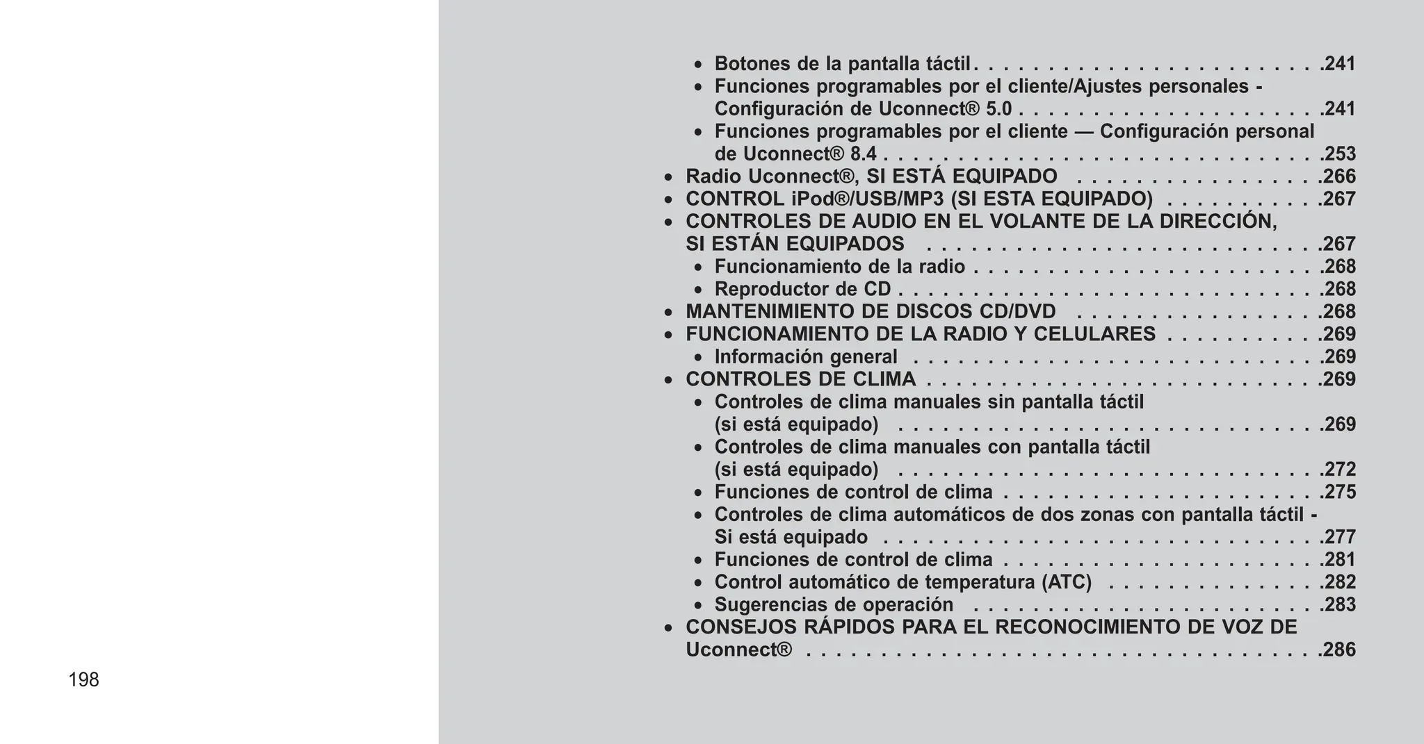 • Botones de la pantalla táctil. . . . . . . . . . . . . . . . . . . . . . . .241
• Funciones programables por el cliente/Ajustes personales -
Configuración de Uconnect® 5.0 . . . . . . . . . . . . . . . . . . . . .241
• Funciones programables por el cliente — Configuración personal
de Uconnect® 8.4 . . . . . . . . . . . . . . . . . . . . . . . . . . . . . .253
• Radio Uconnect®, SI ESTÁ EQUIPADO . . . . . . . . . . . . . . . . .266
• CONTROL iPod®/USB/MP3 (SI ESTA EQUIPADO) . . . . . . . . . . .267
• CONTROLES DE AUDIO EN EL VOLANTE DE LA DIRECCIÓN,
SI ESTÁN EQUIPADOS . . . . . . . . . . . . . . . . . . . . . . . . . . .267
• Funcionamiento de la radio . . . . . . . . . . . . . . . . . . . . . . . .268
• Reproductor de CD . . . . . . . . . . . . . . . . . . . . . . . . . . . . .268
• MANTENIMIENTO DE DISCOS CD/DVD . . . . . . . . . . . . . . . . .268
• FUNCIONAMIENTO DE LA RADIO Y CELULARES . . . . . . . . . . .269
• Información general . . . . . . . . . . . . . . . . . . . . . . . . . . . .269
• CONTROLES DE CLIMA . . . . . . . . . . . . . . . . . . . . . . . . . . .269
• Controles de clima manuales sin pantalla táctil
(si está equipado) . . . . . . . . . . . . . . . . . . . . . . . . . . . . .269
• Controles de clima manuales con pantalla táctil
(si está equipado) . . . . . . . . . . . . . . . . . . . . . . . . . . . . .272
• Funciones de control de clima . . . . . . . . . . . . . . . . . . . . . .275
• Controles de clima automáticos de dos zonas con pantalla táctil -
Si está equipado . . . . . . . . . . . . . . . . . . . . . . . . . . . . . .277
• Funciones de control de clima . . . . . . . . . . . . . . . . . . . . . .281
• Control automático de temperatura (ATC) . . . . . . . . . . . . . . .282
• Sugerencias de operación . . . . . . . . . . . . . . . . . . . . . . . .283
• CONSEJOS RÁPIDOS PARA EL RECONOCIMIENTO DE VOZ DE
Uconnect® . . . . . . . . . . . . . . . . . . . . . . . . . . . . . . . . . . .286
198
 