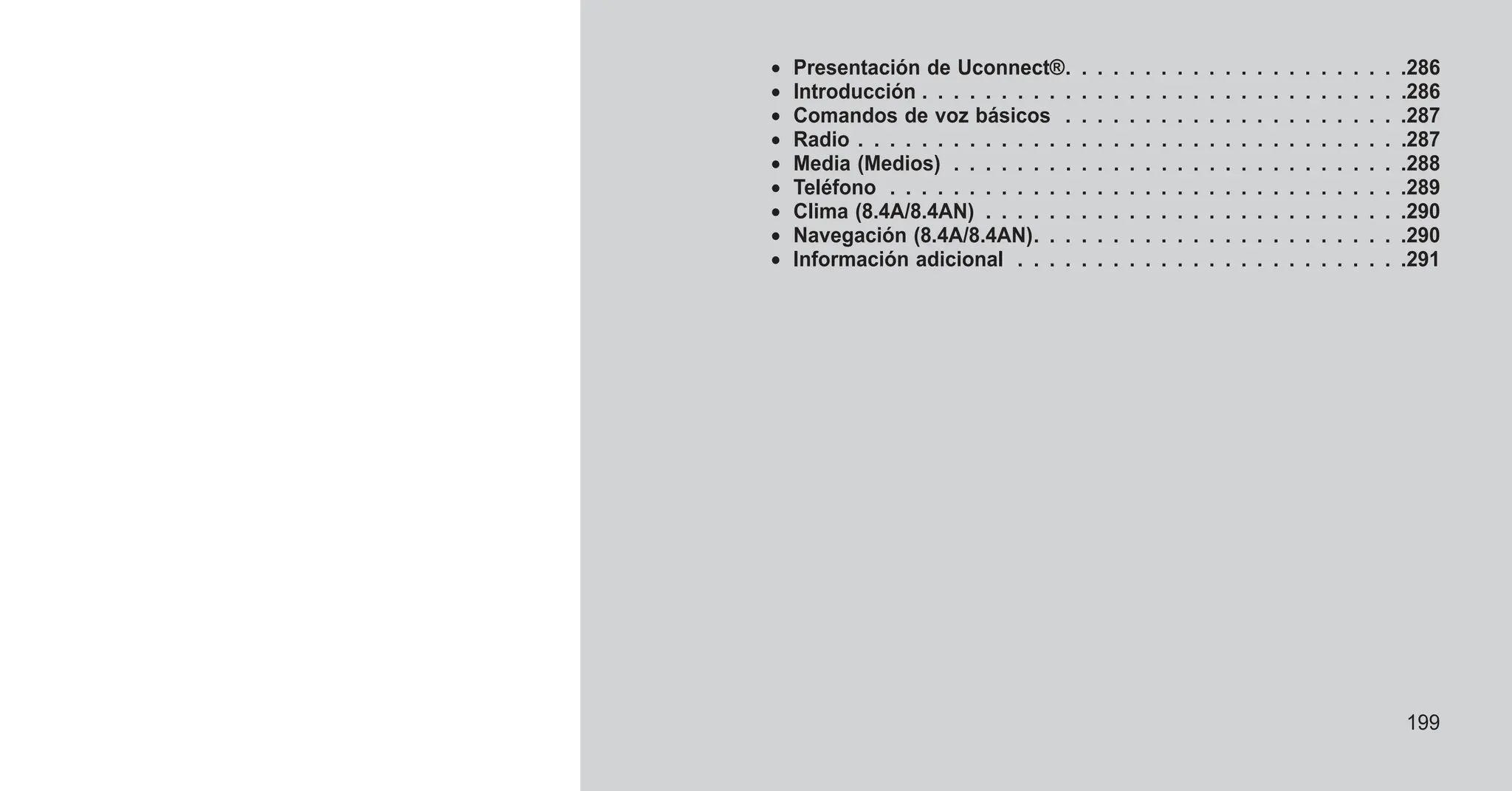 • Presentación de Uconnect®. . . . . . . . . . . . . . . . . . . . . .286
• Introducción . . . . . . . . . . . . . . . . . . . . . . . . . . . . . . .286
• Comandos de voz básicos . . . . . . . . . . . . . . . . . . . . . .287
• Radio . . . . . . . . . . . . . . . . . . . . . . . . . . . . . . . . . . .287
• Media (Medios) . . . . . . . . . . . . . . . . . . . . . . . . . . . . .288
• Teléfono . . . . . . . . . . . . . . . . . . . . . . . . . . . . . . . . .289
• Clima (8.4A/8.4AN) . . . . . . . . . . . . . . . . . . . . . . . . . . .290
• Navegación (8.4A/8.4AN). . . . . . . . . . . . . . . . . . . . . . . .290
• Información adicional . . . . . . . . . . . . . . . . . . . . . . . . .291
199
 