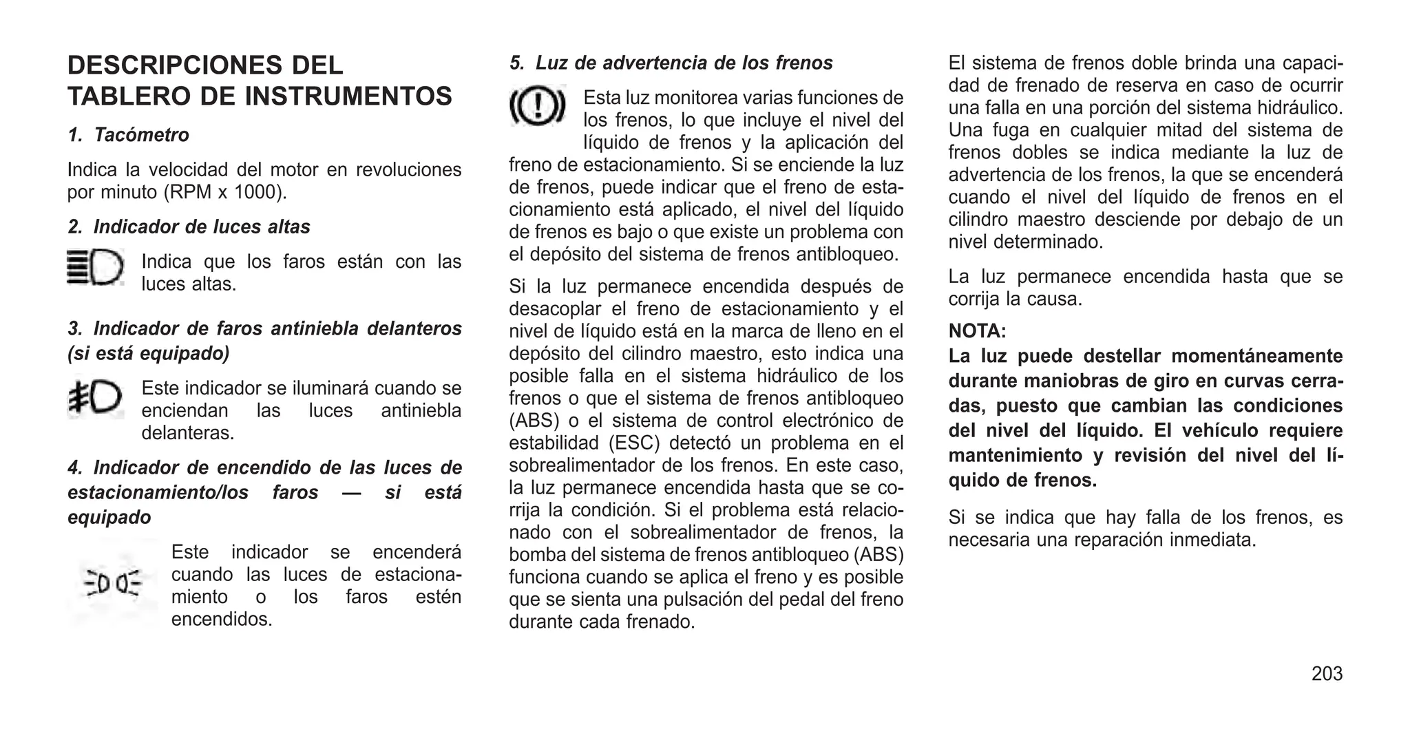 DESCRIPCIONES DEL
TABLERO DE INSTRUMENTOS
1. Tacómetro
Indica la velocidad del motor en revoluciones
por minuto (RPM x 1000).
2. Indicador de luces altas
Indica que los faros están con las
luces altas.
3. Indicador de faros antiniebla delanteros
(si está equipado)
Este indicador se iluminará cuando se
enciendan las luces antiniebla
delanteras.
4. Indicador de encendido de las luces de
estacionamiento/los faros — si está
equipado
Este indicador se encenderá
cuando las luces de estaciona-
miento o los faros estén
encendidos.
5. Luz de advertencia de los frenos
Esta luz monitorea varias funciones de
los frenos, lo que incluye el nivel del
líquido de frenos y la aplicación del
freno de estacionamiento. Si se enciende la luz
de frenos, puede indicar que el freno de esta-
cionamiento está aplicado, el nivel del líquido
de frenos es bajo o que existe un problema con
el depósito del sistema de frenos antibloqueo.
Si la luz permanece encendida después de
desacoplar el freno de estacionamiento y el
nivel de líquido está en la marca de lleno en el
depósito del cilindro maestro, esto indica una
posible falla en el sistema hidráulico de los
frenos o que el sistema de frenos antibloqueo
(ABS) o el sistema de control electrónico de
estabilidad (ESC) detectó un problema en el
sobrealimentador de los frenos. En este caso,
la luz permanece encendida hasta que se co-
rrija la condición. Si el problema está relacio-
nado con el sobrealimentador de frenos, la
bomba del sistema de frenos antibloqueo (ABS)
funciona cuando se aplica el freno y es posible
que se sienta una pulsación del pedal del freno
durante cada frenado.
El sistema de frenos doble brinda una capaci-
dad de frenado de reserva en caso de ocurrir
una falla en una porción del sistema hidráulico.
Una fuga en cualquier mitad del sistema de
frenos dobles se indica mediante la luz de
advertencia de los frenos, la que se encenderá
cuando el nivel del líquido de frenos en el
cilindro maestro desciende por debajo de un
nivel determinado.
La luz permanece encendida hasta que se
corrija la causa.
NOTA:
La luz puede destellar momentáneamente
durante maniobras de giro en curvas cerra-
das, puesto que cambian las condiciones
del nivel del líquido. El vehículo requiere
mantenimiento y revisión del nivel del lí-
quido de frenos.
Si se indica que hay falla de los frenos, es
necesaria una reparación inmediata.
203
 