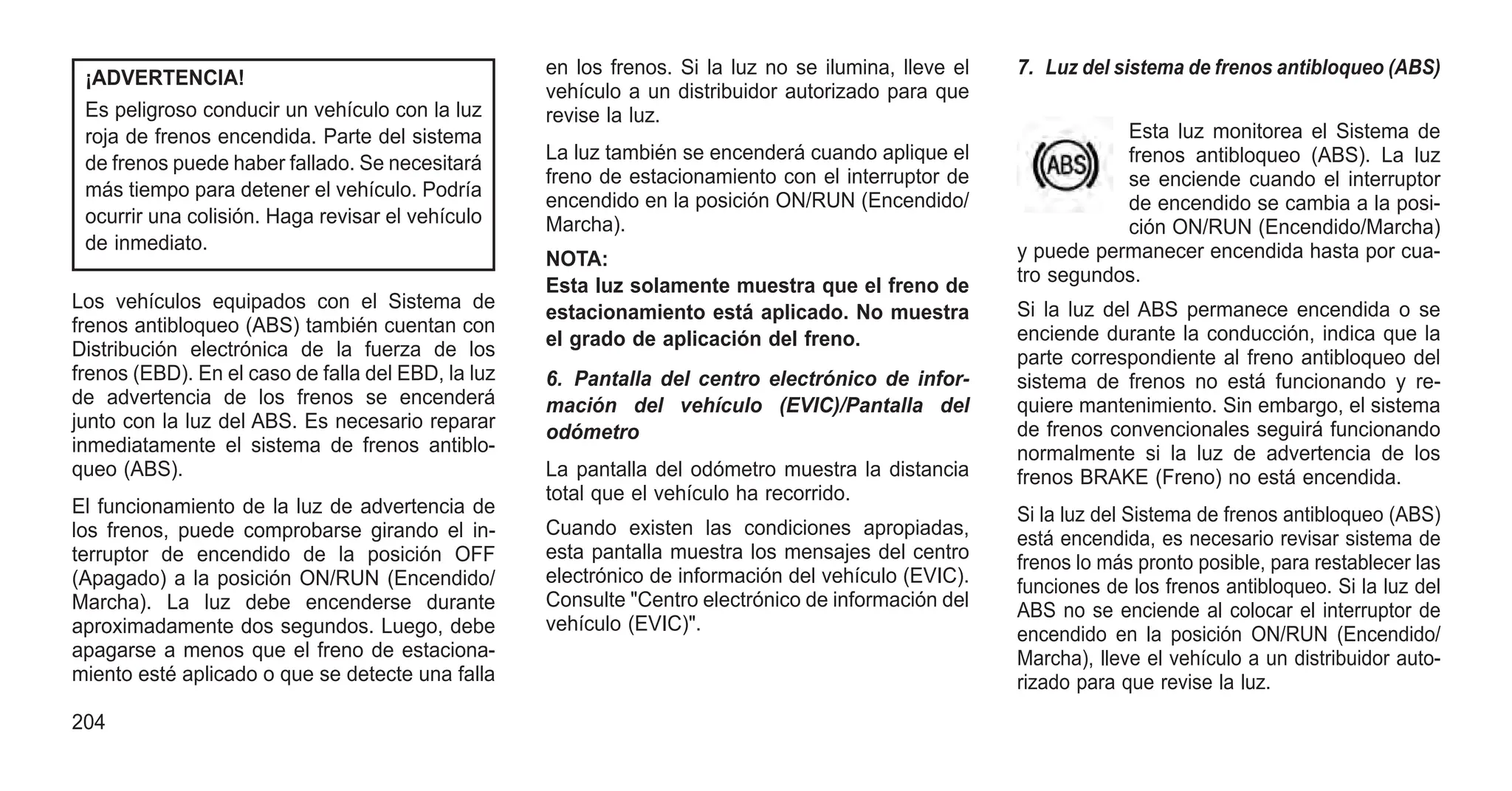 ¡ADVERTENCIA!
Es peligroso conducir un vehículo con la luz
roja de frenos encendida. Parte del sistema
de frenos puede haber fallado. Se necesitará
más tiempo para detener el vehículo. Podría
ocurrir una colisión. Haga revisar el vehículo
de inmediato.
Los vehículos equipados con el Sistema de
frenos antibloqueo (ABS) también cuentan con
Distribución electrónica de la fuerza de los
frenos (EBD). En el caso de falla del EBD, la luz
de advertencia de los frenos se encenderá
junto con la luz del ABS. Es necesario reparar
inmediatamente el sistema de frenos antiblo-
queo (ABS).
El funcionamiento de la luz de advertencia de
los frenos, puede comprobarse girando el in-
terruptor de encendido de la posición OFF
(Apagado) a la posición ON/RUN (Encendido/
Marcha). La luz debe encenderse durante
aproximadamente dos segundos. Luego, debe
apagarse a menos que el freno de estaciona-
miento esté aplicado o que se detecte una falla
en los frenos. Si la luz no se ilumina, lleve el
vehículo a un distribuidor autorizado para que
revise la luz.
La luz también se encenderá cuando aplique el
freno de estacionamiento con el interruptor de
encendido en la posición ON/RUN (Encendido/
Marcha).
NOTA:
Esta luz solamente muestra que el freno de
estacionamiento está aplicado. No muestra
el grado de aplicación del freno.
6. Pantalla del centro electrónico de infor-
mación del vehículo (EVIC)/Pantalla del
odómetro
La pantalla del odómetro muestra la distancia
total que el vehículo ha recorrido.
Cuando existen las condiciones apropiadas,
esta pantalla muestra los mensajes del centro
electrónico de información del vehículo (EVIC).
Consulte "Centro electrónico de información del
vehículo (EVIC)".
7. Luz del sistema de frenos antibloqueo (ABS)
Esta luz monitorea el Sistema de
frenos antibloqueo (ABS). La luz
se enciende cuando el interruptor
de encendido se cambia a la posi-
ción ON/RUN (Encendido/Marcha)
y puede permanecer encendida hasta por cua-
tro segundos.
Si la luz del ABS permanece encendida o se
enciende durante la conducción, indica que la
parte correspondiente al freno antibloqueo del
sistema de frenos no está funcionando y re-
quiere mantenimiento. Sin embargo, el sistema
de frenos convencionales seguirá funcionando
normalmente si la luz de advertencia de los
frenos BRAKE (Freno) no está encendida.
Si la luz del Sistema de frenos antibloqueo (ABS)
está encendida, es necesario revisar sistema de
frenos lo más pronto posible, para restablecer las
funciones de los frenos antibloqueo. Si la luz del
ABS no se enciende al colocar el interruptor de
encendido en la posición ON/RUN (Encendido/
Marcha), lleve el vehículo a un distribuidor auto-
rizado para que revise la luz.
204
 