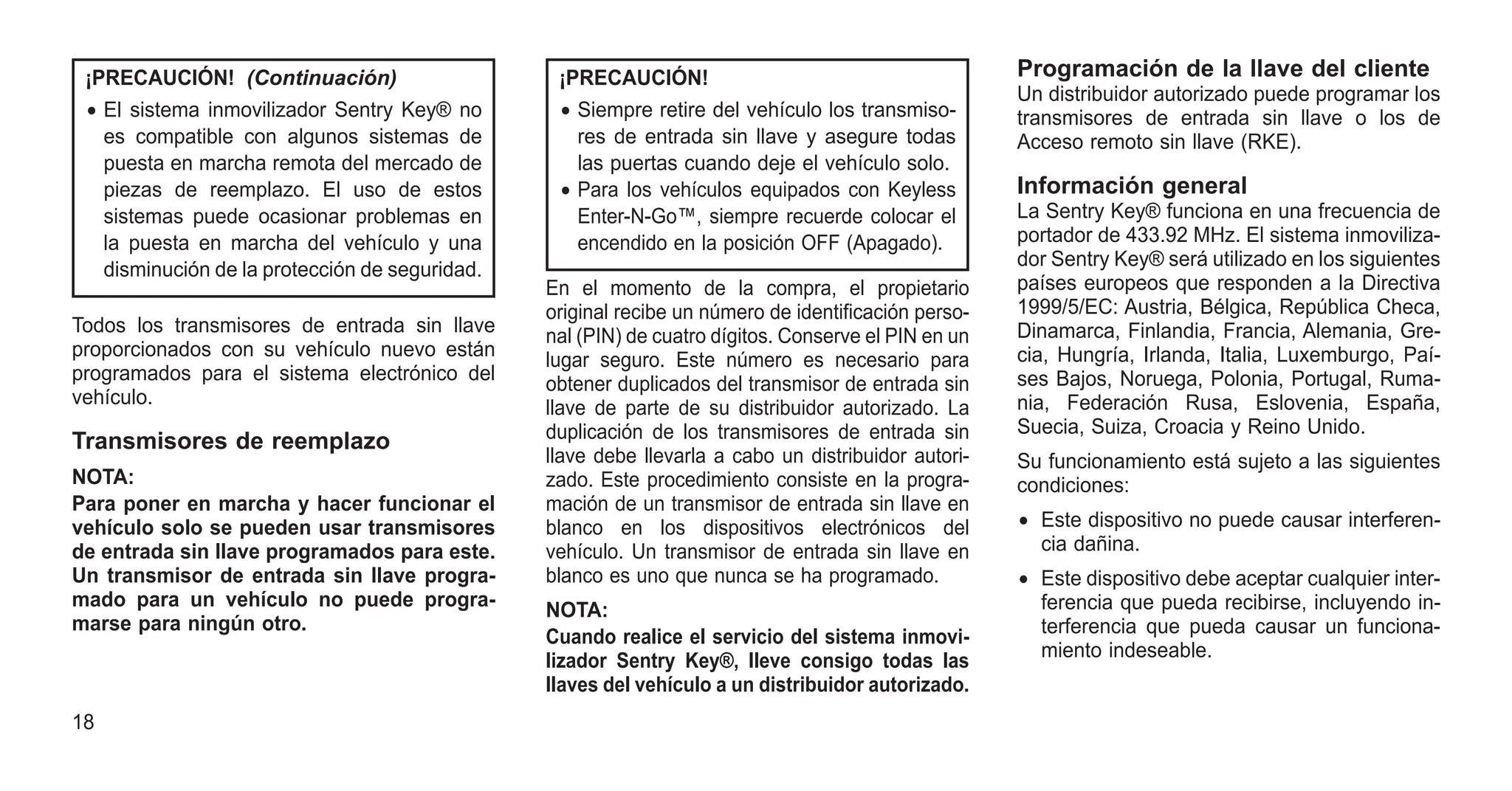¡PRECAUCIÓN! (Continuación)
• El sistema inmovilizador Sentry Key® no
es compatible con algunos sistemas de
puesta en marcha remota del mercado de
piezas de reemplazo. El uso de estos
sistemas puede ocasionar problemas en
la puesta en marcha del vehículo y una
disminución de la protección de seguridad.
Todos los transmisores de entrada sin llave
proporcionados con su vehículo nuevo están
programados para el sistema electrónico del
vehículo.
Transmisores de reemplazo
NOTA:
Para poner en marcha y hacer funcionar el
vehículo solo se pueden usar transmisores
de entrada sin llave programados para este.
Un transmisor de entrada sin llave progra-
mado para un vehículo no puede progra-
marse para ningún otro.
¡PRECAUCIÓN!
• Siempre retire del vehículo los transmiso-
res de entrada sin llave y asegure todas
las puertas cuando deje el vehículo solo.
• Para los vehículos equipados con Keyless
Enter-N-Go™, siempre recuerde colocar el
encendido en la posición OFF (Apagado).
En el momento de la compra, el propietario
original recibe un número de identificación perso-
nal (PIN) de cuatro dígitos. Conserve el PIN en un
lugar seguro. Este número es necesario para
obtener duplicados del transmisor de entrada sin
llave de parte de su distribuidor autorizado. La
duplicación de los transmisores de entrada sin
llave debe llevarla a cabo un distribuidor autori-
zado. Este procedimiento consiste en la progra-
mación de un transmisor de entrada sin llave en
blanco en los dispositivos electrónicos del
vehículo. Un transmisor de entrada sin llave en
blanco es uno que nunca se ha programado.
NOTA:
Cuando realice el servicio del sistema inmovi-
lizador Sentry Key®, lleve consigo todas las
llaves del vehículo a un distribuidor autorizado.
Programación de la llave del cliente
Un distribuidor autorizado puede programar los
transmisores de entrada sin llave o los de
Acceso remoto sin llave (RKE).
Información general
La Sentry Key® funciona en una frecuencia de
portador de 433.92 MHz. El sistema inmoviliza-
dor Sentry Key® será utilizado en los siguientes
países europeos que responden a la Directiva
1999/5/EC: Austria, Bélgica, República Checa,
Dinamarca, Finlandia, Francia, Alemania, Gre-
cia, Hungría, Irlanda, Italia, Luxemburgo, Paí-
ses Bajos, Noruega, Polonia, Portugal, Ruma-
nia, Federación Rusa, Eslovenia, España,
Suecia, Suiza, Croacia y Reino Unido.
Su funcionamiento está sujeto a las siguientes
condiciones:
• Este dispositivo no puede causar interferen-
cia dañina.
• Este dispositivo debe aceptar cualquier inter-
ferencia que pueda recibirse, incluyendo in-
terferencia que pueda causar un funciona-
miento indeseable.
18
 
