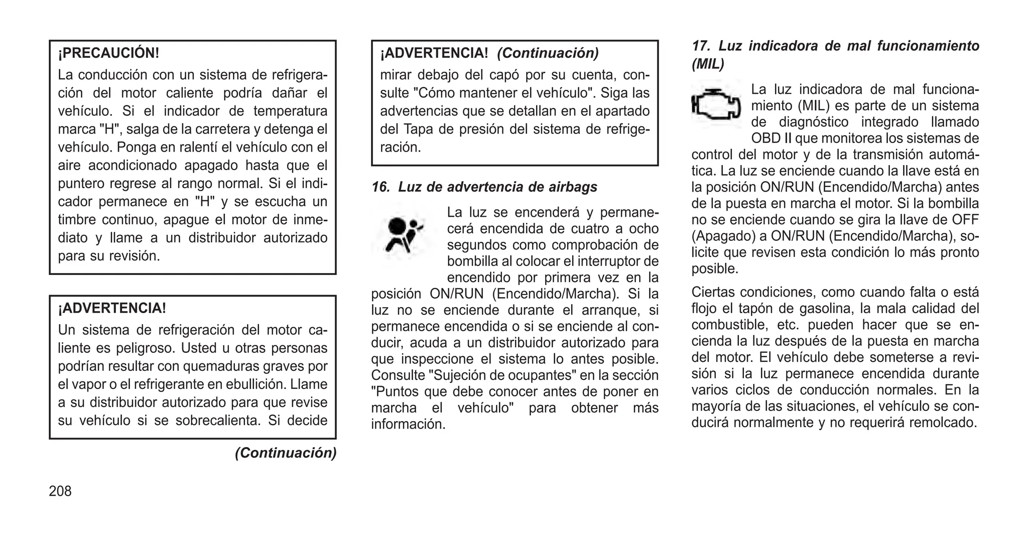 ¡PRECAUCIÓN!
La conducción con un sistema de refrigera-
ción del motor caliente podría dañar el
vehículo. Si el indicador de temperatura
marca "H", salga de la carretera y detenga el
vehículo. Ponga en ralentí el vehículo con el
aire acondicionado apagado hasta que el
puntero regrese al rango normal. Si el indi-
cador permanece en "H" y se escucha un
timbre continuo, apague el motor de inme-
diato y llame a un distribuidor autorizado
para su revisión.
¡ADVERTENCIA!
Un sistema de refrigeración del motor ca-
liente es peligroso. Usted u otras personas
podrían resultar con quemaduras graves por
el vapor o el refrigerante en ebullición. Llame
a su distribuidor autorizado para que revise
su vehículo si se sobrecalienta. Si decide
(Continuación)
¡ADVERTENCIA! (Continuación)
mirar debajo del capó por su cuenta, con-
sulte "Cómo mantener el vehículo". Siga las
advertencias que se detallan en el apartado
del Tapa de presión del sistema de refrige-
ración.
16. Luz de advertencia de airbags
La luz se encenderá y permane-
cerá encendida de cuatro a ocho
segundos como comprobación de
bombilla al colocar el interruptor de
encendido por primera vez en la
posición ON/RUN (Encendido/Marcha). Si la
luz no se enciende durante el arranque, si
permanece encendida o si se enciende al con-
ducir, acuda a un distribuidor autorizado para
que inspeccione el sistema lo antes posible.
Consulte "Sujeción de ocupantes" en la sección
"Puntos que debe conocer antes de poner en
marcha el vehículo" para obtener más
información.
17. Luz indicadora de mal funcionamiento
(MIL)
La luz indicadora de mal funciona-
miento (MIL) es parte de un sistema
de diagnóstico integrado llamado
OBD II que monitorea los sistemas de
control del motor y de la transmisión automá-
tica. La luz se enciende cuando la llave está en
la posición ON/RUN (Encendido/Marcha) antes
de la puesta en marcha el motor. Si la bombilla
no se enciende cuando se gira la llave de OFF
(Apagado) a ON/RUN (Encendido/Marcha), so-
licite que revisen esta condición lo más pronto
posible.
Ciertas condiciones, como cuando falta o está
flojo el tapón de gasolina, la mala calidad del
combustible, etc. pueden hacer que se en-
cienda la luz después de la puesta en marcha
del motor. El vehículo debe someterse a revi-
sión si la luz permanece encendida durante
varios ciclos de conducción normales. En la
mayoría de las situaciones, el vehículo se con-
ducirá normalmente y no requerirá remolcado.
208
 