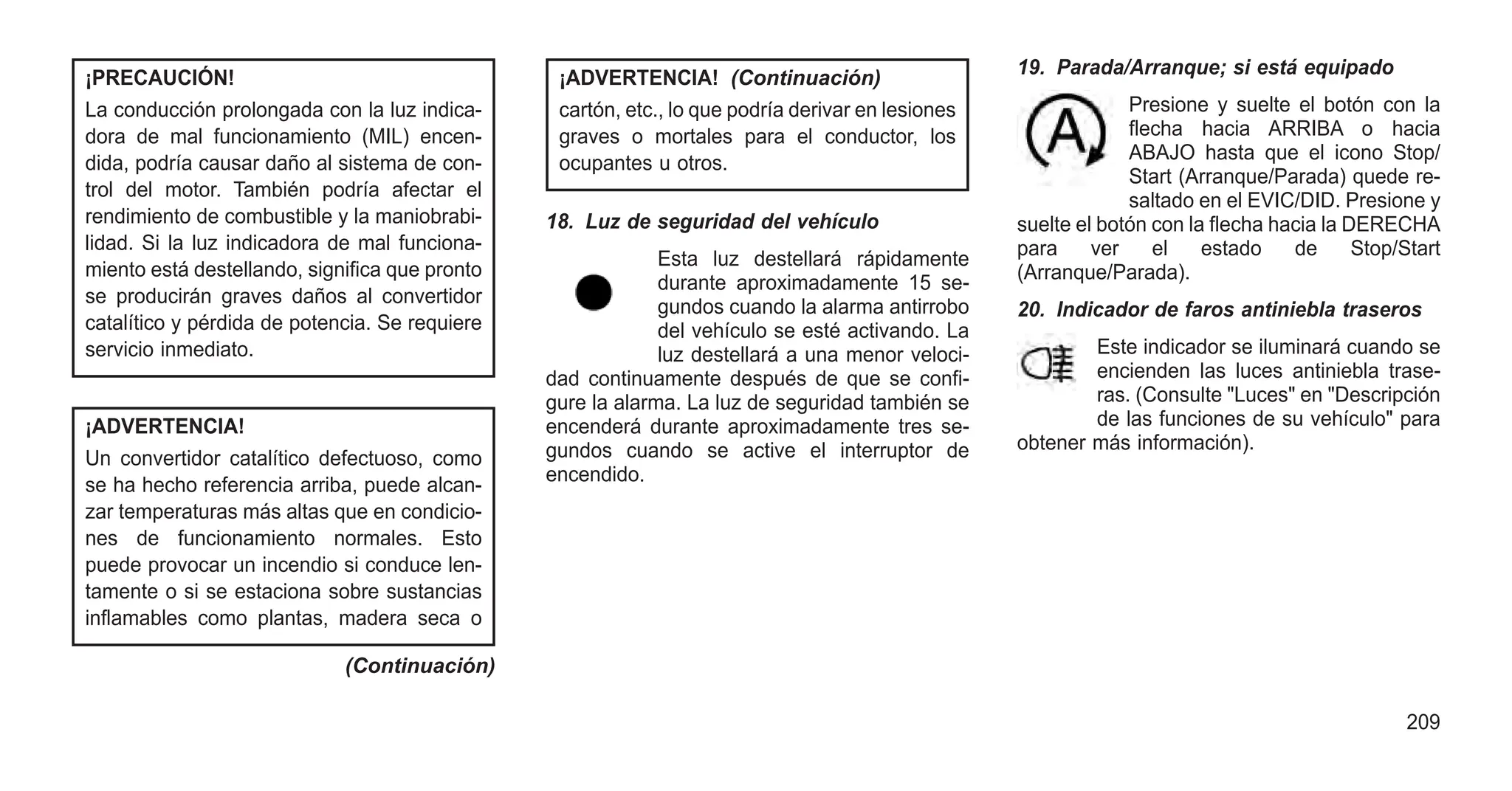¡PRECAUCIÓN!
La conducción prolongada con la luz indica-
dora de mal funcionamiento (MIL) encen-
dida, podría causar daño al sistema de con-
trol del motor. También podría afectar el
rendimiento de combustible y la maniobrabi-
lidad. Si la luz indicadora de mal funciona-
miento está destellando, significa que pronto
se producirán graves daños al convertidor
catalítico y pérdida de potencia. Se requiere
servicio inmediato.
¡ADVERTENCIA!
Un convertidor catalítico defectuoso, como
se ha hecho referencia arriba, puede alcan-
zar temperaturas más altas que en condicio-
nes de funcionamiento normales. Esto
puede provocar un incendio si conduce len-
tamente o si se estaciona sobre sustancias
inflamables como plantas, madera seca o
(Continuación)
¡ADVERTENCIA! (Continuación)
cartón, etc., lo que podría derivar en lesiones
graves o mortales para el conductor, los
ocupantes u otros.
18. Luz de seguridad del vehículo
Esta luz destellará rápidamente
durante aproximadamente 15 se-
gundos cuando la alarma antirrobo
del vehículo se esté activando. La
luz destellará a una menor veloci-
dad continuamente después de que se confi-
gure la alarma. La luz de seguridad también se
encenderá durante aproximadamente tres se-
gundos cuando se active el interruptor de
encendido.
19. Parada/Arranque; si está equipado
Presione y suelte el botón con la
flecha hacia ARRIBA o hacia
ABAJO hasta que el icono Stop/
Start (Arranque/Parada) quede re-
saltado en el EVIC/DID. Presione y
suelte el botón con la flecha hacia la DERECHA
para ver el estado de Stop/Start
(Arranque/Parada).
20. Indicador de faros antiniebla traseros
Este indicador se iluminará cuando se
encienden las luces antiniebla trase-
ras. (Consulte "Luces" en "Descripción
de las funciones de su vehículo" para
obtener más información).
209
 