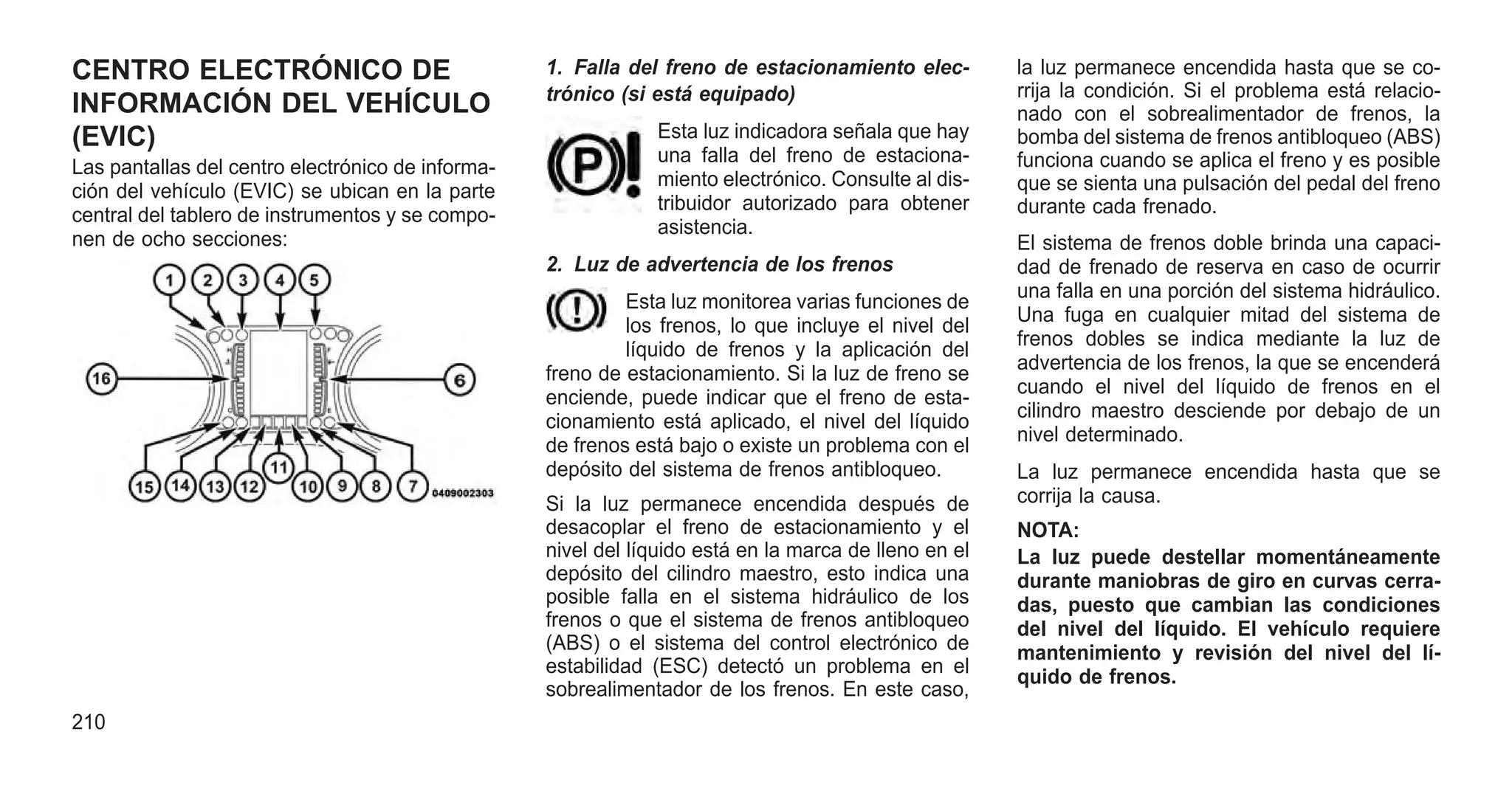 CENTRO ELECTRÓNICO DE
INFORMACIÓN DEL VEHÍCULO
(EVIC)
Las pantallas del centro electrónico de informa-
ción del vehículo (EVIC) se ubican en la parte
central del tablero de instrumentos y se compo-
nen de ocho secciones:
1. Falla del freno de estacionamiento elec-
trónico (si está equipado)
Esta luz indicadora señala que hay
una falla del freno de estaciona-
miento electrónico. Consulte al dis-
tribuidor autorizado para obtener
asistencia.
2. Luz de advertencia de los frenos
Esta luz monitorea varias funciones de
los frenos, lo que incluye el nivel del
líquido de frenos y la aplicación del
freno de estacionamiento. Si la luz de freno se
enciende, puede indicar que el freno de esta-
cionamiento está aplicado, el nivel del líquido
de frenos está bajo o existe un problema con el
depósito del sistema de frenos antibloqueo.
Si la luz permanece encendida después de
desacoplar el freno de estacionamiento y el
nivel del líquido está en la marca de lleno en el
depósito del cilindro maestro, esto indica una
posible falla en el sistema hidráulico de los
frenos o que el sistema de frenos antibloqueo
(ABS) o el sistema del control electrónico de
estabilidad (ESC) detectó un problema en el
sobrealimentador de los frenos. En este caso,
la luz permanece encendida hasta que se co-
rrija la condición. Si el problema está relacio-
nado con el sobrealimentador de frenos, la
bomba del sistema de frenos antibloqueo (ABS)
funciona cuando se aplica el freno y es posible
que se sienta una pulsación del pedal del freno
durante cada frenado.
El sistema de frenos doble brinda una capaci-
dad de frenado de reserva en caso de ocurrir
una falla en una porción del sistema hidráulico.
Una fuga en cualquier mitad del sistema de
frenos dobles se indica mediante la luz de
advertencia de los frenos, la que se encenderá
cuando el nivel del líquido de frenos en el
cilindro maestro desciende por debajo de un
nivel determinado.
La luz permanece encendida hasta que se
corrija la causa.
NOTA:
La luz puede destellar momentáneamente
durante maniobras de giro en curvas cerra-
das, puesto que cambian las condiciones
del nivel del líquido. El vehículo requiere
mantenimiento y revisión del nivel del lí-
quido de frenos.
210
 