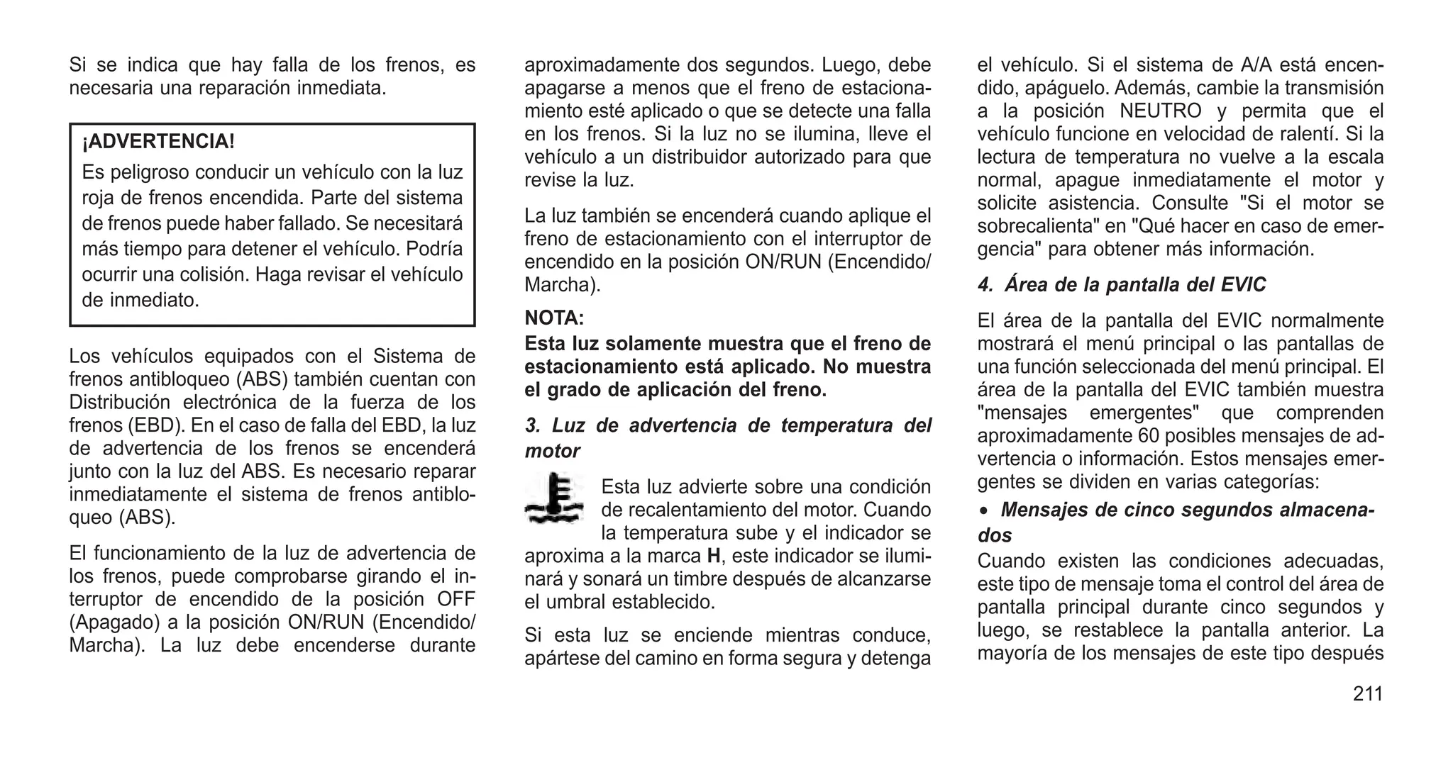 Si se indica que hay falla de los frenos, es
necesaria una reparación inmediata.
¡ADVERTENCIA!
Es peligroso conducir un vehículo con la luz
roja de frenos encendida. Parte del sistema
de frenos puede haber fallado. Se necesitará
más tiempo para detener el vehículo. Podría
ocurrir una colisión. Haga revisar el vehículo
de inmediato.
Los vehículos equipados con el Sistema de
frenos antibloqueo (ABS) también cuentan con
Distribución electrónica de la fuerza de los
frenos (EBD). En el caso de falla del EBD, la luz
de advertencia de los frenos se encenderá
junto con la luz del ABS. Es necesario reparar
inmediatamente el sistema de frenos antiblo-
queo (ABS).
El funcionamiento de la luz de advertencia de
los frenos, puede comprobarse girando el in-
terruptor de encendido de la posición OFF
(Apagado) a la posición ON/RUN (Encendido/
Marcha). La luz debe encenderse durante
aproximadamente dos segundos. Luego, debe
apagarse a menos que el freno de estaciona-
miento esté aplicado o que se detecte una falla
en los frenos. Si la luz no se ilumina, lleve el
vehículo a un distribuidor autorizado para que
revise la luz.
La luz también se encenderá cuando aplique el
freno de estacionamiento con el interruptor de
encendido en la posición ON/RUN (Encendido/
Marcha).
NOTA:
Esta luz solamente muestra que el freno de
estacionamiento está aplicado. No muestra
el grado de aplicación del freno.
3. Luz de advertencia de temperatura del
motor
Esta luz advierte sobre una condición
de recalentamiento del motor. Cuando
la temperatura sube y el indicador se
aproxima a la marca H, este indicador se ilumi-
nará y sonará un timbre después de alcanzarse
el umbral establecido.
Si esta luz se enciende mientras conduce,
apártese del camino en forma segura y detenga
el vehículo. Si el sistema de A/A está encen-
dido, apáguelo. Además, cambie la transmisión
a la posición NEUTRO y permita que el
vehículo funcione en velocidad de ralentí. Si la
lectura de temperatura no vuelve a la escala
normal, apague inmediatamente el motor y
solicite asistencia. Consulte "Si el motor se
sobrecalienta" en "Qué hacer en caso de emer-
gencia" para obtener más información.
4. Área de la pantalla del EVIC
El área de la pantalla del EVIC normalmente
mostrará el menú principal o las pantallas de
una función seleccionada del menú principal. El
área de la pantalla del EVIC también muestra
"mensajes emergentes" que comprenden
aproximadamente 60 posibles mensajes de ad-
vertencia o información. Estos mensajes emer-
gentes se dividen en varias categorías:
• Mensajes de cinco segundos almacena-
dos
Cuando existen las condiciones adecuadas,
este tipo de mensaje toma el control del área de
pantalla principal durante cinco segundos y
luego, se restablece la pantalla anterior. La
mayoría de los mensajes de este tipo después
211
 