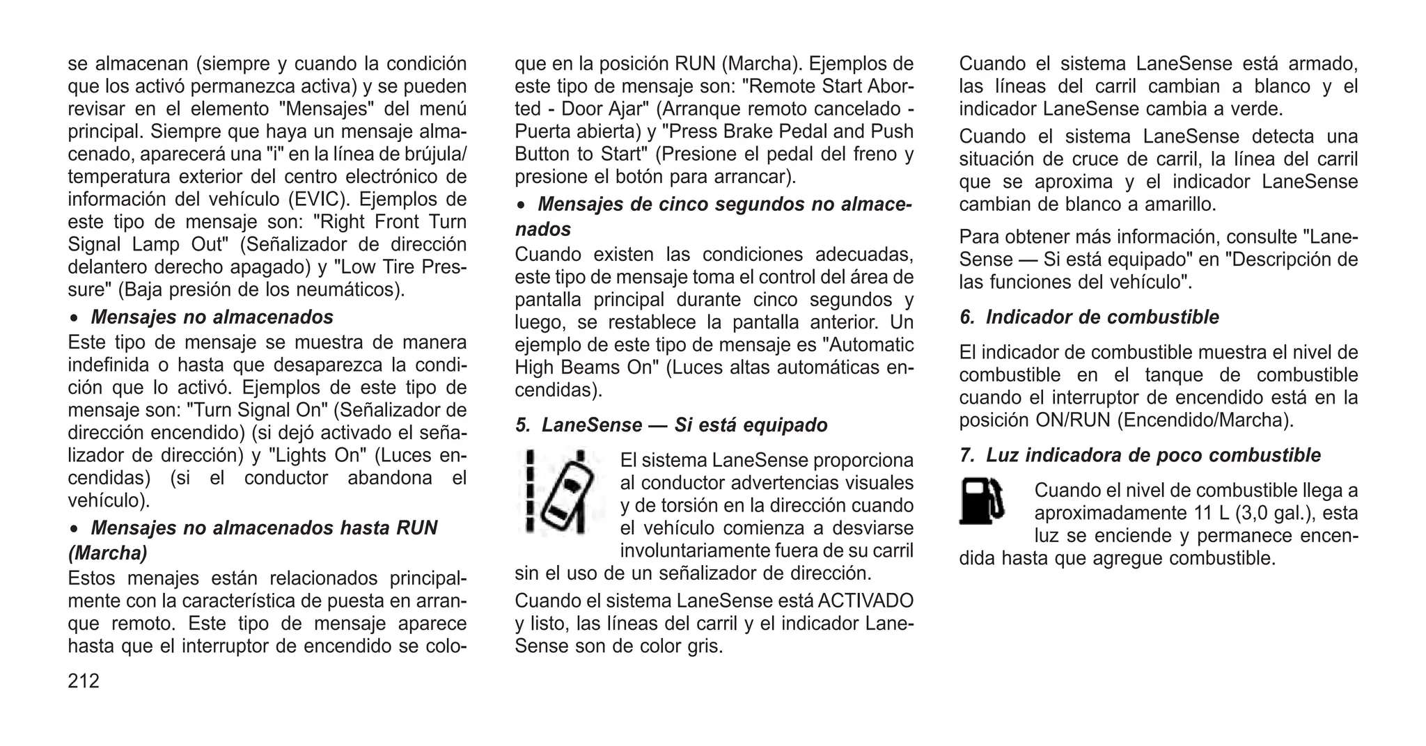 se almacenan (siempre y cuando la condición
que los activó permanezca activa) y se pueden
revisar en el elemento "Mensajes" del menú
principal. Siempre que haya un mensaje alma-
cenado, aparecerá una "i" en la línea de brújula/
temperatura exterior del centro electrónico de
información del vehículo (EVIC). Ejemplos de
este tipo de mensaje son: "Right Front Turn
Signal Lamp Out" (Señalizador de dirección
delantero derecho apagado) y "Low Tire Pres-
sure" (Baja presión de los neumáticos).
• Mensajes no almacenados
Este tipo de mensaje se muestra de manera
indefinida o hasta que desaparezca la condi-
ción que lo activó. Ejemplos de este tipo de
mensaje son: "Turn Signal On" (Señalizador de
dirección encendido) (si dejó activado el seña-
lizador de dirección) y "Lights On" (Luces en-
cendidas) (si el conductor abandona el
vehículo).
• Mensajes no almacenados hasta RUN
(Marcha)
Estos menajes están relacionados principal-
mente con la característica de puesta en arran-
que remoto. Este tipo de mensaje aparece
hasta que el interruptor de encendido se colo-
que en la posición RUN (Marcha). Ejemplos de
este tipo de mensaje son: "Remote Start Abor-
ted - Door Ajar" (Arranque remoto cancelado -
Puerta abierta) y "Press Brake Pedal and Push
Button to Start" (Presione el pedal del freno y
presione el botón para arrancar).
• Mensajes de cinco segundos no almace-
nados
Cuando existen las condiciones adecuadas,
este tipo de mensaje toma el control del área de
pantalla principal durante cinco segundos y
luego, se restablece la pantalla anterior. Un
ejemplo de este tipo de mensaje es "Automatic
High Beams On" (Luces altas automáticas en-
cendidas).
5. LaneSense — Si está equipado
El sistema LaneSense proporciona
al conductor advertencias visuales
y de torsión en la dirección cuando
el vehículo comienza a desviarse
involuntariamente fuera de su carril
sin el uso de un señalizador de dirección.
Cuando el sistema LaneSense está ACTIVADO
y listo, las líneas del carril y el indicador Lane-
Sense son de color gris.
Cuando el sistema LaneSense está armado,
las líneas del carril cambian a blanco y el
indicador LaneSense cambia a verde.
Cuando el sistema LaneSense detecta una
situación de cruce de carril, la línea del carril
que se aproxima y el indicador LaneSense
cambian de blanco a amarillo.
Para obtener más información, consulte "Lane-
Sense — Si está equipado" en "Descripción de
las funciones del vehículo".
6. Indicador de combustible
El indicador de combustible muestra el nivel de
combustible en el tanque de combustible
cuando el interruptor de encendido está en la
posición ON/RUN (Encendido/Marcha).
7. Luz indicadora de poco combustible
Cuando el nivel de combustible llega a
aproximadamente 11 L (3,0 gal.), esta
luz se enciende y permanece encen-
dida hasta que agregue combustible.
212
 