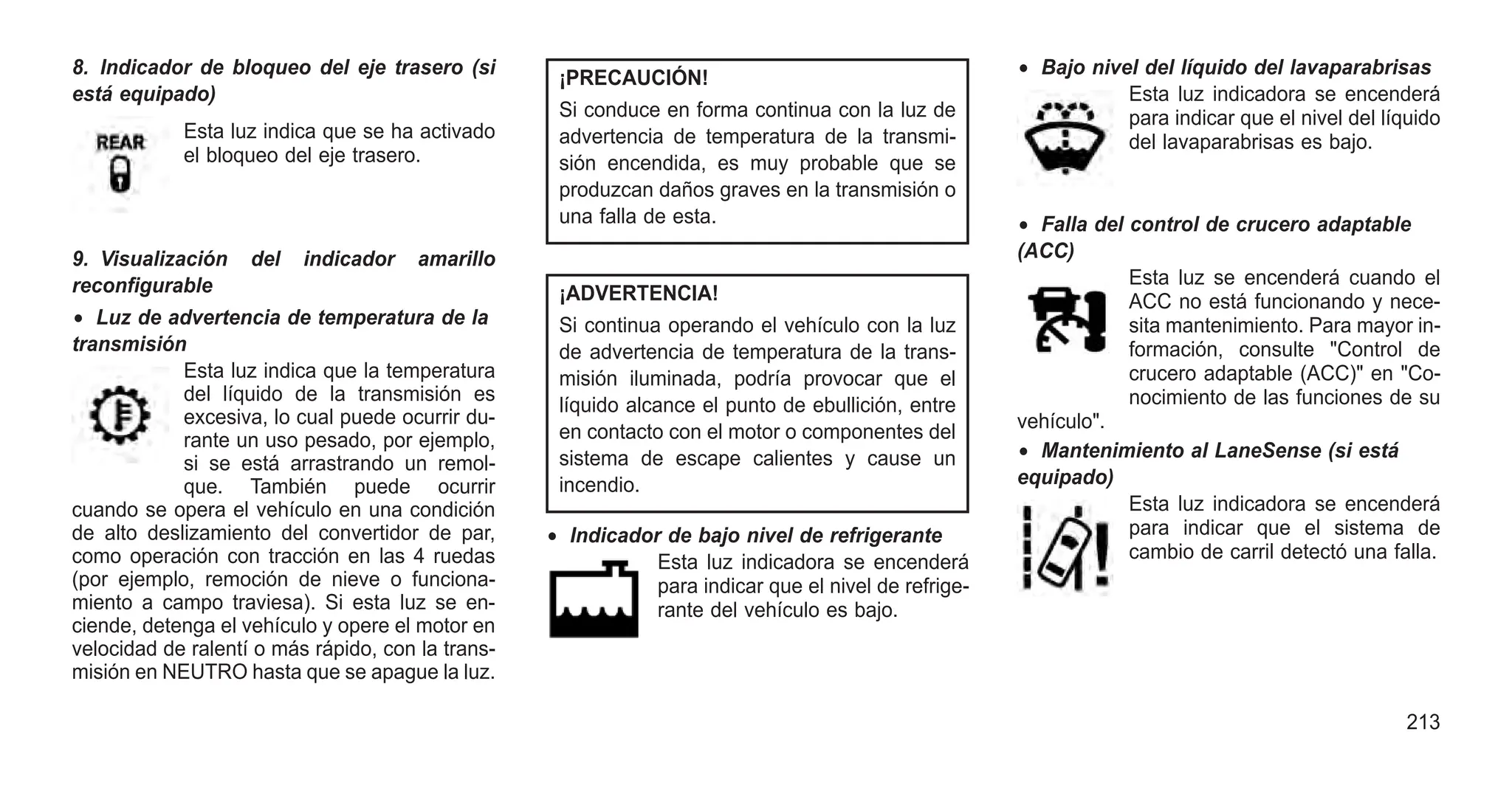 8. Indicador de bloqueo del eje trasero (si
está equipado)
Esta luz indica que se ha activado
el bloqueo del eje trasero.
9. Visualización del indicador amarillo
reconfigurable
• Luz de advertencia de temperatura de la
transmisión
Esta luz indica que la temperatura
del líquido de la transmisión es
excesiva, lo cual puede ocurrir du-
rante un uso pesado, por ejemplo,
si se está arrastrando un remol-
que. También puede ocurrir
cuando se opera el vehículo en una condición
de alto deslizamiento del convertidor de par,
como operación con tracción en las 4 ruedas
(por ejemplo, remoción de nieve o funciona-
miento a campo traviesa). Si esta luz se en-
ciende, detenga el vehículo y opere el motor en
velocidad de ralentí o más rápido, con la trans-
misión en NEUTRO hasta que se apague la luz.
¡PRECAUCIÓN!
Si conduce en forma continua con la luz de
advertencia de temperatura de la transmi-
sión encendida, es muy probable que se
produzcan daños graves en la transmisión o
una falla de esta.
¡ADVERTENCIA!
Si continua operando el vehículo con la luz
de advertencia de temperatura de la trans-
misión iluminada, podría provocar que el
líquido alcance el punto de ebullición, entre
en contacto con el motor o componentes del
sistema de escape calientes y cause un
incendio.
• Indicador de bajo nivel de refrigerante
Esta luz indicadora se encenderá
para indicar que el nivel de refrige-
rante del vehículo es bajo.
• Bajo nivel del líquido del lavaparabrisas
Esta luz indicadora se encenderá
para indicar que el nivel del líquido
del lavaparabrisas es bajo.
• Falla del control de crucero adaptable
(ACC)
Esta luz se encenderá cuando el
ACC no está funcionando y nece-
sita mantenimiento. Para mayor in-
formación, consulte "Control de
crucero adaptable (ACC)" en "Co-
nocimiento de las funciones de su
vehículo".
• Mantenimiento al LaneSense (si está
equipado)
Esta luz indicadora se encenderá
para indicar que el sistema de
cambio de carril detectó una falla.
213
 
