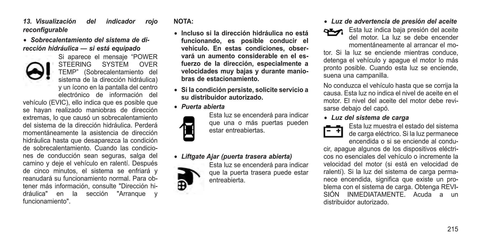 13. Visualización del indicador rojo
reconfigurable
• Sobrecalentamiento del sistema de di-
rección hidráulica — si está equipado
Si aparece el mensaje “POWER
STEERING SYSTEM OVER
TEMP” (Sobrecalentamiento del
sistema de la dirección hidráulica)
y un ícono en la pantalla del centro
electrónico de información del
vehículo (EVIC), ello indica que es posible que
se hayan realizado maniobras de dirección
extremas, lo que causó un sobrecalentamiento
del sistema de la dirección hidráulica. Perderá
momentáneamente la asistencia de dirección
hidráulica hasta que desaparezca la condición
de sobrecalentamiento. Cuando las condicio-
nes de conducción sean seguras, salga del
camino y deje el vehículo en ralentí. Después
de cinco minutos, el sistema se enfriará y
reanudará su funcionamiento normal. Para ob-
tener más información, consulte "Dirección hi-
dráulica" en la sección "Arranque y
funcionamiento".
NOTA:
• Incluso si la dirección hidráulica no está
funcionando, es posible conducir el
vehículo. En estas condiciones, obser-
vará un aumento considerable en el es-
fuerzo de la dirección, especialmente a
velocidades muy bajas y durante manio-
bras de estacionamiento.
• Si la condición persiste, solicite servicio a
su distribuidor autorizado.
• Puerta abierta
Esta luz se encenderá para indicar
que una o más puertas pueden
estar entreabiertas.
• Liftgate Ajar (puerta trasera abierta)
Esta luz se encenderá para indicar
que la puerta trasera puede estar
entreabierta.
• Luz de advertencia de presión del aceite
Esta luz indica baja presión del aceite
del motor. La luz se debe encender
momentáneamente al arrancar el mo-
tor. Si la luz se enciende mientras conduce,
detenga el vehículo y apague el motor lo más
pronto posible. Cuando esta luz se enciende,
suena una campanilla.
No conduzca el vehículo hasta que se corrija la
causa. Esta luz no indica el nivel de aceite en el
motor. El nivel del aceite del motor debe revi-
sarse debajo del capó.
• Luz del sistema de carga
Esta luz muestra el estado del sistema
de carga eléctrico. Si la luz permanece
encendida o si se enciende al condu-
cir, apague algunos de los dispositivos eléctri-
cos no esenciales del vehículo o incremente la
velocidad del motor (si está en velocidad de
ralentí). Si la luz del sistema de carga perma-
nece encendida, significa que existe un pro-
blema con el sistema de carga. Obtenga REVI-
SIÓN INMEDIATAMENTE. Acuda a un
distribuidor autorizado.
215
 