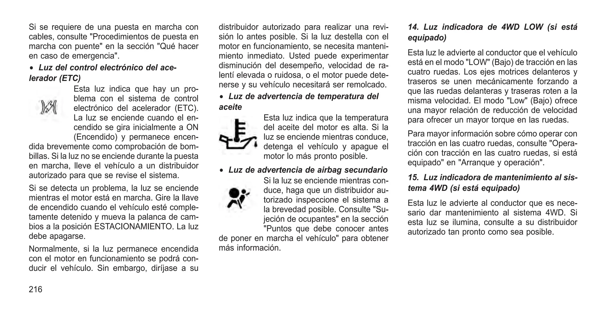 Si se requiere de una puesta en marcha con
cables, consulte "Procedimientos de puesta en
marcha con puente" en la sección "Qué hacer
en caso de emergencia".
• Luz del control electrónico del ace-
lerador (ETC)
Esta luz indica que hay un pro-
blema con el sistema de control
electrónico del acelerador (ETC).
La luz se enciende cuando el en-
cendido se gira inicialmente a ON
(Encendido) y permanece encen-
dida brevemente como comprobación de bom-
billas. Si la luz no se enciende durante la puesta
en marcha, lleve el vehículo a un distribuidor
autorizado para que se revise el sistema.
Si se detecta un problema, la luz se enciende
mientras el motor está en marcha. Gire la llave
de encendido cuando el vehículo esté comple-
tamente detenido y mueva la palanca de cam-
bios a la posición ESTACIONAMIENTO. La luz
debe apagarse.
Normalmente, si la luz permanece encendida
con el motor en funcionamiento se podrá con-
ducir el vehículo. Sin embargo, diríjase a su
distribuidor autorizado para realizar una revi-
sión lo antes posible. Si la luz destella con el
motor en funcionamiento, se necesita manteni-
miento inmediato. Usted puede experimentar
disminución del desempeño, velocidad de ra-
lentí elevada o ruidosa, o el motor puede dete-
nerse y su vehículo necesitará ser remolcado.
• Luz de advertencia de temperatura del
aceite
Esta luz indica que la temperatura
del aceite del motor es alta. Si la
luz se enciende mientras conduce,
detenga el vehículo y apague el
motor lo más pronto posible.
• Luz de advertencia de airbag secundario
Si la luz se enciende mientras con-
duce, haga que un distribuidor au-
torizado inspeccione el sistema a
la brevedad posible. Consulte "Su-
jeción de ocupantes" en la sección
"Puntos que debe conocer antes
de poner en marcha el vehículo" para obtener
más información.
14. Luz indicadora de 4WD LOW (si está
equipado)
Esta luz le advierte al conductor que el vehículo
está en el modo "LOW" (Bajo) de tracción en las
cuatro ruedas. Los ejes motrices delanteros y
traseros se unen mecánicamente forzando a
que las ruedas delanteras y traseras roten a la
misma velocidad. El modo "Low" (Bajo) ofrece
una mayor relación de reducción de velocidad
para ofrecer un mayor torque en las ruedas.
Para mayor información sobre cómo operar con
tracción en las cuatro ruedas, consulte "Opera-
ción con tracción en las cuatro ruedas, si está
equipado" en "Arranque y operación".
15. Luz indicadora de mantenimiento al sis-
tema 4WD (si está equipado)
Esta luz le advierte al conductor que es nece-
sario dar mantenimiento al sistema 4WD. Si
esta luz se ilumina, consulte a su distribuidor
autorizado tan pronto como sea posible.
216
 