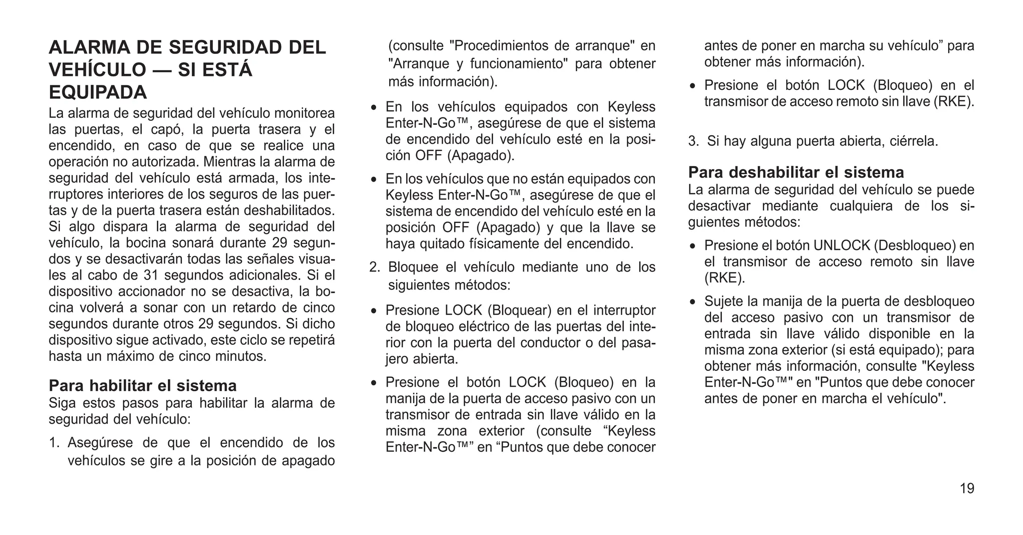 ALARMA DE SEGURIDAD DEL
VEHÍCULO — SI ESTÁ
EQUIPADA
La alarma de seguridad del vehículo monitorea
las puertas, el capó, la puerta trasera y el
encendido, en caso de que se realice una
operación no autorizada. Mientras la alarma de
seguridad del vehículo está armada, los inte-
rruptores interiores de los seguros de las puer-
tas y de la puerta trasera están deshabilitados.
Si algo dispara la alarma de seguridad del
vehículo, la bocina sonará durante 29 segun-
dos y se desactivarán todas las señales visua-
les al cabo de 31 segundos adicionales. Si el
dispositivo accionador no se desactiva, la bo-
cina volverá a sonar con un retardo de cinco
segundos durante otros 29 segundos. Si dicho
dispositivo sigue activado, este ciclo se repetirá
hasta un máximo de cinco minutos.
Para habilitar el sistema
Siga estos pasos para habilitar la alarma de
seguridad del vehículo:
1. Asegúrese de que el encendido de los
vehículos se gire a la posición de apagado
(consulte "Procedimientos de arranque" en
"Arranque y funcionamiento" para obtener
más información).
• En los vehículos equipados con Keyless
Enter-N-Go™, asegúrese de que el sistema
de encendido del vehículo esté en la posi-
ción OFF (Apagado).
• En los vehículos que no están equipados con
Keyless Enter-N-Go™, asegúrese de que el
sistema de encendido del vehículo esté en la
posición OFF (Apagado) y que la llave se
haya quitado físicamente del encendido.
2. Bloquee el vehículo mediante uno de los
siguientes métodos:
• Presione LOCK (Bloquear) en el interruptor
de bloqueo eléctrico de las puertas del inte-
rior con la puerta del conductor o del pasa-
jero abierta.
• Presione el botón LOCK (Bloqueo) en la
manija de la puerta de acceso pasivo con un
transmisor de entrada sin llave válido en la
misma zona exterior (consulte “Keyless
Enter-N-Go™” en “Puntos que debe conocer
antes de poner en marcha su vehículo” para
obtener más información).
• Presione el botón LOCK (Bloqueo) en el
transmisor de acceso remoto sin llave (RKE).
3. Si hay alguna puerta abierta, ciérrela.
Para deshabilitar el sistema
La alarma de seguridad del vehículo se puede
desactivar mediante cualquiera de los si-
guientes métodos:
• Presione el botón UNLOCK (Desbloqueo) en
el transmisor de acceso remoto sin llave
(RKE).
• Sujete la manija de la puerta de desbloqueo
del acceso pasivo con un transmisor de
entrada sin llave válido disponible en la
misma zona exterior (si está equipado); para
obtener más información, consulte "Keyless
Enter-N-Go™" en "Puntos que debe conocer
antes de poner en marcha el vehículo".
19
 