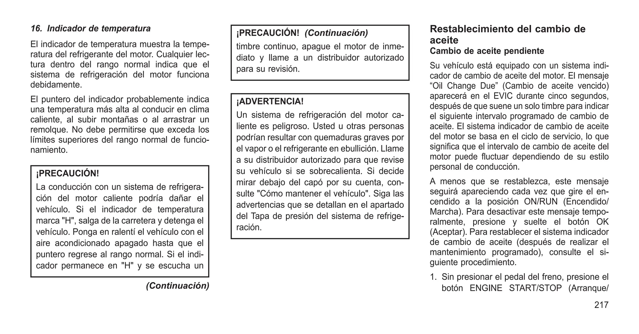 16. Indicador de temperatura
El indicador de temperatura muestra la tempe-
ratura del refrigerante del motor. Cualquier lec-
tura dentro del rango normal indica que el
sistema de refrigeración del motor funciona
debidamente.
El puntero del indicador probablemente indica
una temperatura más alta al conducir en clima
caliente, al subir montañas o al arrastrar un
remolque. No debe permitirse que exceda los
límites superiores del rango normal de funcio-
namiento.
¡PRECAUCIÓN!
La conducción con un sistema de refrigera-
ción del motor caliente podría dañar el
vehículo. Si el indicador de temperatura
marca "H", salga de la carretera y detenga el
vehículo. Ponga en ralentí el vehículo con el
aire acondicionado apagado hasta que el
puntero regrese al rango normal. Si el indi-
cador permanece en "H" y se escucha un
(Continuación)
¡PRECAUCIÓN! (Continuación)
timbre continuo, apague el motor de inme-
diato y llame a un distribuidor autorizado
para su revisión.
¡ADVERTENCIA!
Un sistema de refrigeración del motor ca-
liente es peligroso. Usted u otras personas
podrían resultar con quemaduras graves por
el vapor o el refrigerante en ebullición. Llame
a su distribuidor autorizado para que revise
su vehículo si se sobrecalienta. Si decide
mirar debajo del capó por su cuenta, con-
sulte "Cómo mantener el vehículo". Siga las
advertencias que se detallan en el apartado
del Tapa de presión del sistema de refrige-
ración.
Restablecimiento del cambio de
aceite
Cambio de aceite pendiente
Su vehículo está equipado con un sistema indi-
cador de cambio de aceite del motor. El mensaje
“Oil Change Due” (Cambio de aceite vencido)
aparecerá en el EVIC durante cinco segundos,
después de que suene un solo timbre para indicar
el siguiente intervalo programado de cambio de
aceite. El sistema indicador de cambio de aceite
del motor se basa en el ciclo de servicio, lo que
significa que el intervalo de cambio de aceite del
motor puede fluctuar dependiendo de su estilo
personal de conducción.
A menos que se restablezca, este mensaje
seguirá apareciendo cada vez que gire el en-
cendido a la posición ON/RUN (Encendido/
Marcha). Para desactivar este mensaje tempo-
ralmente, presione y suelte el botón OK
(Aceptar). Para restablecer el sistema indicador
de cambio de aceite (después de realizar el
mantenimiento programado), consulte el si-
guiente procedimiento.
1. Sin presionar el pedal del freno, presione el
botón ENGINE START/STOP (Arranque/
217
 